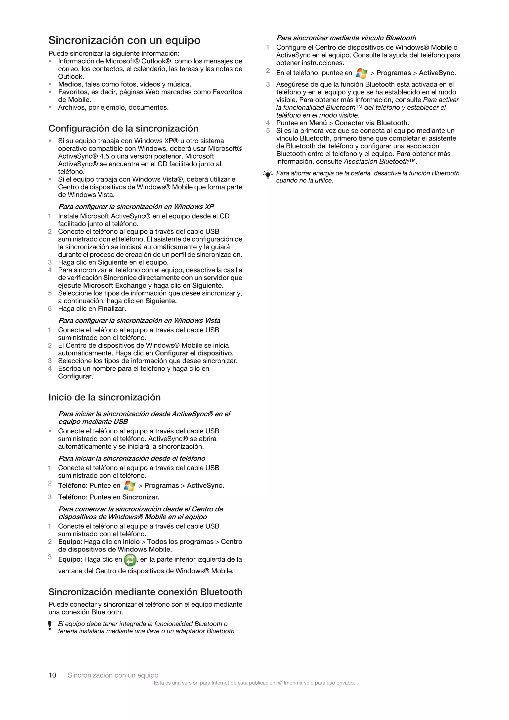 Sincronización con un equipo                                                               Para sincronizar mediante vínculo Bluetooth
                                                                                       1 Configure el Centro de dispositivos de Windows® Mobile o
Puede sincronizar la siguiente información:                                              ActiveSync en el equipo. Consulte la ayuda del teléfono para
• Información de Microsoft® Outlook®, como los mensajes de                               obtener instrucciones.
  correo, los contactos, el calendario, las tareas y las notas de                      2 En el teléfono, puntee en     > Programas > ActiveSync.
  Outlook.
• Medios, tales como fotos, vídeos y música.                                           3 Asegúrese de que la función Bluetooth está activada en el
• Favoritos, es decir, páginas Web marcadas como Favoritos                               teléfono y en el equipo y que se ha establecido en el modo
  de Mobile.                                                                             visible. Para obtener más información, consulte Para activar
• Archivos, por ejemplo, documentos.                                                     la funcionalidad Bluetooth™ del teléfono y establecer el
                                                                                         teléfono en el modo visible.
                                                                                       4 Puntee en Menú > Conectar via Bluetooth.
Configuración de la sincronización                                                     5 Si es la primera vez que se conecta al equipo mediante un
• Si su equipo trabaja con Windows XP® u otro sistema                                    vínculo Bluetooth, primero tiene que completar el asistente
  operativo compatible con Windows, deberá usar Microsoft®                               de Bluetooth del teléfono y configurar una asociación
  ActiveSync® 4.5 o una versión posterior. Microsoft                                     Bluetooth entre el teléfono y el equipo. Para obtener más
  ActiveSync® se encuentra en el CD facilitado junto al                                  información, consulte Asociación Bluetooth™.
  teléfono.                                                                                Para ahorrar energía de la batería, desactive la función Bluetooth
• Si el equipo trabaja con Windows Vista®, deberá utilizar el                              cuando no la utilice.
  Centro de dispositivos de Windows® Mobile que forma parte
  de Windows Vista.
     Para configurar la sincronización en Windows XP
1 Instale Microsoft ActiveSync® en el equipo desde el CD
  facilitado junto al teléfono.
2 Conecte el teléfono al equipo a través del cable USB
  suministrado con el teléfono. El asistente de configuración de
  la sincronización se iniciará automáticamente y le guiará
  durante el proceso de creación de un perfil de sincronización.
3 Haga clic en Siguiente en el equipo.
4 Para sincronizar el teléfono con el equipo, desactive la casilla
  de verificación Sincronice directamente con un servidor que
  ejecute Microsoft Exchange y haga clic en Siguiente.
5 Seleccione los tipos de información que desee sincronizar y,
  a continuación, haga clic en Siguiente.
6 Haga clic en Finalizar.
     Para configurar la sincronización en Windows Vista
1 Conecte el teléfono al equipo a través del cable USB
  suministrado con el teléfono.
2 El Centro de dispositivos de Windows® Mobile se inicia
  automáticamente. Haga clic en Configurar el dispositivo.
3 Seleccione los tipos de información que desee sincronizar.
4 Escriba un nombre para el teléfono y haga clic en
  Configurar.


Inicio de la sincronización
  Para iniciar la sincronización desde ActiveSync® en el
  equipo mediante USB
• Conecte el teléfono al equipo a través del cable USB
  suministrado con el teléfono. ActiveSync® se abrirá
  automáticamente y se iniciará la sincronización.
     Para iniciar la sincronización desde el teléfono
1 Conecte el teléfono al equipo a través del cable USB
  suministrado con el teléfono.
2 Teléfono: Puntee en       > Programas > ActiveSync.
3 Teléfono: Puntee en Sincronizar.
  Para comenzar la sincronización desde el Centro de
  dispositivos de Windows® Mobile en el equipo
1 Conecte el teléfono al equipo a través del cable USB
  suministrado con el teléfono.
2 Equipo: Haga clic en Inicio > Todos los programas > Centro
  de dispositivos de Windows Mobile.
3 Equipo: Haga clic en      , en la parte inferior izquierda de la
     ventana del Centro de dispositivos de Windows® Mobile.


Sincronización mediante conexión Bluetooth
Puede conectar y sincronizar el teléfono con el equipo mediante
una conexión Bluetooth.
     El equipo debe tener integrada la funcionalidad Bluetooth o
     tenerla instalada mediante una llave o un adaptador Bluetooth




10      Sincronización con un equipo
                                      Esta es una versión para Internet de esta publicación. © Imprimir sólo para uso privado.
 