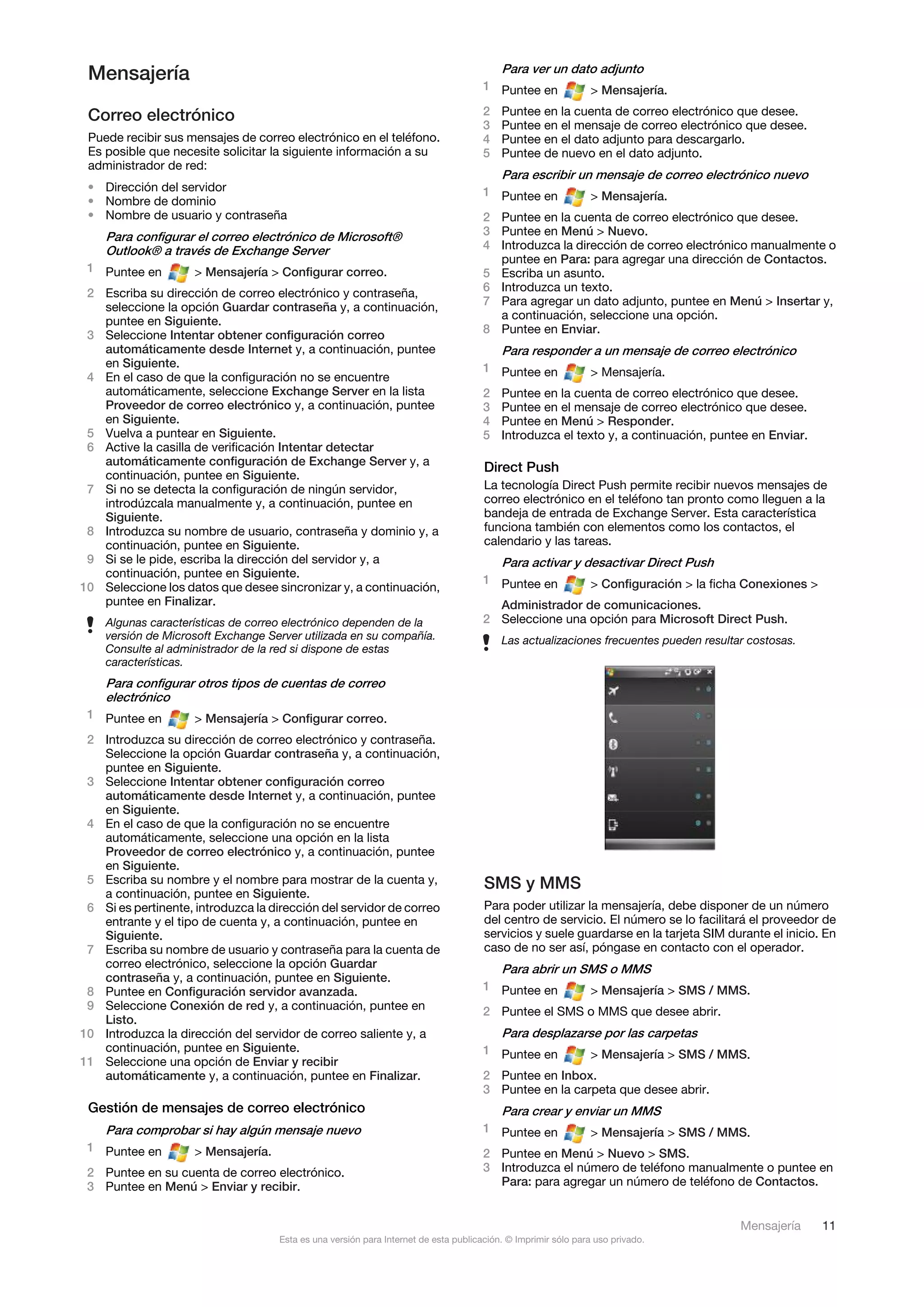 Mensajería                                                                               Para ver un dato adjunto
                                                                                      1 Puntee en              > Mensajería.

 Correo electrónico                                                                   2   Puntee en la cuenta de correo electrónico que desee.
                                                                                      3   Puntee en el mensaje de correo electrónico que desee.
 Puede recibir sus mensajes de correo electrónico en el teléfono.                     4   Puntee en el dato adjunto para descargarlo.
 Es posible que necesite solicitar la siguiente información a su                      5   Puntee de nuevo en el dato adjunto.
 administrador de red:
                                                                                          Para escribir un mensaje de correo electrónico nuevo
 • Dirección del servidor                                                             1 Puntee en
 • Nombre de dominio                                                                                           > Mensajería.
 • Nombre de usuario y contraseña                                                     2 Puntee en la cuenta de correo electrónico que desee.
    Para configurar el correo electrónico de Microsoft®                               3 Puntee en Menú > Nuevo.
    Outlook® a través de Exchange Server                                              4 Introduzca la dirección de correo electrónico manualmente o
                                                                                        puntee en Para: para agregar una dirección de Contactos.
 1 Puntee en         > Mensajería > Configurar correo.                                5 Escriba un asunto.
 2 Escriba su dirección de correo electrónico y contraseña,                           6 Introduzca un texto.
   seleccione la opción Guardar contraseña y, a continuación,                         7 Para agregar un dato adjunto, puntee en Menú > Insertar y,
   puntee en Siguiente.                                                                 a continuación, seleccione una opción.
 3 Seleccione Intentar obtener configuración correo                                   8 Puntee en Enviar.
   automáticamente desde Internet y, a continuación, puntee                               Para responder a un mensaje de correo electrónico
   en Siguiente.                                                                      1 Puntee en
 4 En el caso de que la configuración no se encuentre                                                          > Mensajería.
   automáticamente, seleccione Exchange Server en la lista                            2   Puntee en la cuenta de correo electrónico que desee.
   Proveedor de correo electrónico y, a continuación, puntee                          3   Puntee en el mensaje de correo electrónico que desee.
   en Siguiente.                                                                      4   Puntee en Menú > Responder.
 5 Vuelva a puntear en Siguiente.                                                     5   Introduzca el texto y, a continuación, puntee en Enviar.
 6 Active la casilla de verificación Intentar detectar
   automáticamente configuración de Exchange Server y, a
                                                                                      Direct Push
   continuación, puntee en Siguiente.
 7 Si no se detecta la configuración de ningún servidor,                              La tecnología Direct Push permite recibir nuevos mensajes de
   introdúzcala manualmente y, a continuación, puntee en                              correo electrónico en el teléfono tan pronto como lleguen a la
   Siguiente.                                                                         bandeja de entrada de Exchange Server. Esta característica
 8 Introduzca su nombre de usuario, contraseña y dominio y, a                         funciona también con elementos como los contactos, el
   continuación, puntee en Siguiente.                                                 calendario y las tareas.
 9 Si se le pide, escriba la dirección del servidor y, a                                  Para activar y desactivar Direct Push
   continuación, puntee en Siguiente.
                                                                                      1 Puntee en              > Configuración > la ficha Conexiones >
10 Seleccione los datos que desee sincronizar y, a continuación,
   puntee en Finalizar.                                                                 Administrador de comunicaciones.
    Algunas características de correo electrónico dependen de la                      2 Seleccione una opción para Microsoft Direct Push.
    versión de Microsoft Exchange Server utilizada en su compañía.                        Las actualizaciones frecuentes pueden resultar costosas.
    Consulte al administrador de la red si dispone de estas
    características.
    Para configurar otros tipos de cuentas de correo
    electrónico
 1 Puntee en         > Mensajería > Configurar correo.
 2 Introduzca su dirección de correo electrónico y contraseña.
   Seleccione la opción Guardar contraseña y, a continuación,
   puntee en Siguiente.
 3 Seleccione Intentar obtener configuración correo
   automáticamente desde Internet y, a continuación, puntee
   en Siguiente.
 4 En el caso de que la configuración no se encuentre
   automáticamente, seleccione una opción en la lista
   Proveedor de correo electrónico y, a continuación, puntee
   en Siguiente.
 5 Escriba su nombre y el nombre para mostrar de la cuenta y,                         SMS y MMS
   a continuación, puntee en Siguiente.
 6 Si es pertinente, introduzca la dirección del servidor de correo                   Para poder utilizar la mensajería, debe disponer de un número
   entrante y el tipo de cuenta y, a continuación, puntee en                          del centro de servicio. El número se lo facilitará el proveedor de
   Siguiente.                                                                         servicios y suele guardarse en la tarjeta SIM durante el inicio. En
 7 Escriba su nombre de usuario y contraseña para la cuenta de                        caso de no ser así, póngase en contacto con el operador.
   correo electrónico, seleccione la opción Guardar                                       Para abrir un SMS o MMS
   contraseña y, a continuación, puntee en Siguiente.
 8 Puntee en Configuración servidor avanzada.                                         1 Puntee en              > Mensajería > SMS / MMS.
 9 Seleccione Conexión de red y, a continuación, puntee en                            2 Puntee el SMS o MMS que desee abrir.
   Listo.
10 Introduzca la dirección del servidor de correo saliente y, a                           Para desplazarse por las carpetas
   continuación, puntee en Siguiente.                                                 1 Puntee en              > Mensajería > SMS / MMS.
11 Seleccione una opción de Enviar y recibir
   automáticamente y, a continuación, puntee en Finalizar.                            2 Puntee en Inbox.
                                                                                      3 Puntee en la carpeta que desee abrir.
 Gestión de mensajes de correo electrónico                                                Para crear y enviar un MMS
    Para comprobar si hay algún mensaje nuevo                                         1 Puntee en              > Mensajería > SMS / MMS.
 1 Puntee en         > Mensajería.                                                    2 Puntee en Menú > Nuevo > SMS.
 2 Puntee en su cuenta de correo electrónico.                                         3 Introduzca el número de teléfono manualmente o puntee en
 3 Puntee en Menú > Enviar y recibir.                                                   Para: para agregar un número de teléfono de Contactos.


                                                                                                                                        Mensajería       11
                                     Esta es una versión para Internet de esta publicación. © Imprimir sólo para uso privado.
 