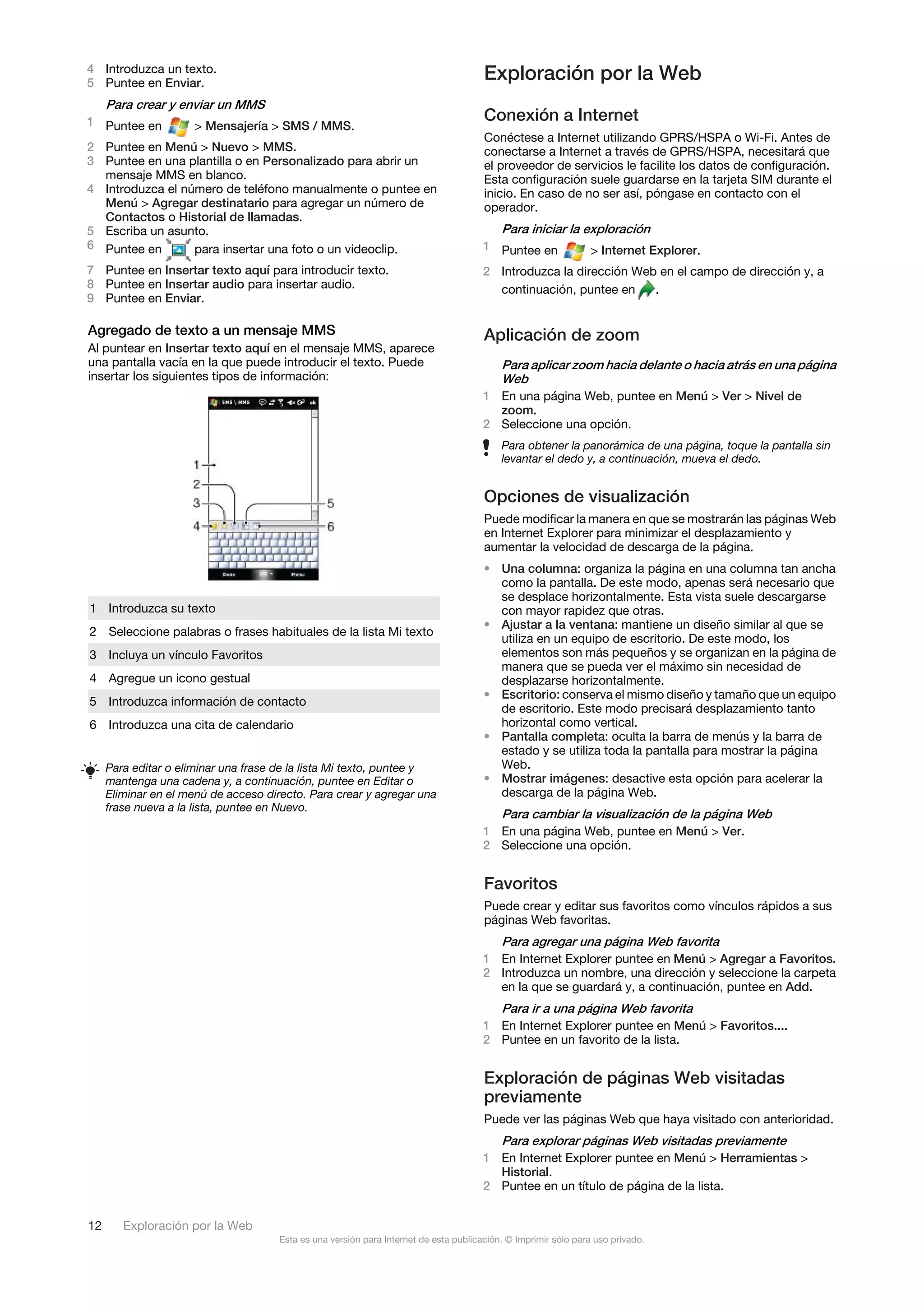 4 Introduzca un texto.
5 Puntee en Enviar.
                                                                                       Exploración por la Web
     Para crear y enviar un MMS
1 Puntee en                                                                            Conexión a Internet
                     > Mensajería > SMS / MMS.
                                                                                       Conéctese a Internet utilizando GPRS/HSPA o Wi-Fi. Antes de
2 Puntee en Menú > Nuevo > MMS.                                                        conectarse a Internet a través de GPRS/HSPA, necesitará que
3 Puntee en una plantilla o en Personalizado para abrir un                             el proveedor de servicios le facilite los datos de configuración.
  mensaje MMS en blanco.                                                               Esta configuración suele guardarse en la tarjeta SIM durante el
4 Introduzca el número de teléfono manualmente o puntee en                             inicio. En caso de no ser así, póngase en contacto con el
  Menú > Agregar destinatario para agregar un número de                                operador.
  Contactos o Historial de llamadas.
5 Escriba un asunto.                                                                       Para iniciar la exploración
6 Puntee en       para insertar una foto o un videoclip.                               1 Puntee en              > Internet Explorer.
7 Puntee en Insertar texto aquí para introducir texto.                                 2 Introduzca la dirección Web en el campo de dirección y, a
8 Puntee en Insertar audio para insertar audio.                                          continuación, puntee en    .
9 Puntee en Enviar.

Agregado de texto a un mensaje MMS                                                     Aplicación de zoom
Al puntear en Insertar texto aquí en el mensaje MMS, aparece
una pantalla vacía en la que puede introducir el texto. Puede                            Para aplicar zoom hacia delante o hacia atrás en una página
insertar los siguientes tipos de información:                                            Web
                                                                                       1 En una página Web, puntee en Menú > Ver > Nivel de
                                                                                         zoom.
                                                                                       2 Seleccione una opción.
                                                                                           Para obtener la panorámica de una página, toque la pantalla sin
                                                                                           levantar el dedo y, a continuación, mueva el dedo.


                                                                                       Opciones de visualización
                                                                                       Puede modificar la manera en que se mostrarán las páginas Web
                                                                                       en Internet Explorer para minimizar el desplazamiento y
                                                                                       aumentar la velocidad de descarga de la página.
                                                                                       • Una columna: organiza la página en una columna tan ancha
                                                                                         como la pantalla. De este modo, apenas será necesario que
                                                                                         se desplace horizontalmente. Esta vista suele descargarse
1 Introduzca su texto                                                                    con mayor rapidez que otras.
                                                                                       • Ajustar a la ventana: mantiene un diseño similar al que se
2 Seleccione palabras o frases habituales de la lista Mi texto
                                                                                         utiliza en un equipo de escritorio. De este modo, los
3 Incluya un vínculo Favoritos                                                           elementos son más pequeños y se organizan en la página de
                                                                                         manera que se pueda ver el máximo sin necesidad de
4 Agregue un icono gestual                                                               desplazarse horizontalmente.
                                                                                       • Escritorio: conserva el mismo diseño y tamaño que un equipo
5 Introduzca información de contacto
                                                                                         de escritorio. Este modo precisará desplazamiento tanto
6 Introduzca una cita de calendario                                                      horizontal como vertical.
                                                                                       • Pantalla completa: oculta la barra de menús y la barra de
                                                                                         estado y se utiliza toda la pantalla para mostrar la página
     Para editar o eliminar una frase de la lista Mi texto, puntee y                     Web.
     mantenga una cadena y, a continuación, puntee en Editar o                         • Mostrar imágenes: desactive esta opción para acelerar la
     Eliminar en el menú de acceso directo. Para crear y agregar una                     descarga de la página Web.
     frase nueva a la lista, puntee en Nuevo.
                                                                                           Para cambiar la visualización de la página Web
                                                                                       1 En una página Web, puntee en Menú > Ver.
                                                                                       2 Seleccione una opción.


                                                                                       Favoritos
                                                                                       Puede crear y editar sus favoritos como vínculos rápidos a sus
                                                                                       páginas Web favoritas.
                                                                                           Para agregar una página Web favorita
                                                                                       1 En Internet Explorer puntee en Menú > Agregar a Favoritos.
                                                                                       2 Introduzca un nombre, una dirección y seleccione la carpeta
                                                                                         en la que se guardará y, a continuación, puntee en Add.
                                                                                           Para ir a una página Web favorita
                                                                                       1 En Internet Explorer puntee en Menú > Favoritos....
                                                                                       2 Puntee en un favorito de la lista.


                                                                                       Exploración de páginas Web visitadas
                                                                                       previamente
                                                                                       Puede ver las páginas Web que haya visitado con anterioridad.
                                                                                           Para explorar páginas Web visitadas previamente
                                                                                       1 En Internet Explorer puntee en Menú > Herramientas >
                                                                                         Historial.
                                                                                       2 Puntee en un título de página de la lista.


12      Exploración por la Web
                                      Esta es una versión para Internet de esta publicación. © Imprimir sólo para uso privado.
 