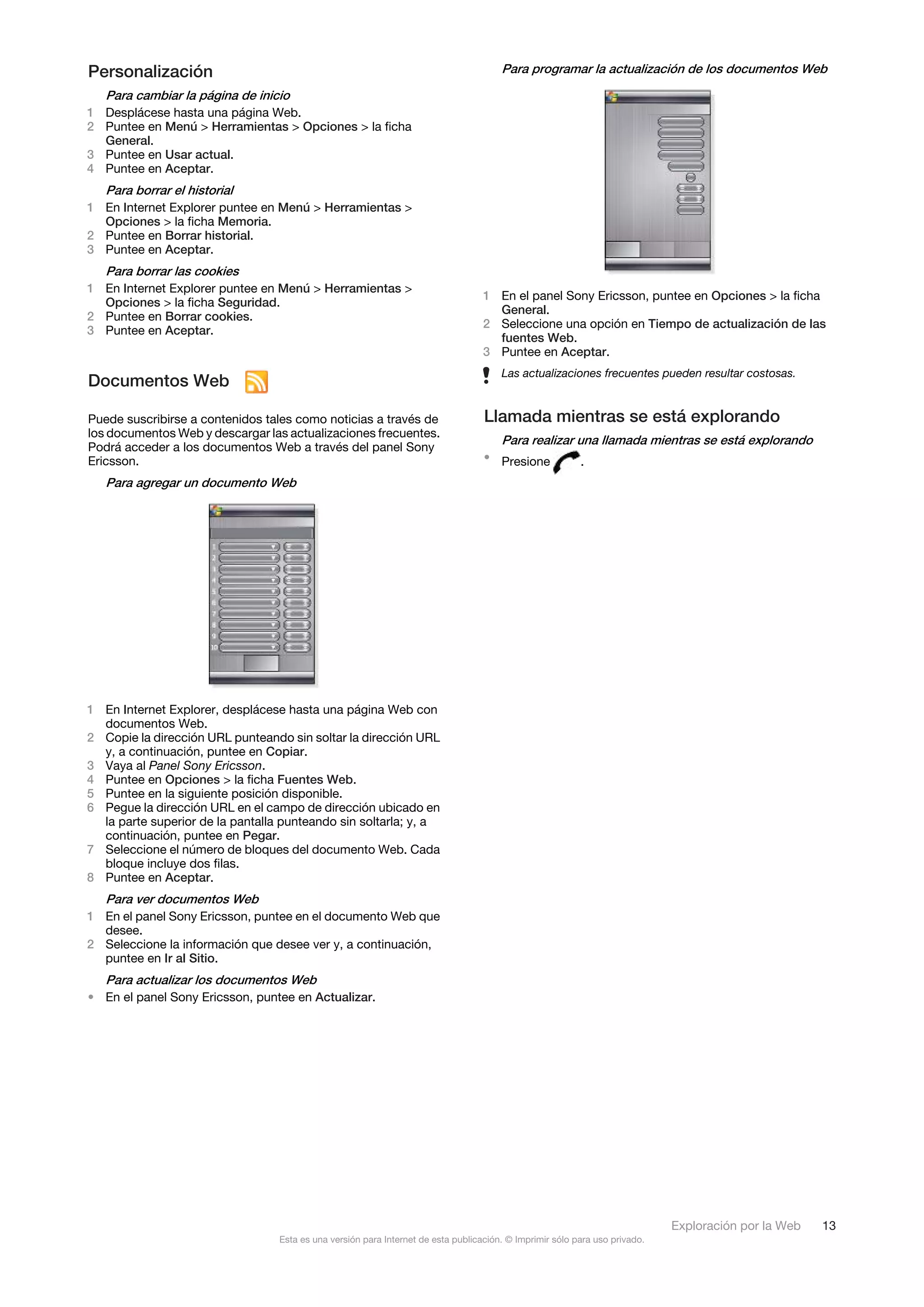 Personalización                                                                        Para programar la actualización de los documentos Web

   Para cambiar la página de inicio
1 Desplácese hasta una página Web.
2 Puntee en Menú > Herramientas > Opciones > la ficha
  General.
3 Puntee en Usar actual.
4 Puntee en Aceptar.
   Para borrar el historial
1 En Internet Explorer puntee en Menú > Herramientas >
  Opciones > la ficha Memoria.
2 Puntee en Borrar historial.
3 Puntee en Aceptar.
   Para borrar las cookies
1 En Internet Explorer puntee en Menú > Herramientas >
                                                                                   1 En el panel Sony Ericsson, puntee en Opciones > la ficha
  Opciones > la ficha Seguridad.
                                                                                     General.
2 Puntee en Borrar cookies.
                                                                                   2 Seleccione una opción en Tiempo de actualización de las
3 Puntee en Aceptar.
                                                                                     fuentes Web.
                                                                                   3 Puntee en Aceptar.
                                                                                       Las actualizaciones frecuentes pueden resultar costosas.
Documentos Web

Puede suscribirse a contenidos tales como noticias a través de                     Llamada mientras se está explorando
los documentos Web y descargar las actualizaciones frecuentes.
                                                                                       Para realizar una llamada mientras se está explorando
Podrá acceder a los documentos Web a través del panel Sony
Ericsson.                                                                          • Presione             .
   Para agregar un documento Web




1 En Internet Explorer, desplácese hasta una página Web con
  documentos Web.
2 Copie la dirección URL punteando sin soltar la dirección URL
  y, a continuación, puntee en Copiar.
3 Vaya al Panel Sony Ericsson.
4 Puntee en Opciones > la ficha Fuentes Web.
5 Puntee en la siguiente posición disponible.
6 Pegue la dirección URL en el campo de dirección ubicado en
  la parte superior de la pantalla punteando sin soltarla; y, a
  continuación, puntee en Pegar.
7 Seleccione el número de bloques del documento Web. Cada
  bloque incluye dos filas.
8 Puntee en Aceptar.
   Para ver documentos Web
1 En el panel Sony Ericsson, puntee en el documento Web que
  desee.
2 Seleccione la información que desee ver y, a continuación,
  puntee en Ir al Sitio.
   Para actualizar los documentos Web
• En el panel Sony Ericsson, puntee en Actualizar.




                                                                                                                             Exploración por la Web   13
                                  Esta es una versión para Internet de esta publicación. © Imprimir sólo para uso privado.
 