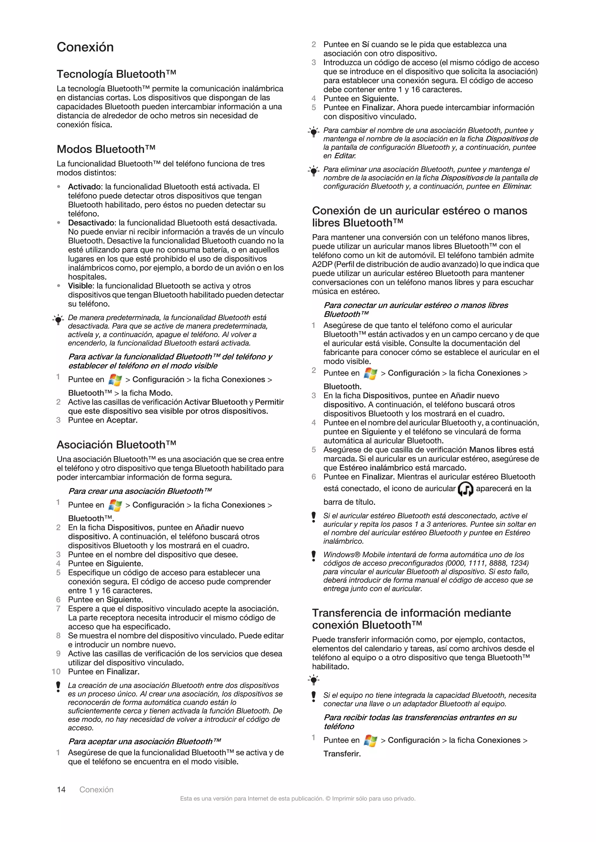 Conexión                                                                               2 Puntee en Sí cuando se le pida que establezca una
                                                                                          asociación con otro dispositivo.
                                                                                        3 Introduzca un código de acceso (el mismo código de acceso
 Tecnología Bluetooth™                                                                    que se introduce en el dispositivo que solicita la asociación)
                                                                                          para establecer una conexión segura. El código de acceso
 La tecnología Bluetooth™ permite la comunicación inalámbrica                             debe contener entre 1 y 16 caracteres.
 en distancias cortas. Los dispositivos que dispongan de las                            4 Puntee en Siguiente.
 capacidades Bluetooth pueden intercambiar información a una                            5 Puntee en Finalizar. Ahora puede intercambiar información
 distancia de alrededor de ocho metros sin necesidad de                                   con dispositivo vinculado.
 conexión física.
                                                                                            Para cambiar el nombre de una asociación Bluetooth, puntee y
                                                                                            mantenga el nombre de la asociación en la ficha Dispositivos de
 Modos Bluetooth™                                                                           la pantalla de configuración Bluetooth y, a continuación, puntee
                                                                                            en Editar.
 La funcionalidad Bluetooth™ del teléfono funciona de tres
 modos distintos:                                                                           Para eliminar una asociación Bluetooth, puntee y mantenga el
                                                                                            nombre de la asociación en la ficha Dispositivos de la pantalla de
 • Activado: la funcionalidad Bluetooth está activada. El                                   configuración Bluetooth y, a continuación, puntee en Eliminar.
   teléfono puede detectar otros dispositivos que tengan
   Bluetooth habilitado, pero éstos no pueden detectar su
   teléfono.                                                                            Conexión de un auricular estéreo o manos
 • Desactivado: la funcionalidad Bluetooth está desactivada.                            libres Bluetooth™
   No puede enviar ni recibir información a través de un vínculo
   Bluetooth. Desactive la funcionalidad Bluetooth cuando no la                         Para mantener una conversión con un teléfono manos libres,
   esté utilizando para que no consuma batería, o en aquellos                           puede utilizar un auricular manos libres Bluetooth™ con el
   lugares en los que esté prohibido el uso de dispositivos                             teléfono como un kit de automóvil. El teléfono también admite
   inalámbricos como, por ejemplo, a bordo de un avión o en los                         A2DP (Perfil de distribución de audio avanzado) lo que indica que
   hospitales.                                                                          puede utilizar un auricular estéreo Bluetooth para mantener
 • Visible: la funcionalidad Bluetooth se activa y otros                                conversaciones con un teléfono manos libres y para escuchar
   dispositivos que tengan Bluetooth habilitado pueden detectar                         música en estéreo.
   su teléfono.                                                                           Para conectar un auricular estéreo o manos libres
      De manera predeterminada, la funcionalidad Bluetooth está                           Bluetooth™
      desactivada. Para que se active de manera predeterminada,                         1 Asegúrese de que tanto el teléfono como el auricular
      actívela y, a continuación, apague el teléfono. Al volver a                         Bluetooth™ están activados y en un campo cercano y de que
      encenderlo, la funcionalidad Bluetooth estará activada.                             el auricular está visible. Consulte la documentación del
                                                                                          fabricante para conocer cómo se establece el auricular en el
      Para activar la funcionalidad Bluetooth™ del teléfono y
                                                                                          modo visible.
      establecer el teléfono en el modo visible
                                                                                        2 Puntee en        > Configuración > la ficha Conexiones >
 1 Puntee en           > Configuración > la ficha Conexiones >
                                                                                          Bluetooth.
   Bluetooth™ > la ficha Modo.                                                          3 En la ficha Dispositivos, puntee en Añadir nuevo
 2 Active las casillas de verificación Activar Bluetooth y Permitir                       dispositivo. A continuación, el teléfono buscará otros
   que este dispositivo sea visible por otros dispositivos.                               dispositivos Bluetooth y los mostrará en el cuadro.
 3 Puntee en Aceptar.                                                                   4 Puntee en el nombre del auricular Bluetooth y, a continuación,
                                                                                          puntee en Siguiente y el teléfono se vinculará de forma
                                                                                          automática al auricular Bluetooth.
 Asociación Bluetooth™                                                                  5 Asegúrese de que casilla de verificación Manos libres está
 Una asociación Bluetooth™ es una asociación que se crea entre                            marcada. Si el auricular es un auricular estéreo, asegúrese de
 el teléfono y otro dispositivo que tenga Bluetooth habilitado para                       que Estéreo inalámbrico está marcado.
 poder intercambiar información de forma segura.                                        6 Puntee en Finalizar. Mientras el auricular estéreo Bluetooth
      Para crear una asociación Bluetooth™                                                está conectado, el icono de auricular        aparecerá en la
 1 Puntee en           > Configuración > la ficha Conexiones >                              barra de título.

   Bluetooth™.                                                                              Si el auricular estéreo Bluetooth está desconectado, active el
 2 En la ficha Dispositivos, puntee en Añadir nuevo                                         auricular y repita los pasos 1 a 3 anteriores. Puntee sin soltar en
                                                                                            el nombre del auricular estéreo Bluetooth y puntee en Estéreo
   dispositivo. A continuación, el teléfono buscará otros
                                                                                            inalámbrico.
   dispositivos Bluetooth y los mostrará en el cuadro.
 3 Puntee en el nombre del dispositivo que desee.                                           Windows® Mobile intentará de forma automática uno de los
 4 Puntee en Siguiente.                                                                     códigos de acceso preconfigurados (0000, 1111, 8888, 1234)
 5 Especifique un código de acceso para establecer una                                      para vincular el auricular Bluetooth al dispositivo. Si esto fallo,
   conexión segura. El código de acceso pude comprender                                     deberá introducir de forma manual el código de acceso que se
   entre 1 y 16 caracteres.                                                                 entrega junto con el auricular.
 6 Puntee en Siguiente.
 7 Espere a que el dispositivo vinculado acepte la asociación.
   La parte receptora necesita introducir el mismo código de                            Transferencia de información mediante
   acceso que ha especificado.                                                          conexión Bluetooth™
 8 Se muestra el nombre del dispositivo vinculado. Puede editar                         Puede transferir información como, por ejemplo, contactos,
   e introducir un nombre nuevo.                                                        elementos del calendario y tareas, así como archivos desde el
 9 Active las casillas de verificación de los servicios que desea                       teléfono al equipo o a otro dispositivo que tenga Bluetooth™
   utilizar del dispositivo vinculado.                                                  habilitado.
10 Puntee en Finalizar.
      La creación de una asociación Bluetooth entre dos dispositivos
      es un proceso único. Al crear una asociación, los dispositivos se                     Si el equipo no tiene integrada la capacidad Bluetooth, necesita
      reconocerán de forma automática cuando están lo                                       conectar una llave o un adaptador Bluetooth al equipo.
      suficientemente cerca y tienen activada la función Bluetooth. De
      ese modo, no hay necesidad de volver a introducir el código de                        Para recibir todas las transferencias entrantes en su
      acceso.                                                                               teléfono
                                                                                        1 Puntee en              > Configuración > la ficha Conexiones >
   Para aceptar una asociación Bluetooth™
 1 Asegúrese de que la funcionalidad Bluetooth™ se activa y de                              Transferir.
   que el teléfono se encuentra en el modo visible.


 14      Conexión
                                       Esta es una versión para Internet de esta publicación. © Imprimir sólo para uso privado.
 