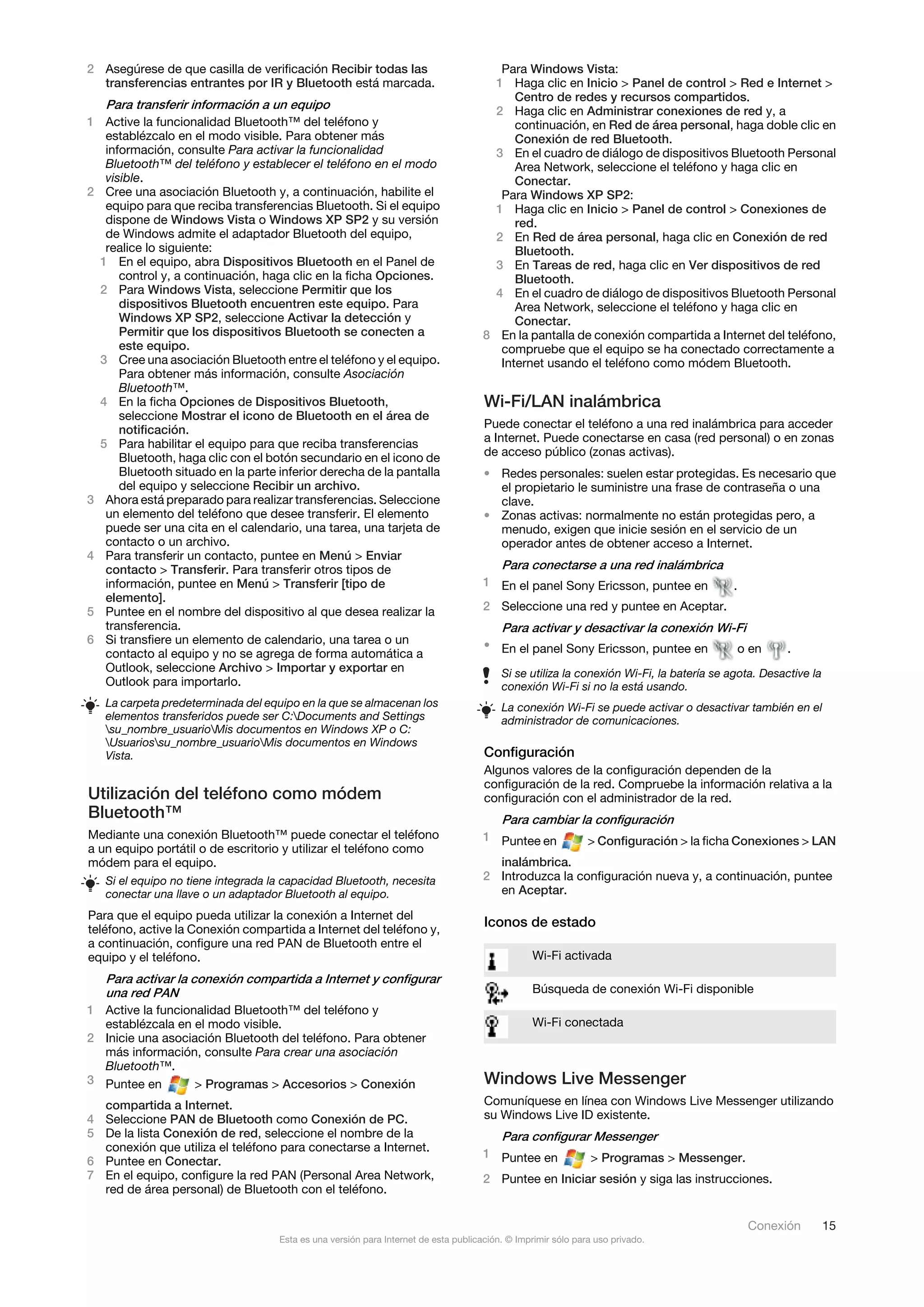 2 Asegúrese de que casilla de verificación Recibir todas las                            Para Windows Vista:
  transferencias entrantes por IR y Bluetooth está marcada.                            1 Haga clic en Inicio > Panel de control > Red e Internet >
                                                                                           Centro de redes y recursos compartidos.
   Para transferir información a un equipo                                             2 Haga clic en Administrar conexiones de red y, a
1 Active la funcionalidad Bluetooth™ del teléfono y                                        continuación, en Red de área personal, haga doble clic en
   establézcalo en el modo visible. Para obtener más                                       Conexión de red Bluetooth.
   información, consulte Para activar la funcionalidad                                 3 En el cuadro de diálogo de dispositivos Bluetooth Personal
   Bluetooth™ del teléfono y establecer el teléfono en el modo                             Area Network, seleccione el teléfono y haga clic en
   visible.                                                                                Conectar.
2 Cree una asociación Bluetooth y, a continuación, habilite el                          Para Windows XP SP2:
   equipo para que reciba transferencias Bluetooth. Si el equipo                       1 Haga clic en Inicio > Panel de control > Conexiones de
   dispone de Windows Vista o Windows XP SP2 y su versión                                  red.
   de Windows admite el adaptador Bluetooth del equipo,                                2 En Red de área personal, haga clic en Conexión de red
   realice lo siguiente:                                                                   Bluetooth.
  1 En el equipo, abra Dispositivos Bluetooth en el Panel de                           3 En Tareas de red, haga clic en Ver dispositivos de red
      control y, a continuación, haga clic en la ficha Opciones.                           Bluetooth.
  2 Para Windows Vista, seleccione Permitir que los                                    4 En el cuadro de diálogo de dispositivos Bluetooth Personal
      dispositivos Bluetooth encuentren este equipo. Para                                  Area Network, seleccione el teléfono y haga clic en
      Windows XP SP2, seleccione Activar la detección y                                    Conectar.
      Permitir que los dispositivos Bluetooth se conecten a                          8 En la pantalla de conexión compartida a Internet del teléfono,
      este equipo.                                                                      compruebe que el equipo se ha conectado correctamente a
  3 Cree una asociación Bluetooth entre el teléfono y el equipo.                        Internet usando el teléfono como módem Bluetooth.
      Para obtener más información, consulte Asociación
      Bluetooth™.
  4 En la ficha Opciones de Dispositivos Bluetooth,                                  Wi-Fi/LAN inalámbrica
      seleccione Mostrar el icono de Bluetooth en el área de
      notificación.                                                                  Puede conectar el teléfono a una red inalámbrica para acceder
  5 Para habilitar el equipo para que reciba transferencias                          a Internet. Puede conectarse en casa (red personal) o en zonas
      Bluetooth, haga clic con el botón secundario en el icono de                    de acceso público (zonas activas).
      Bluetooth situado en la parte inferior derecha de la pantalla                  • Redes personales: suelen estar protegidas. Es necesario que
      del equipo y seleccione Recibir un archivo.                                      el propietario le suministre una frase de contraseña o una
3 Ahora está preparado para realizar transferencias. Seleccione                        clave.
   un elemento del teléfono que desee transferir. El elemento                        • Zonas activas: normalmente no están protegidas pero, a
   puede ser una cita en el calendario, una tarea, una tarjeta de                      menudo, exigen que inicie sesión en el servicio de un
   contacto o un archivo.                                                              operador antes de obtener acceso a Internet.
4 Para transferir un contacto, puntee en Menú > Enviar
   contacto > Transferir. Para transferir otros tipos de                                 Para conectarse a una red inalámbrica
   información, puntee en Menú > Transferir [tipo de                                 1 En el panel Sony Ericsson, puntee en             .
   elemento].
5 Puntee en el nombre del dispositivo al que desea realizar la                       2 Seleccione una red y puntee en Aceptar.
   transferencia.                                                                        Para activar y desactivar la conexión Wi-Fi
6 Si transfiere un elemento de calendario, una tarea o un                            • En el panel Sony Ericsson, puntee en
   contacto al equipo y no se agrega de forma automática a                                                                                  o en   .
   Outlook, seleccione Archivo > Importar y exportar en                                  Si se utiliza la conexión Wi-Fi, la batería se agota. Desactive la
   Outlook para importarlo.                                                              conexión Wi-Fi si no la está usando.
   La carpeta predeterminada del equipo en la que se almacenan los                       La conexión Wi-Fi se puede activar o desactivar también en el
   elementos transferidos puede ser C:Documents and Settings                            administrador de comunicaciones.
   su_nombre_usuarioMis documentos en Windows XP o C:
   Usuariossu_nombre_usuarioMis documentos en Windows
   Vista.                                                                            Configuración
                                                                                     Algunos valores de la configuración dependen de la
                                                                                     configuración de la red. Compruebe la información relativa a la
Utilización del teléfono como módem                                                  configuración con el administrador de la red.
Bluetooth™                                                                               Para cambiar la configuración
Mediante una conexión Bluetooth™ puede conectar el teléfono                          1 Puntee en              > Configuración > la ficha Conexiones > LAN
a un equipo portátil o de escritorio y utilizar el teléfono como
módem para el equipo.                                                                  inalámbrica.
   Si el equipo no tiene integrada la capacidad Bluetooth, necesita                  2 Introduzca la configuración nueva y, a continuación, puntee
   conectar una llave o un adaptador Bluetooth al equipo.                              en Aceptar.

Para que el equipo pueda utilizar la conexión a Internet del
teléfono, active la Conexión compartida a Internet del teléfono y,
                                                                                     Iconos de estado
a continuación, configure una red PAN de Bluetooth entre el
equipo y el teléfono.                                                                           Wi-Fi activada
  Para activar la conexión compartida a Internet y configurar
  una red PAN                                                                                   Búsqueda de conexión Wi-Fi disponible
1 Active la funcionalidad Bluetooth™ del teléfono y
  establézcala en el modo visible.                                                              Wi-Fi conectada
2 Inicie una asociación Bluetooth del teléfono. Para obtener
  más información, consulte Para crear una asociación
  Bluetooth™.
3 Puntee en        > Programas > Accesorios > Conexión                               Windows Live Messenger
  compartida a Internet.                                                             Comuníquese en línea con Windows Live Messenger utilizando
4 Seleccione PAN de Bluetooth como Conexión de PC.                                   su Windows Live ID existente.
5 De la lista Conexión de red, seleccione el nombre de la                                Para configurar Messenger
  conexión que utiliza el teléfono para conectarse a Internet.
                                                                                     1 Puntee en              > Programas > Messenger.
6 Puntee en Conectar.
7 En el equipo, configure la red PAN (Personal Area Network,                         2 Puntee en Iniciar sesión y siga las instrucciones.
  red de área personal) de Bluetooth con el teléfono.

                                                                                                                                             Conexión         15
                                    Esta es una versión para Internet de esta publicación. © Imprimir sólo para uso privado.
 