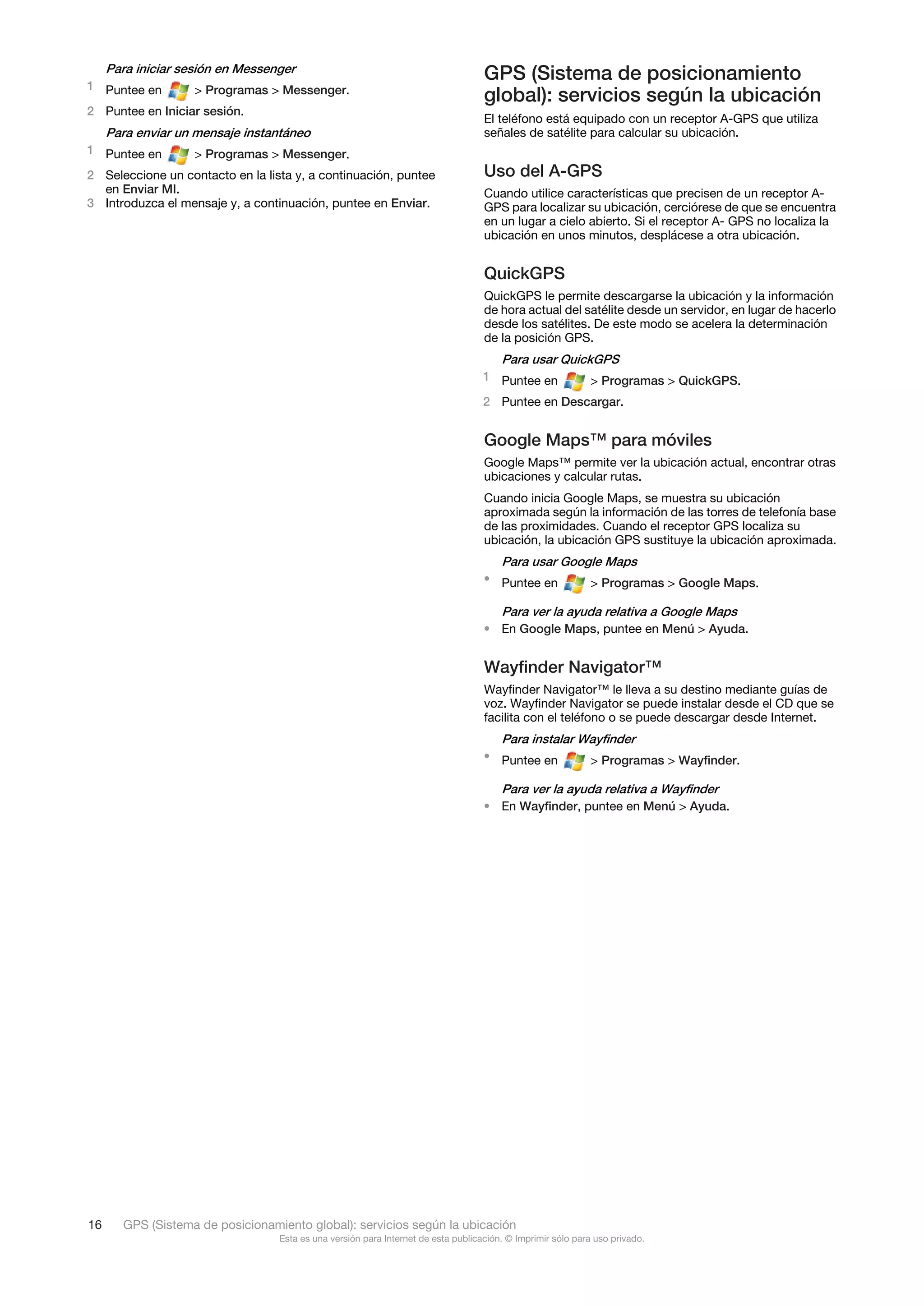 Para iniciar sesión en Messenger
                                                                                   GPS (Sistema de posicionamiento
1 Puntee en         > Programas > Messenger.
                                                                                   global): servicios según la ubicación
2 Puntee en Iniciar sesión.
                                                                                   El teléfono está equipado con un receptor A-GPS que utiliza
     Para enviar un mensaje instantáneo                                            señales de satélite para calcular su ubicación.
1 Puntee en         > Programas > Messenger.
2 Seleccione un contacto en la lista y, a continuación, puntee                     Uso del A-GPS
  en Enviar MI.                                                                    Cuando utilice características que precisen de un receptor A-
3 Introduzca el mensaje y, a continuación, puntee en Enviar.                       GPS para localizar su ubicación, cerciórese de que se encuentra
                                                                                   en un lugar a cielo abierto. Si el receptor A- GPS no localiza la
                                                                                   ubicación en unos minutos, desplácese a otra ubicación.


                                                                                   QuickGPS
                                                                                   QuickGPS le permite descargarse la ubicación y la información
                                                                                   de hora actual del satélite desde un servidor, en lugar de hacerlo
                                                                                   desde los satélites. De este modo se acelera la determinación
                                                                                   de la posición GPS.
                                                                                       Para usar QuickGPS
                                                                                   1 Puntee en              > Programas > QuickGPS.
                                                                                   2 Puntee en Descargar.


                                                                                   Google Maps™ para móviles
                                                                                   Google Maps™ permite ver la ubicación actual, encontrar otras
                                                                                   ubicaciones y calcular rutas.
                                                                                   Cuando inicia Google Maps, se muestra su ubicación
                                                                                   aproximada según la información de las torres de telefonía base
                                                                                   de las proximidades. Cuando el receptor GPS localiza su
                                                                                   ubicación, la ubicación GPS sustituye la ubicación aproximada.
                                                                                       Para usar Google Maps
                                                                                   • Puntee en              > Programas > Google Maps.

                                                                                       Para ver la ayuda relativa a Google Maps
                                                                                   • En Google Maps, puntee en Menú > Ayuda.


                                                                                   Wayfinder Navigator™
                                                                                   Wayfinder Navigator™ le lleva a su destino mediante guías de
                                                                                   voz. Wayfinder Navigator se puede instalar desde el CD que se
                                                                                   facilita con el teléfono o se puede descargar desde Internet.
                                                                                       Para instalar Wayfinder
                                                                                   • Puntee en              > Programas > Wayfinder.

                                                                                       Para ver la ayuda relativa a Wayfinder
                                                                                   • En Wayfinder, puntee en Menú > Ayuda.




16     GPS (Sistema de posicionamiento global): servicios según la ubicación
                                  Esta es una versión para Internet de esta publicación. © Imprimir sólo para uso privado.
 