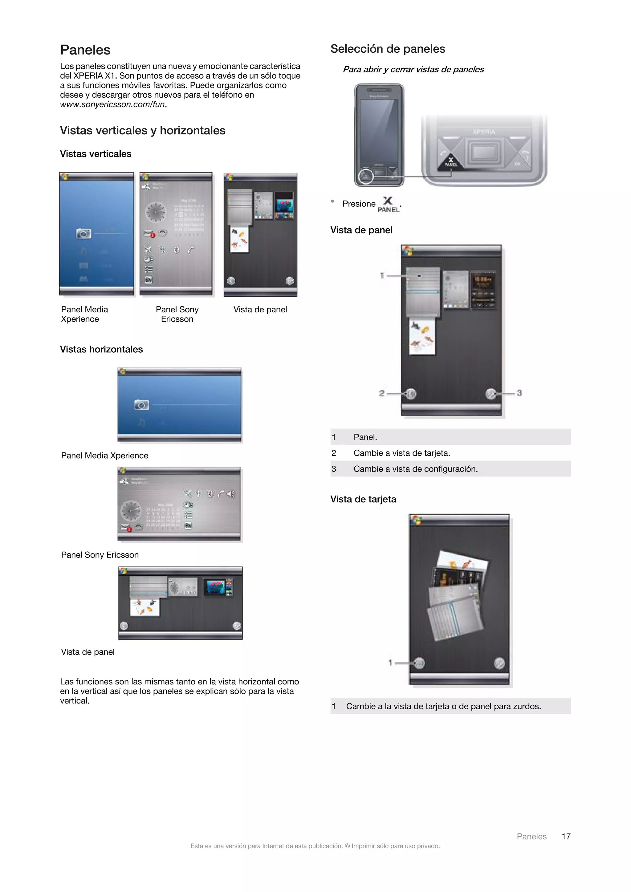 Paneles                                                                             Selección de paneles
Los paneles constituyen una nueva y emocionante característica                          Para abrir y cerrar vistas de paneles
del XPERIA X1. Son puntos de acceso a través de un sólo toque
a sus funciones móviles favoritas. Puede organizarlos como
desee y descargar otros nuevos para el teléfono en
www.sonyericsson.com/fun.


Vistas verticales y horizontales
Vistas verticales



                                                                                    • Presione              .


                                                                                    Vista de panel




Panel Media               Panel Sony              Vista de panel
Xperience                  Ericsson


Vistas horizontales




                                                                                    1       Panel.

Panel Media Xperience                                                               2       Cambie a vista de tarjeta.
                                                                                    3       Cambie a vista de configuración.


                                                                                    Vista de tarjeta




Panel Sony Ericsson




Vista de panel


Las funciones son las mismas tanto en la vista horizontal como
en la vertical así que los paneles se explican sólo para la vista
vertical.
                                                                                    1    Cambie a la vista de tarjeta o de panel para zurdos.




                                                                                                                                      Paneles   17
                                   Esta es una versión para Internet de esta publicación. © Imprimir sólo para uso privado.
 