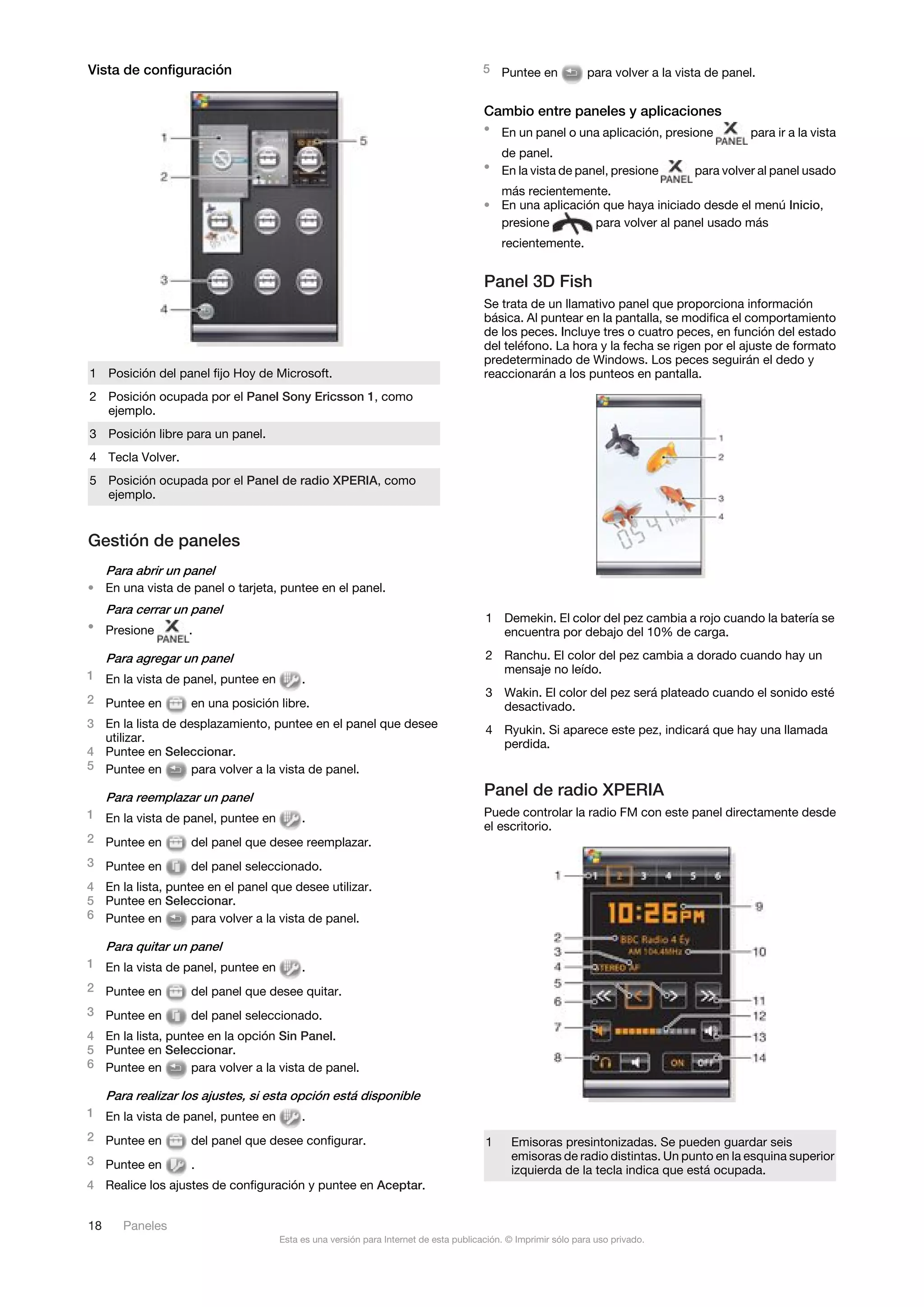Vista de configuración                                                               5 Puntee en              para volver a la vista de panel.


                                                                                     Cambio entre paneles y aplicaciones
                                                                                     • En un panel o una aplicación, presione                para ir a la vista
                                                                                       de panel.
                                                                                     • En la vista de panel, presione             para volver al panel usado
                                                                                       más recientemente.
                                                                                     • En una aplicación que haya iniciado desde el menú Inicio,
                                                                                       presione        para volver al panel usado más
                                                                                         recientemente.


                                                                                     Panel 3D Fish
                                                                                     Se trata de un llamativo panel que proporciona información
                                                                                     básica. Al puntear en la pantalla, se modifica el comportamiento
                                                                                     de los peces. Incluye tres o cuatro peces, en función del estado
                                                                                     del teléfono. La hora y la fecha se rigen por el ajuste de formato
                                                                                     predeterminado de Windows. Los peces seguirán el dedo y
1 Posición del panel fijo Hoy de Microsoft.                                          reaccionarán a los punteos en pantalla.
2 Posición ocupada por el Panel Sony Ericsson 1, como
  ejemplo.
3 Posición libre para un panel.
4 Tecla Volver.
5 Posición ocupada por el Panel de radio XPERIA, como
  ejemplo.


Gestión de paneles
     Para abrir un panel
• En una vista de panel o tarjeta, puntee en el panel.
     Para cerrar un panel
                                                                                     1 Demekin. El color del pez cambia a rojo cuando la batería se
• Presione          .                                                                  encuentra por debajo del 10% de carga.

     Para agregar un panel                                                           2 Ranchu. El color del pez cambia a dorado cuando hay un
                                                                                       mensaje no leído.
1 En la vista de panel, puntee en        .
                                                                                     3 Wakin. El color del pez será plateado cuando el sonido esté
2 Puntee en         en una posición libre.                                             desactivado.
3 En la lista de desplazamiento, puntee en el panel que desee                        4 Ryukin. Si aparece este pez, indicará que hay una llamada
  utilizar.                                                                            perdida.
4 Puntee en Seleccionar.
5 Puntee en        para volver a la vista de panel.

     Para reemplazar un panel                                                        Panel de radio XPERIA
1 En la vista de panel, puntee en        .                                           Puede controlar la radio FM con este panel directamente desde
                                                                                     el escritorio.
2 Puntee en         del panel que desee reemplazar.
3 Puntee en         del panel seleccionado.
4 En la lista, puntee en el panel que desee utilizar.
5 Puntee en Seleccionar.
6 Puntee en        para volver a la vista de panel.

     Para quitar un panel
1 En la vista de panel, puntee en        .
2 Puntee en         del panel que desee quitar.
3 Puntee en         del panel seleccionado.
4 En la lista, puntee en la opción Sin Panel.
5 Puntee en Seleccionar.
6 Puntee en        para volver a la vista de panel.

     Para realizar los ajustes, si esta opción está disponible
1 En la vista de panel, puntee en        .
2 Puntee en         del panel que desee configurar.                                  1     Emisoras presintonizadas. Se pueden guardar seis
3 Puntee en                                                                                emisoras de radio distintas. Un punto en la esquina superior
                    .                                                                      izquierda de la tecla indica que está ocupada.
4 Realice los ajustes de configuración y puntee en Aceptar.


18      Paneles
                                    Esta es una versión para Internet de esta publicación. © Imprimir sólo para uso privado.
 