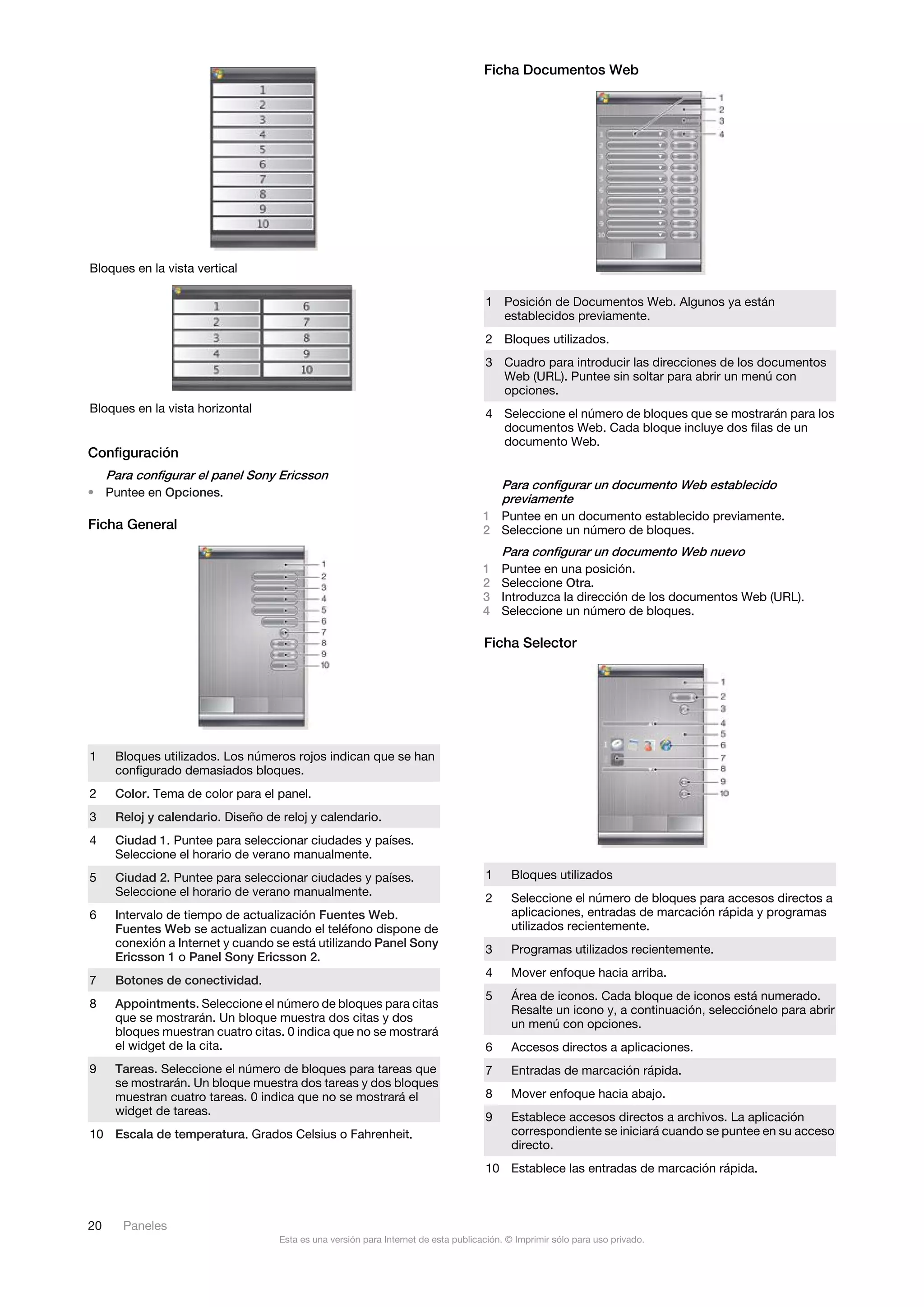 Ficha Documentos Web




Bloques en la vista vertical

                                                                                     1 Posición de Documentos Web. Algunos ya están
                                                                                       establecidos previamente.
                                                                                     2 Bloques utilizados.
                                                                                     3 Cuadro para introducir las direcciones de los documentos
                                                                                       Web (URL). Puntee sin soltar para abrir un menú con
                                                                                       opciones.
Bloques en la vista horizontal                                                       4 Seleccione el número de bloques que se mostrarán para los
                                                                                       documentos Web. Cada bloque incluye dos filas de un
                                                                                       documento Web.
Configuración
     Para configurar el panel Sony Ericsson
                                                                                       Para configurar un documento Web establecido
• Puntee en Opciones.
                                                                                       previamente
                                                                                     1 Puntee en un documento establecido previamente.
Ficha General                                                                        2 Seleccione un número de bloques.
                                                                                         Para configurar un documento Web nuevo
                                                                                     1   Puntee en una posición.
                                                                                     2   Seleccione Otra.
                                                                                     3   Introduzca la dirección de los documentos Web (URL).
                                                                                     4   Seleccione un número de bloques.

                                                                                     Ficha Selector




1     Bloques utilizados. Los números rojos indican que se han
      configurado demasiados bloques.
2     Color. Tema de color para el panel.
3     Reloj y calendario. Diseño de reloj y calendario.
4     Ciudad 1. Puntee para seleccionar ciudades y países.
      Seleccione el horario de verano manualmente.
5     Ciudad 2. Puntee para seleccionar ciudades y países.                           1     Bloques utilizados
      Seleccione el horario de verano manualmente.
                                                                                     2     Seleccione el número de bloques para accesos directos a
6     Intervalo de tiempo de actualización Fuentes Web.                                    aplicaciones, entradas de marcación rápida y programas
      Fuentes Web se actualizan cuando el teléfono dispone de                              utilizados recientemente.
      conexión a Internet y cuando se está utilizando Panel Sony
                                                                                     3     Programas utilizados recientemente.
      Ericsson 1 o Panel Sony Ericsson 2.
                                                                                     4     Mover enfoque hacia arriba.
7     Botones de conectividad.
                                                                                     5     Área de iconos. Cada bloque de iconos está numerado.
8     Appointments. Seleccione el número de bloques para citas
                                                                                           Resalte un icono y, a continuación, selecciónelo para abrir
      que se mostrarán. Un bloque muestra dos citas y dos                                  un menú con opciones.
      bloques muestran cuatro citas. 0 indica que no se mostrará
      el widget de la cita.                                                          6     Accesos directos a aplicaciones.
9     Tareas. Seleccione el número de bloques para tareas que                        7     Entradas de marcación rápida.
      se mostrarán. Un bloque muestra dos tareas y dos bloques
      muestran cuatro tareas. 0 indica que no se mostrará el                         8     Mover enfoque hacia abajo.
      widget de tareas.                                                              9     Establece accesos directos a archivos. La aplicación
10 Escala de temperatura. Grados Celsius o Fahrenheit.                                     correspondiente se iniciará cuando se puntee en su acceso
                                                                                           directo.
                                                                                     10 Establece las entradas de marcación rápida.



20      Paneles
                                    Esta es una versión para Internet de esta publicación. © Imprimir sólo para uso privado.
 