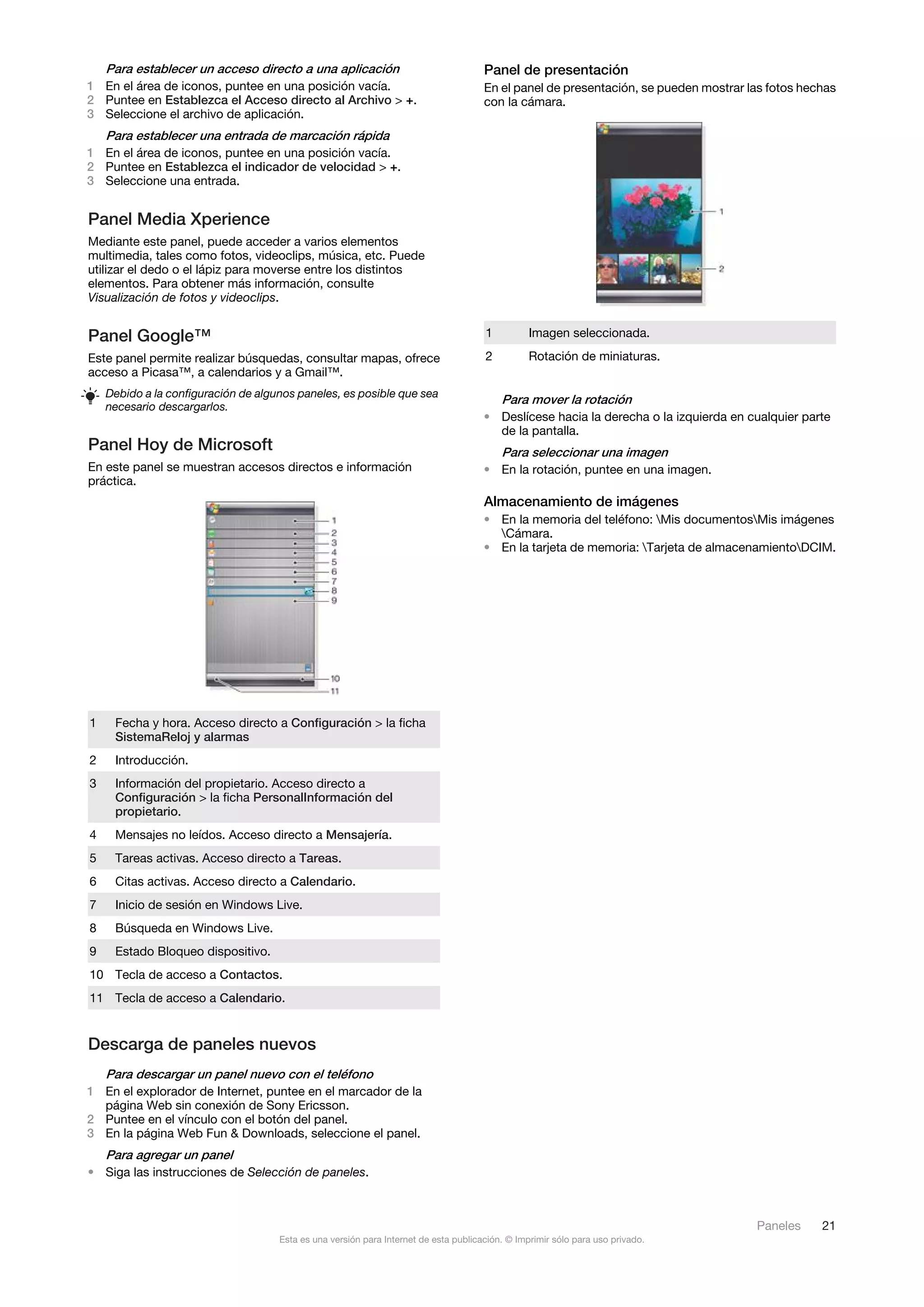 Para establecer un acceso directo a una aplicación                                Panel de presentación
1 En el área de iconos, puntee en una posición vacía.                                 En el panel de presentación, se pueden mostrar las fotos hechas
2 Puntee en Establezca el Acceso directo al Archivo > +.                              con la cámara.
3 Seleccione el archivo de aplicación.
    Para establecer una entrada de marcación rápida
1 En el área de iconos, puntee en una posición vacía.
2 Puntee en Establezca el indicador de velocidad > +.
3 Seleccione una entrada.


Panel Media Xperience
Mediante este panel, puede acceder a varios elementos
multimedia, tales como fotos, videoclips, música, etc. Puede
utilizar el dedo o el lápiz para moverse entre los distintos
elementos. Para obtener más información, consulte
Visualización de fotos y videoclips.


Panel Google™                                                                         1          Imagen seleccionada.

Este panel permite realizar búsquedas, consultar mapas, ofrece                        2          Rotación de miniaturas.
acceso a Picasa™, a calendarios y a Gmail™.
    Debido a la configuración de algunos paneles, es posible que sea
                                                                                          Para mover la rotación
    necesario descargarlos.
                                                                                      • Deslícese hacia la derecha o la izquierda en cualquier parte
                                                                                        de la pantalla.
Panel Hoy de Microsoft                                                                    Para seleccionar una imagen
En este panel se muestran accesos directos e información                              • En la rotación, puntee en una imagen.
práctica.
                                                                                      Almacenamiento de imágenes
                                                                                      • En la memoria del teléfono: Mis documentosMis imágenes
                                                                                        Cámara.
                                                                                      • En la tarjeta de memoria: Tarjeta de almacenamientoDCIM.




1    Fecha y hora. Acceso directo a Configuración > la ficha
     SistemaReloj y alarmas
2    Introducción.
3    Información del propietario. Acceso directo a
     Configuración > la ficha PersonalInformación del
     propietario.
4    Mensajes no leídos. Acceso directo a Mensajería.
5    Tareas activas. Acceso directo a Tareas.
6    Citas activas. Acceso directo a Calendario.
7    Inicio de sesión en Windows Live.
8    Búsqueda en Windows Live.
9    Estado Bloqueo dispositivo.
10 Tecla de acceso a Contactos.
11 Tecla de acceso a Calendario.


Descarga de paneles nuevos
    Para descargar un panel nuevo con el teléfono
1 En el explorador de Internet, puntee en el marcador de la
  página Web sin conexión de Sony Ericsson.
2 Puntee en el vínculo con el botón del panel.
3 En la página Web Fun & Downloads, seleccione el panel.
    Para agregar un panel
• Siga las instrucciones de Selección de paneles.



                                                                                                                                      Paneles     21
                                     Esta es una versión para Internet de esta publicación. © Imprimir sólo para uso privado.
 
