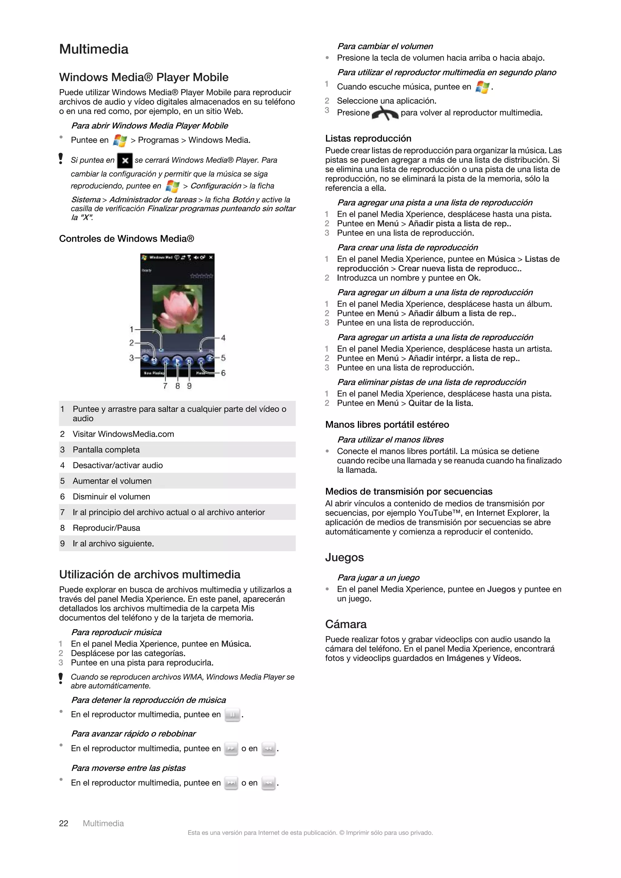 Multimedia                                                                                 Para cambiar el volumen
                                                                                       • Presione la tecla de volumen hacia arriba o hacia abajo.
                                                                                           Para utilizar el reproductor multimedia en segundo plano
Windows Media® Player Mobile                                                           1 Cuando escuche música, puntee en          .
Puede utilizar Windows Media® Player Mobile para reproducir
archivos de audio y vídeo digitales almacenados en su teléfono                         2 Seleccione una aplicación.
o en una red como, por ejemplo, en un sitio Web.                                       3 Presione        para volver al reproductor multimedia.
     Para abrir Windows Media Player Mobile
• Puntee en           > Programas > Windows Media.                                     Listas reproducción
                                                                                       Puede crear listas de reproducción para organizar la música. Las
     Si puntea en      se cerrará Windows Media® Player. Para                          pistas se pueden agregar a más de una lista de distribución. Si
                                                                                       se elimina una lista de reproducción o una pista de una lista de
     cambiar la configuración y permitir que la música se siga
                                                                                       reproducción, no se eliminará la pista de la memoria, sólo la
     reproduciendo, puntee en        > Configuración > la ficha                        referencia a ella.
     Sistema > Administrador de tareas > la ficha Botón y active la                        Para agregar una pista a una lista de reproducción
     casilla de verificación Finalizar programas punteando sin soltar
     la "X".                                                                           1 En el panel Media Xperience, desplácese hasta una pista.
                                                                                       2 Puntee en Menú > Añadir pista a lista de rep..
                                                                                       3 Puntee en una lista de reproducción.
Controles de Windows Media®
                                                                                           Para crear una lista de reproducción
                                                                                       1 En el panel Media Xperience, puntee en Música > Listas de
                                                                                         reproducción > Crear nueva lista de reproducc..
                                                                                       2 Introduzca un nombre y puntee en Ok.
                                                                                           Para agregar un álbum a una lista de reproducción
                                                                                       1 En el panel Media Xperience, desplácese hasta un álbum.
                                                                                       2 Puntee en Menú > Añadir álbum a lista de rep..
                                                                                       3 Puntee en una lista de reproducción.
                                                                                           Para agregar un artista a una lista de reproducción
                                                                                       1 En el panel Media Xperience, desplácese hasta un artista.
                                                                                       2 Puntee en Menú > Añadir intérpr. a lista de rep..
                                                                                       3 Puntee en una lista de reproducción.
                                                                                           Para eliminar pistas de una lista de reproducción
                                                                                       1 En el panel Media Xperience, desplácese hasta una pista.
                                                                                       2 Puntee en Menú > Quitar de la lista.
1 Puntee y arrastre para saltar a cualquier parte del vídeo o
  audio
                                                                                       Manos libres portátil estéreo
2 Visitar WindowsMedia.com
                                                                                           Para utilizar el manos libres
3 Pantalla completa                                                                    • Conecte el manos libres portátil. La música se detiene
                                                                                         cuando recibe una llamada y se reanuda cuando ha finalizado
4 Desactivar/activar audio
                                                                                         la llamada.
5 Aumentar el volumen
                                                                                       Medios de transmisión por secuencias
6 Disminuir el volumen
                                                                                       Al abrir vínculos a contenido de medios de transmisión por
7 Ir al principio del archivo actual o al archivo anterior                             secuencias, por ejemplo YouTube™, en Internet Explorer, la
                                                                                       aplicación de medios de transmisión por secuencias se abre
8 Reproducir/Pausa                                                                     automáticamente y comienza a reproducir el contenido.
9 Ir al archivo siguiente.
                                                                                       Juegos
Utilización de archivos multimedia                                                         Para jugar a un juego
Puede explorar en busca de archivos multimedia y utilizarlos a                         • En el panel Media Xperience, puntee en Juegos y puntee en
través del panel Media Xperience. En este panel, aparecerán                              un juego.
detallados los archivos multimedia de la carpeta Mis
documentos del teléfono y de la tarjeta de memoria.
                                                                                       Cámara
  Para reproducir música
                                                                                       Puede realizar fotos y grabar videoclips con audio usando la
1 En el panel Media Xperience, puntee en Música.
                                                                                       cámara del teléfono. En el panel Media Xperience, encontrará
2 Desplácese por las categorías.
                                                                                       fotos y videoclips guardados en Imágenes y Vídeos.
3 Puntee en una pista para reproducirla.
     Cuando se reproducen archivos WMA, Windows Media Player se
     abre automáticamente.
     Para detener la reproducción de música
• En el reproductor multimedia, puntee en                .

     Para avanzar rápido o rebobinar
• En el reproductor multimedia, puntee en                o en        .

     Para moverse entre las pistas
• En el reproductor multimedia, puntee en                o en        .



22      Multimedia
                                      Esta es una versión para Internet de esta publicación. © Imprimir sólo para uso privado.
 