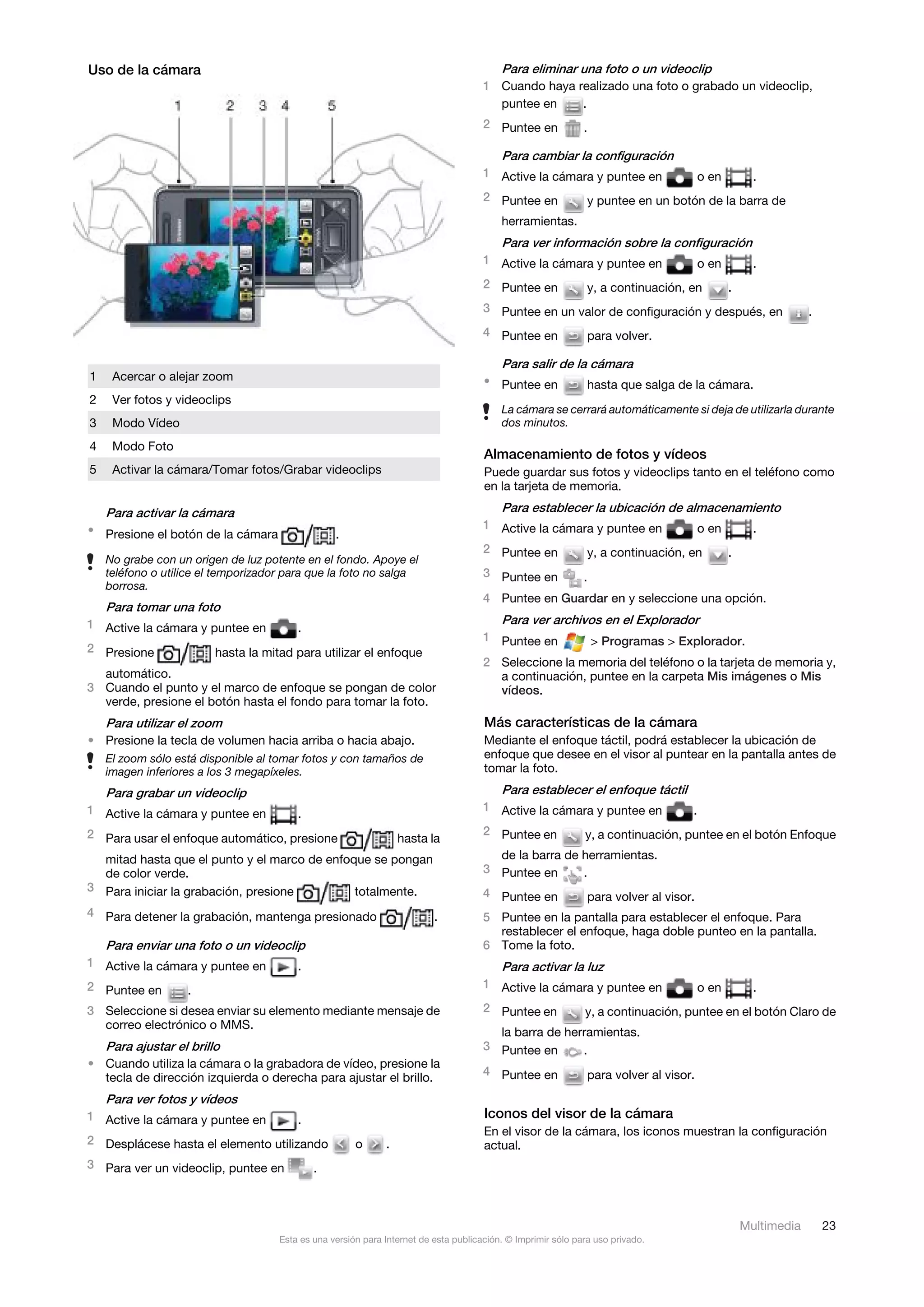 Uso de la cámara                                                                          Para eliminar una foto o un videoclip
                                                                                      1 Cuando haya realizado una foto o grabado un videoclip,
                                                                                        puntee en    .
                                                                                      2 Puntee en             .

                                                                                          Para cambiar la configuración
                                                                                      1 Active la cámara y puntee en                      o en         .
                                                                                      2 Puntee en                 y puntee en un botón de la barra de
                                                                                          herramientas.
                                                                                          Para ver información sobre la configuración
                                                                                      1 Active la cámara y puntee en                      o en         .
                                                                                      2 Puntee en                 y, a continuación, en          .
                                                                                      3 Puntee en un valor de configuración y después, en                         .
                                                                                      4 Puntee en                 para volver.

                                                                                          Para salir de la cámara
1    Acercar o alejar zoom                                                            • Puntee en                 hasta que salga de la cámara.
2    Ver fotos y videoclips
                                                                                          La cámara se cerrará automáticamente si deja de utilizarla durante
3    Modo Vídeo                                                                           dos minutos.

4    Modo Foto
                                                                                      Almacenamiento de fotos y vídeos
5    Activar la cámara/Tomar fotos/Grabar videoclips                                  Puede guardar sus fotos y videoclips tanto en el teléfono como
                                                                                      en la tarjeta de memoria.

    Para activar la cámara                                                                Para establecer la ubicación de almacenamiento
• Presione el botón de la cámara                                                      1 Active la cámara y puntee en                      o en         .
                                                  .
                                                                                      2 Puntee en                 y, a continuación, en          .
    No grabe con un origen de luz potente en el fondo. Apoye el
    teléfono o utilice el temporizador para que la foto no salga                      3 Puntee en             .
    borrosa.
                                                                                      4 Puntee en Guardar en y seleccione una opción.
    Para tomar una foto
1 Active la cámara y puntee en                                                            Para ver archivos en el Explorador
                                         .
                                                                                      1 Puntee en                 > Programas > Explorador.
2 Presione               hasta la mitad para utilizar el enfoque
                                                                                      2 Seleccione la memoria del teléfono o la tarjeta de memoria y,
  automático.                                                                           a continuación, puntee en la carpeta Mis imágenes o Mis
3 Cuando el punto y el marco de enfoque se pongan de color                              vídeos.
  verde, presione el botón hasta el fondo para tomar la foto.
    Para utilizar el zoom                                                             Más características de la cámara
• Presione la tecla de volumen hacia arriba o hacia abajo.                            Mediante el enfoque táctil, podrá establecer la ubicación de
    El zoom sólo está disponible al tomar fotos y con tamaños de                      enfoque que desee en el visor al puntear en la pantalla antes de
    imagen inferiores a los 3 megapíxeles.                                            tomar la foto.

    Para grabar un videoclip                                                              Para establecer el enfoque táctil
1 Active la cámara y puntee en                                                        1 Active la cámara y puntee en                  .
                                         .
2 Para usar el enfoque automático, presione                                           2 Puntee en             y, a continuación, puntee en el botón Enfoque
                                                                  hasta la
  mitad hasta que el punto y el marco de enfoque se pongan                              de la barra de herramientas.
  de color verde.                                                                     3 Puntee en      .
3 Para iniciar la grabación, presione         totalmente.                             4 Puntee en                 para volver al visor.
4 Para detener la grabación, mantenga presionado                          .           5 Puntee en la pantalla para establecer el enfoque. Para
                                                                                        restablecer el enfoque, haga doble punteo en la pantalla.
    Para enviar una foto o un videoclip                                               6 Tome la foto.
1 Active la cámara y puntee en           .                                                Para activar la luz
2 Puntee en                                                                           1 Active la cámara y puntee en                      o en         .
                   .
3 Seleccione si desea enviar su elemento mediante mensaje de                          2 Puntee en             y, a continuación, puntee en el botón Claro de
  correo electrónico o MMS.
                                                                                        la barra de herramientas.
    Para ajustar el brillo                                                            3 Puntee en      .
• Cuando utiliza la cámara o la grabadora de vídeo, presione la
                                                                                      4 Puntee en                 para volver al visor.
  tecla de dirección izquierda o derecha para ajustar el brillo.
    Para ver fotos y vídeos
1 Active la cámara y puntee en           .                                            Iconos del visor de la cámara
                                                                                      En el visor de la cámara, los iconos muestran la configuración
2 Desplácese hasta el elemento utilizando              o      .                       actual.
3 Para ver un videoclip, puntee en           .



                                                                                                                                                     Multimedia       23
                                     Esta es una versión para Internet de esta publicación. © Imprimir sólo para uso privado.
 