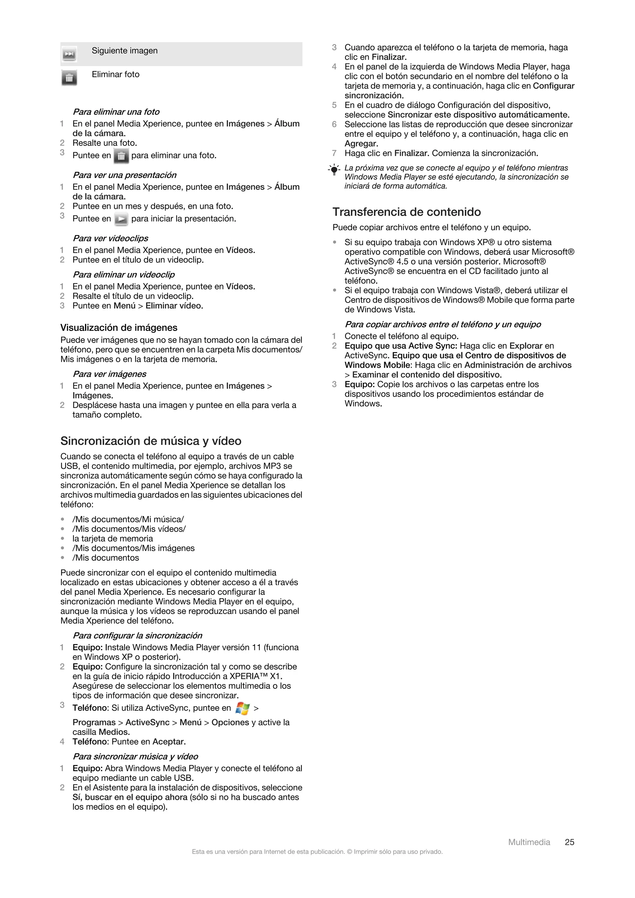 Siguiente imagen                                                            3 Cuando aparezca el teléfono o la tarjeta de memoria, haga
                                                                                      clic en Finalizar.
                                                                                    4 En el panel de la izquierda de Windows Media Player, haga
        Eliminar foto                                                                 clic con el botón secundario en el nombre del teléfono o la
                                                                                      tarjeta de memoria y, a continuación, haga clic en Configurar
                                                                                      sincronización.
                                                                                    5 En el cuadro de diálogo Configuración del dispositivo,
    Para eliminar una foto                                                            seleccione Sincronizar este dispositivo automáticamente.
1 En el panel Media Xperience, puntee en Imágenes > Álbum                           6 Seleccione las listas de reproducción que desee sincronizar
  de la cámara.                                                                       entre el equipo y el teléfono y, a continuación, haga clic en
2 Resalte una foto.                                                                   Agregar.
3 Puntee en      para eliminar una foto.                                            7 Haga clic en Finalizar. Comienza la sincronización.
                                                                                        La próxima vez que se conecte al equipo y el teléfono mientras
  Para ver una presentación                                                             Windows Media Player se esté ejecutando, la sincronización se
1 En el panel Media Xperience, puntee en Imágenes > Álbum                               iniciará de forma automática.
  de la cámara.
2 Puntee en un mes y después, en una foto.
3 Puntee en      para iniciar la presentación.
                                                                                    Transferencia de contenido
                                                                                    Puede copiar archivos entre el teléfono y un equipo.
  Para ver videoclips                                                               • Si su equipo trabaja con Windows XP® u otro sistema
1 En el panel Media Xperience, puntee en Vídeos.                                      operativo compatible con Windows, deberá usar Microsoft®
2 Puntee en el título de un videoclip.                                                ActiveSync® 4.5 o una versión posterior. Microsoft®
    Para eliminar un videoclip                                                        ActiveSync® se encuentra en el CD facilitado junto al
                                                                                      teléfono.
1 En el panel Media Xperience, puntee en Vídeos.                                    • Si el equipo trabaja con Windows Vista®, deberá utilizar el
2 Resalte el título de un videoclip.                                                  Centro de dispositivos de Windows® Mobile que forma parte
3 Puntee en Menú > Eliminar vídeo.                                                    de Windows Vista.

Visualización de imágenes                                                               Para copiar archivos entre el teléfono y un equipo
Puede ver imágenes que no se hayan tomado con la cámara del                         1 Conecte el teléfono al equipo.
teléfono, pero que se encuentren en la carpeta Mis documentos/                      2 Equipo que usa Active Sync: Haga clic en Explorar en
Mis imágenes o en la tarjeta de memoria.                                              ActiveSync. Equipo que usa el Centro de dispositivos de
                                                                                      Windows Mobile: Haga clic en Administración de archivos
    Para ver imágenes                                                                 > Examinar el contenido del dispositivo.
1 En el panel Media Xperience, puntee en Imágenes >                                 3 Equipo: Copie los archivos o las carpetas entre los
  Imágenes.                                                                           dispositivos usando los procedimientos estándar de
2 Desplácese hasta una imagen y puntee en ella para verla a                           Windows.
  tamaño completo.


Sincronización de música y vídeo
Cuando se conecta el teléfono al equipo a través de un cable
USB, el contenido multimedia, por ejemplo, archivos MP3 se
sincroniza automáticamente según cómo se haya configurado la
sincronización. En el panel Media Xperience se detallan los
archivos multimedia guardados en las siguientes ubicaciones del
teléfono:
•   /Mis documentos/Mi música/
•   /Mis documentos/Mis vídeos/
•   la tarjeta de memoria
•   /Mis documentos/Mis imágenes
•   /Mis documentos
Puede sincronizar con el equipo el contenido multimedia
localizado en estas ubicaciones y obtener acceso a él a través
del panel Media Xperience. Es necesario configurar la
sincronización mediante Windows Media Player en el equipo,
aunque la música y los vídeos se reproduzcan usando el panel
Media Xperience del teléfono.
    Para configurar la sincronización
1 Equipo: Instale Windows Media Player versión 11 (funciona
  en Windows XP o posterior).
2 Equipo: Configure la sincronización tal y como se describe
  en la guía de inicio rápido Introducción a XPERIA™ X1.
  Asegúrese de seleccionar los elementos multimedia o los
  tipos de información que desee sincronizar.
3 Teléfono: Si utiliza ActiveSync, puntee en      >
  Programas > ActiveSync > Menú > Opciones y active la
  casilla Medios.
4 Teléfono: Puntee en Aceptar.
    Para sincronizar música y vídeo
1 Equipo: Abra Windows Media Player y conecte el teléfono al
  equipo mediante un cable USB.
2 En el Asistente para la instalación de dispositivos, seleccione
  Sí, buscar en el equipo ahora (sólo si no ha buscado antes
  los medios en el equipo).



                                                                                                                                     Multimedia     25
                                   Esta es una versión para Internet de esta publicación. © Imprimir sólo para uso privado.
 