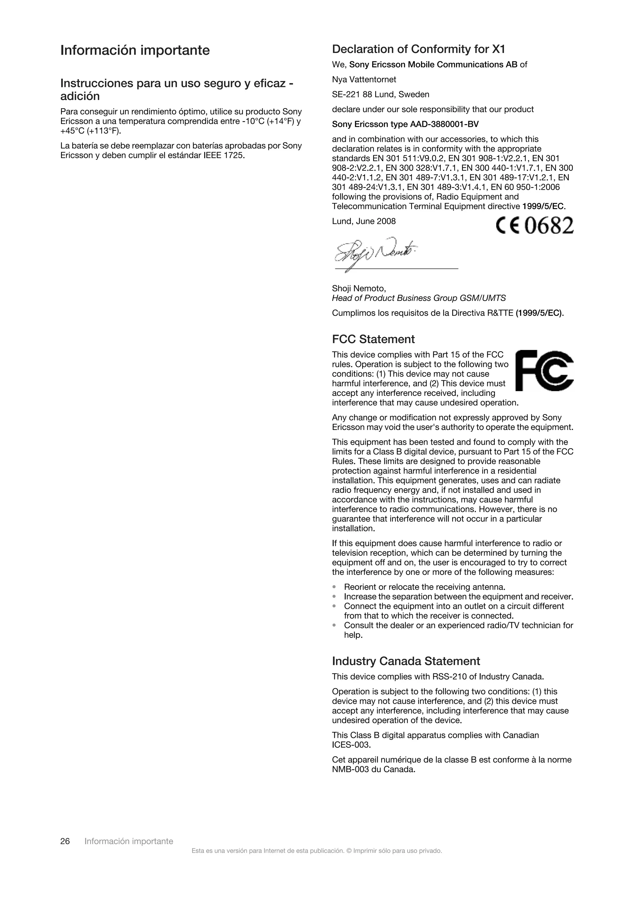 Información importante                                                            Declaration of Conformity for X1
                                                                                  We, Sony Ericsson Mobile Communications AB of
                                                                                  Nya Vattentornet
Instrucciones para un uso seguro y eficaz -
adición                                                                           SE-221 88 Lund, Sweden

Para conseguir un rendimiento óptimo, utilice su producto Sony                    declare under our sole responsibility that our product
Ericsson a una temperatura comprendida entre -10°C (+14°F) y                      Sony Ericsson type AAD-3880001-BV
+45°C (+113°F).
                                                                                  and in combination with our accessories, to which this
La batería se debe reemplazar con baterías aprobadas por Sony                     declaration relates is in conformity with the appropriate
Ericsson y deben cumplir el estándar IEEE 1725.                                   standards EN 301 511:V9.0.2, EN 301 908-1:V2.2.1, EN 301
                                                                                  908-2:V2.2.1, EN 300 328:V1.7.1, EN 300 440-1:V1.7.1, EN 300
                                                                                  440-2:V1.1.2, EN 301 489-7:V1.3.1, EN 301 489-17:V1.2.1, EN
                                                                                  301 489-24:V1.3.1, EN 301 489-3:V1.4.1, EN 60 950-1:2006
                                                                                  following the provisions of, Radio Equipment and
                                                                                  Telecommunication Terminal Equipment directive 1999/5/EC.
                                                                                  Lund, June 2008




                                                                                  Shoji Nemoto,
                                                                                  Head of Product Business Group GSM/UMTS
                                                                                  Cumplimos los requisitos de la Directiva R&TTE (1999/5/EC).


                                                                                  FCC Statement
                                                                                  This device complies with Part 15 of the FCC
                                                                                  rules. Operation is subject to the following two
                                                                                  conditions: (1) This device may not cause
                                                                                  harmful interference, and (2) This device must
                                                                                  accept any interference received, including
                                                                                  interference that may cause undesired operation.
                                                                                  Any change or modification not expressly approved by Sony
                                                                                  Ericsson may void the user's authority to operate the equipment.
                                                                                  This equipment has been tested and found to comply with the
                                                                                  limits for a Class B digital device, pursuant to Part 15 of the FCC
                                                                                  Rules. These limits are designed to provide reasonable
                                                                                  protection against harmful interference in a residential
                                                                                  installation. This equipment generates, uses and can radiate
                                                                                  radio frequency energy and, if not installed and used in
                                                                                  accordance with the instructions, may cause harmful
                                                                                  interference to radio communications. However, there is no
                                                                                  guarantee that interference will not occur in a particular
                                                                                  installation.
                                                                                  If this equipment does cause harmful interference to radio or
                                                                                  television reception, which can be determined by turning the
                                                                                  equipment off and on, the user is encouraged to try to correct
                                                                                  the interference by one or more of the following measures:
                                                                                  • Reorient or relocate the receiving antenna.
                                                                                  • Increase the separation between the equipment and receiver.
                                                                                  • Connect the equipment into an outlet on a circuit different
                                                                                    from that to which the receiver is connected.
                                                                                  • Consult the dealer or an experienced radio/TV technician for
                                                                                    help.


                                                                                  Industry Canada Statement
                                                                                  This device complies with RSS-210 of Industry Canada.
                                                                                  Operation is subject to the following two conditions: (1) this
                                                                                  device may not cause interference, and (2) this device must
                                                                                  accept any interference, including interference that may cause
                                                                                  undesired operation of the device.
                                                                                  This Class B digital apparatus complies with Canadian
                                                                                  ICES-003.
                                                                                  Cet appareil numérique de la classe B est conforme à la norme
                                                                                  NMB-003 du Canada.




26    Información importante
                                 Esta es una versión para Internet de esta publicación. © Imprimir sólo para uso privado.
 