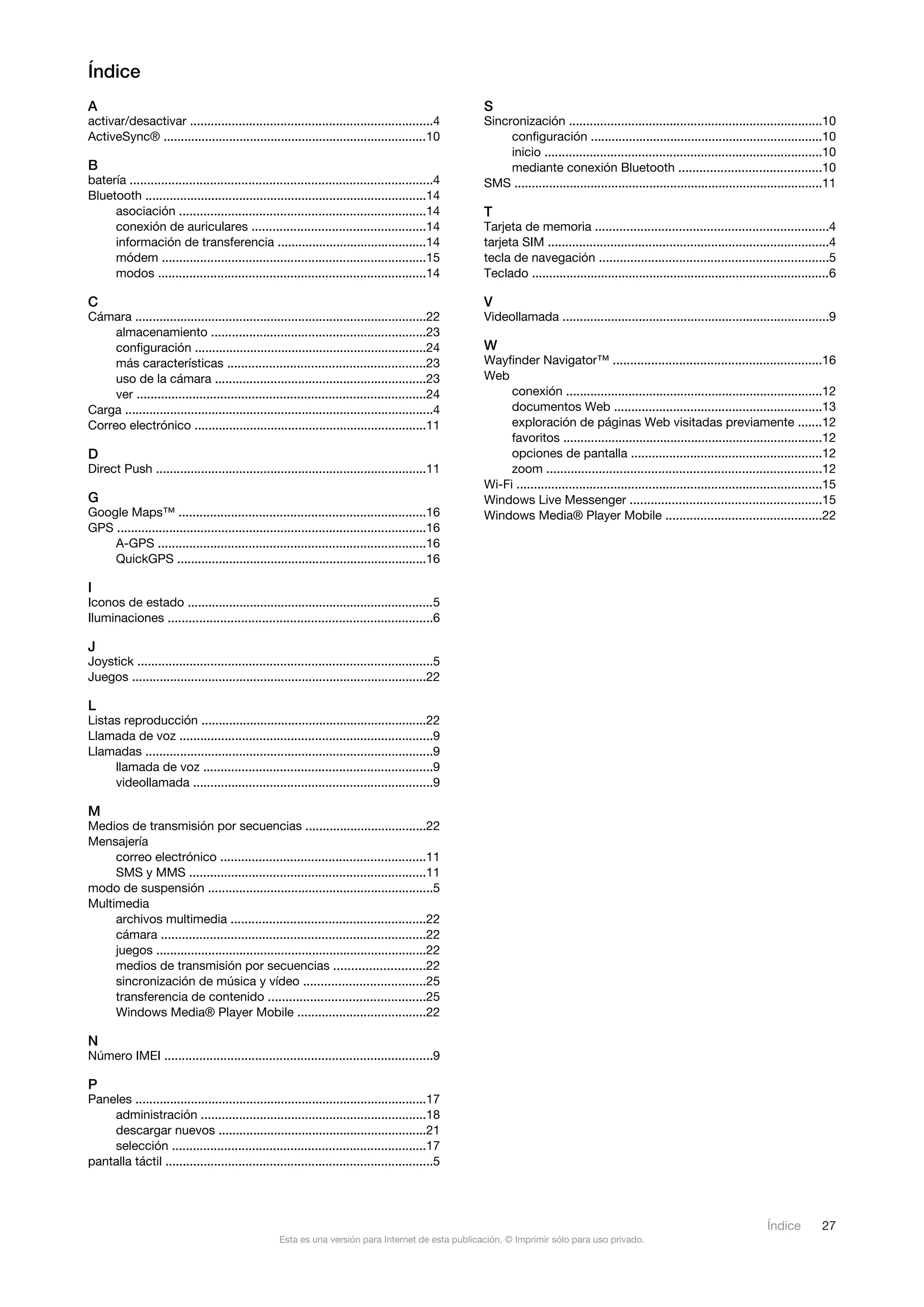Índice
A                                                                                                    S
activar/desactivar ......................................................................4           Sincronización .........................................................................10
ActiveSync® ............................................................................10                configuración ...................................................................10
                                                                                                          inicio ................................................................................10
B                                                                                                         mediante conexión Bluetooth .........................................10
batería .......................................................................................4     SMS .........................................................................................11
Bluetooth .................................................................................14
     asociación .......................................................................14            T
     conexión de auriculares ..................................................14                    Tarjeta de memoria ...................................................................4
     información de transferencia ...........................................14                      tarjeta SIM .................................................................................4
     módem ............................................................................15            tecla de navegación ..................................................................5
     modos .............................................................................14           Teclado ......................................................................................6

C                                                                                                    V
Cámara ....................................................................................22        Videollamada .............................................................................9
     almacenamiento ..............................................................23
     configuración ...................................................................24             W
     más características .........................................................23                 Wayfinder Navigator™ ............................................................16
     uso de la cámara .............................................................23                Web
     ver ...................................................................................24            conexión ..........................................................................12
Carga .........................................................................................4          documentos Web ............................................................13
Correo electrónico ...................................................................11                  exploración de páginas Web visitadas previamente .......12
                                                                                                          favoritos ...........................................................................12
D                                                                                                         opciones de pantalla .......................................................12
Direct Push ..............................................................................11              zoom ...............................................................................12
                                                                                                     Wi-Fi ........................................................................................15
G                                                                                                    Windows Live Messenger .......................................................15
Google Maps™ .......................................................................16               Windows Media® Player Mobile .............................................22
GPS .........................................................................................16
    A-GPS .............................................................................16
    QuickGPS ........................................................................16

I
Iconos de estado .......................................................................5
Iluminaciones ............................................................................6

J
Joystick .....................................................................................5
Juegos .....................................................................................22

L
Listas reproducción .................................................................22
Llamada de voz .........................................................................9
Llamadas ...................................................................................9
     llamada de voz ..................................................................9
     videollamada .....................................................................9

M
Medios de transmisión por secuencias ...................................22
Mensajería
     correo electrónico ...........................................................11
     SMS y MMS ....................................................................11
modo de suspensión .................................................................5
Multimedia
     archivos multimedia ........................................................22
     cámara ............................................................................22
     juegos ..............................................................................22
     medios de transmisión por secuencias ..........................22
     sincronización de música y vídeo ...................................25
     transferencia de contenido .............................................25
     Windows Media® Player Mobile .....................................22

N
Número IMEI .............................................................................9

P
Paneles ....................................................................................17
    administración .................................................................18
    descargar nuevos ............................................................21
    selección .........................................................................17
pantalla táctil .............................................................................5




                                                                                                                                                                                  Índice         27
                                                    Esta es una versión para Internet de esta publicación. © Imprimir sólo para uso privado.
 