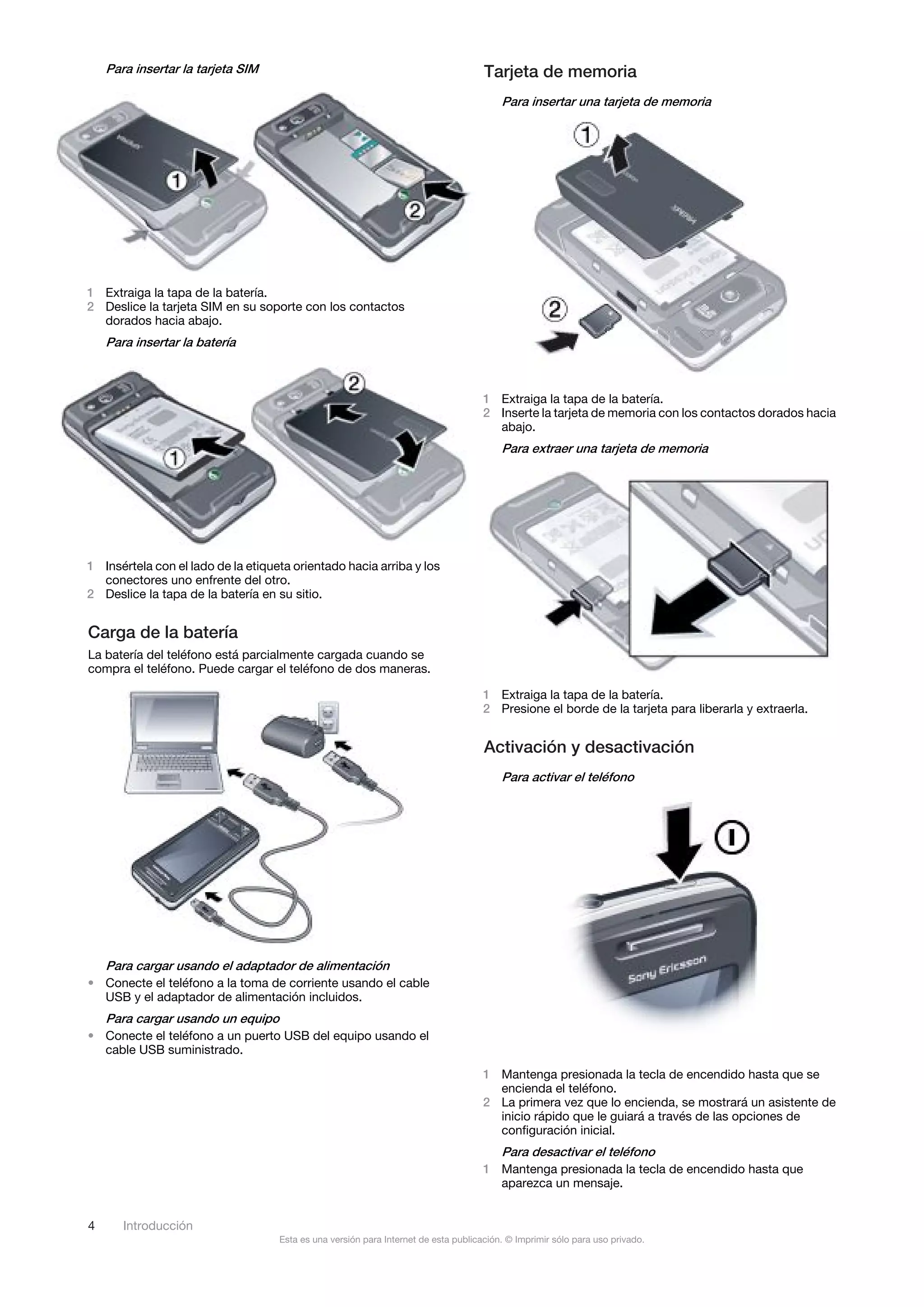 Para insertar la tarjeta SIM                                                     Tarjeta de memoria
                                                                                         Para insertar una tarjeta de memoria




1 Extraiga la tapa de la batería.
2 Deslice la tarjeta SIM en su soporte con los contactos
  dorados hacia abajo.
    Para insertar la batería



                                                                                     1 Extraiga la tapa de la batería.
                                                                                     2 Inserte la tarjeta de memoria con los contactos dorados hacia
                                                                                       abajo.
                                                                                         Para extraer una tarjeta de memoria




1 Insértela con el lado de la etiqueta orientado hacia arriba y los
  conectores uno enfrente del otro.
2 Deslice la tapa de la batería en su sitio.


Carga de la batería
La batería del teléfono está parcialmente cargada cuando se
compra el teléfono. Puede cargar el teléfono de dos maneras.

                                                                                     1 Extraiga la tapa de la batería.
                                                                                     2 Presione el borde de la tarjeta para liberarla y extraerla.


                                                                                     Activación y desactivación
                                                                                         Para activar el teléfono




    Para cargar usando el adaptador de alimentación
• Conecte el teléfono a la toma de corriente usando el cable
  USB y el adaptador de alimentación incluidos.
    Para cargar usando un equipo
• Conecte el teléfono a un puerto USB del equipo usando el
  cable USB suministrado.
                                                                                     1 Mantenga presionada la tecla de encendido hasta que se
                                                                                       encienda el teléfono.
                                                                                     2 La primera vez que lo encienda, se mostrará un asistente de
                                                                                       inicio rápido que le guiará a través de las opciones de
                                                                                       configuración inicial.
                                                                                         Para desactivar el teléfono
                                                                                     1 Mantenga presionada la tecla de encendido hasta que
                                                                                       aparezca un mensaje.


4      Introducción
                                    Esta es una versión para Internet de esta publicación. © Imprimir sólo para uso privado.
 