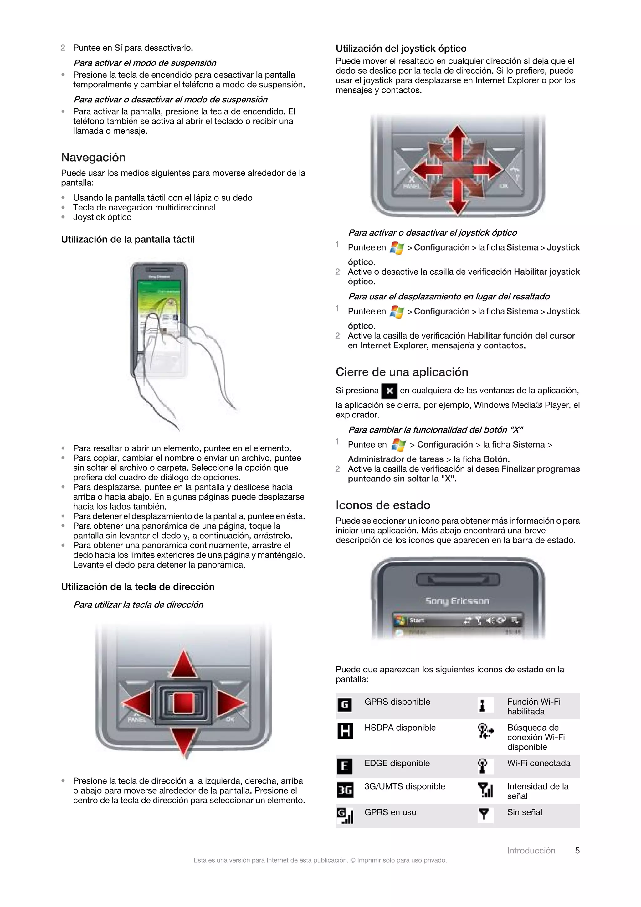 2 Puntee en Sí para desactivarlo.                                                    Utilización del joystick óptico
  Para activar el modo de suspensión                                                 Puede mover el resaltado en cualquier dirección si deja que el
• Presione la tecla de encendido para desactivar la pantalla                         dedo se deslice por la tecla de dirección. Si lo prefiere, puede
  temporalmente y cambiar el teléfono a modo de suspensión.                          usar el joystick para desplazarse en Internet Explorer o por los
                                                                                     mensajes y contactos.
   Para activar o desactivar el modo de suspensión
• Para activar la pantalla, presione la tecla de encendido. El
  teléfono también se activa al abrir el teclado o recibir una
  llamada o mensaje.


Navegación
Puede usar los medios siguientes para moverse alrededor de la
pantalla:
• Usando la pantalla táctil con el lápiz o su dedo
• Tecla de navegación multidireccional
• Joystick óptico
                                                                                         Para activar o desactivar el joystick óptico
Utilización de la pantalla táctil                                                    1 Puntee en              > Configuración > la ficha Sistema > Joystick
                                                                                       óptico.
                                                                                     2 Active o desactive la casilla de verificación Habilitar joystick
                                                                                       óptico.
                                                                                         Para usar el desplazamiento en lugar del resaltado
                                                                                     1 Puntee en              > Configuración > la ficha Sistema > Joystick
                                                                                       óptico.
                                                                                     2 Active la casilla de verificación Habilitar función del cursor
                                                                                       en Internet Explorer, mensajería y contactos.


                                                                                     Cierre de una aplicación
                                                                                     Si presiona           en cualquiera de las ventanas de la aplicación,
                                                                                     la aplicación se cierra, por ejemplo, Windows Media® Player, el
                                                                                     explorador.
                                                                                         Para cambiar la funcionalidad del botón "X"
                                                                                     1 Puntee en              > Configuración > la ficha Sistema >
• Para resaltar o abrir un elemento, puntee en el elemento.
• Para copiar, cambiar el nombre o enviar un archivo, puntee                           Administrador de tareas > la ficha Botón.
  sin soltar el archivo o carpeta. Seleccione la opción que                          2 Active la casilla de verificación si desea Finalizar programas
  prefiera del cuadro de diálogo de opciones.                                          punteando sin soltar la "X".
• Para desplazarse, puntee en la pantalla y deslícese hacia
  arriba o hacia abajo. En algunas páginas puede desplazarse
  hacia los lados también.                                                           Iconos de estado
• Para detener el desplazamiento de la pantalla, puntee en ésta.
                                                                                     Puede seleccionar un icono para obtener más información o para
• Para obtener una panorámica de una página, toque la
                                                                                     iniciar una aplicación. Más abajo encontrará una breve
  pantalla sin levantar el dedo y, a continuación, arrástrelo.
                                                                                     descripción de los iconos que aparecen en la barra de estado.
• Para obtener una panorámica continuamente, arrastre el
  dedo hacia los límites exteriores de una página y manténgalo.
  Levante el dedo para detener la panorámica.

Utilización de la tecla de dirección
   Para utilizar la tecla de dirección




                                                                                     Puede que aparezcan los siguientes iconos de estado en la
                                                                                     pantalla:

                                                                                               GPRS disponible                          Función Wi-Fi
                                                                                                                                        habilitada
                                                                                               HSDPA disponible                         Búsqueda de
                                                                                                                                        conexión Wi-Fi
                                                                                                                                        disponible
                                                                                               EDGE disponible                          Wi-Fi conectada

• Presione la tecla de dirección a la izquierda, derecha, arriba
  o abajo para moverse alrededor de la pantalla. Presione el                                   3G/UMTS disponible                       Intensidad de la
  centro de la tecla de dirección para seleccionar un elemento.                                                                         señal
                                                                                               GPRS en uso                              Sin señal



                                                                                                                                        Introducción       5
                                    Esta es una versión para Internet de esta publicación. © Imprimir sólo para uso privado.
 