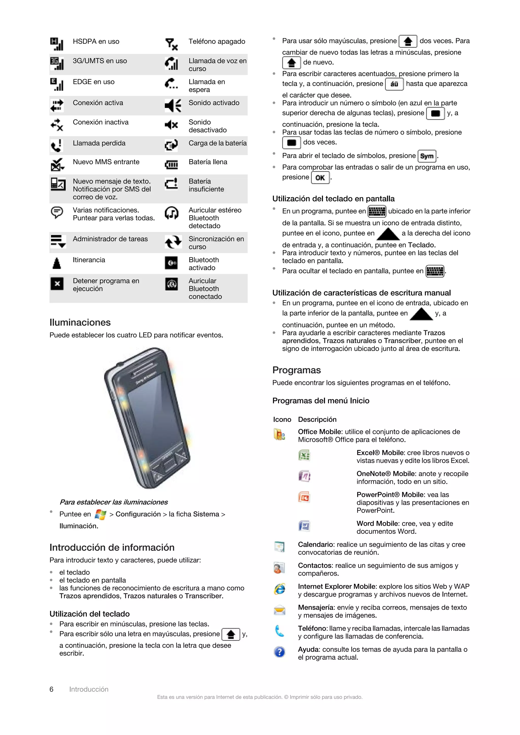 HSDPA en uso                              Teléfono apagado                    • Para usar sólo mayúsculas, presione                    dos veces. Para
                                                                                          cambiar de nuevo todas las letras a minúsculas, presione
        3G/UMTS en uso                            Llamada de voz en                            de nuevo.
                                                  curso
                                                                                      • Para escribir caracteres acentuados, presione primero la
        EDGE en uso                               Llamada en                            tecla y, a continuación, presione      hasta que aparezca
                                                  espera
                                                                                        el carácter que desee.
        Conexión activa                           Sonido activado                     • Para introducir un número o símbolo (en azul en la parte
                                                                                        superior derecha de algunas teclas), presione        y, a
        Conexión inactiva                         Sonido                                continuación, presione la tecla.
                                                  desactivado                         • Para usar todas las teclas de número o símbolo, presione
        Llamada perdida                           Carga de la batería                         dos veces.
                                                                                      • Para abrir el teclado de símbolos, presione                  .
        Nuevo MMS entrante                        Batería llena
                                                                                      • Para comprobar las entradas o salir de un programa en uso,
                                                                                        presione     .
        Nuevo mensaje de texto.                   Batería
        Notificación por SMS del                  insuficiente
        correo de voz.                                                                Utilización del teclado en pantalla
        Varias notificaciones.                    Auricular estéreo                   • En un programa, puntee en                   ubicado en la parte inferior
        Puntear para verlas todas.                Bluetooth
                                                  detectado                               de la pantalla. Si se muestra un icono de entrada distinto,
                                                                                          puntee en el icono, puntee en          a la derecha del icono
        Administrador de tareas                   Sincronización en
                                                  curso                                 de entrada y, a continuación, puntee en Teclado.
                                                                                      • Para introducir texto y números, puntee en las teclas del
        Itinerancia                               Bluetooth                             teclado en pantalla.
                                                  activado                            • Para ocultar el teclado en pantalla, puntee en      .
        Detener programa en                       Auricular
        ejecución                                 Bluetooth
                                                  conectado                           Utilización de características de escritura manual
                                                                                      • En un programa, puntee en el icono de entrada, ubicado en
                                                                                        la parte inferior de la pantalla, puntee en    y, a
Iluminaciones                                                                           continuación, puntee en un método.
Puede establecer los cuatro LED para notificar eventos.                               • Para ayudarle a escribir caracteres mediante Trazos
                                                                                        aprendidos, Trazos naturales o Transcriber, puntee en el
                                                                                        signo de interrogación ubicado junto al área de escritura.


                                                                                      Programas
                                                                                      Puede encontrar los siguientes programas en el teléfono.

                                                                                      Programas del menú Inicio

                                                                                      Icono Descripción
                                                                                                 Office Mobile: utilice el conjunto de aplicaciones de
                                                                                                 Microsoft® Office para el teléfono.
                                                                                                                          Excel® Mobile: cree libros nuevos o
                                                                                                                          vistas nuevas y edite los libros Excel.
                                                                                                                          OneNote® Mobile: anote y recopile
                                                                                                                          información, todo en un sitio.
                                                                                                                          PowerPoint® Mobile: vea las
    Para establecer las iluminaciones                                                                                     diapositivas y las presentaciones en
• Puntee en                                                                                                               PowerPoint.
                      > Configuración > la ficha Sistema >
    Iluminación.                                                                                                          Word Mobile: cree, vea y edite
                                                                                                                          documentos Word.
                                                                                                 Calendario: realice un seguimiento de las citas y cree
Introducción de información                                                                      convocatorias de reunión.
Para introducir texto y caracteres, puede utilizar:
                                                                                                 Contactos: realice un seguimiento de sus amigos y
• el teclado                                                                                     compañeros.
• el teclado en pantalla
• las funciones de reconocimiento de escritura a mano como                                       Internet Explorer Mobile: explore los sitios Web y WAP
  Trazos aprendidos, Trazos naturales o Transcriber.                                             y descargue programas y archivos nuevos de Internet.
                                                                                                 Mensajería: envíe y reciba correos, mensajes de texto
Utilización del teclado                                                                          y mensajes de imágenes.
• Para escribir en minúsculas, presione las teclas.
• Para escribir sólo una letra en mayúsculas, presione                                           Teléfono: llame y reciba llamadas, intercale las llamadas
                                                                         y,                      y configure las llamadas de conferencia.
    a continuación, presione la tecla con la letra que desee
                                                                                                 Ayuda: consulte los temas de ayuda para la pantalla o
    escribir.
                                                                                                 el programa actual.



6      Introducción
                                     Esta es una versión para Internet de esta publicación. © Imprimir sólo para uso privado.
 