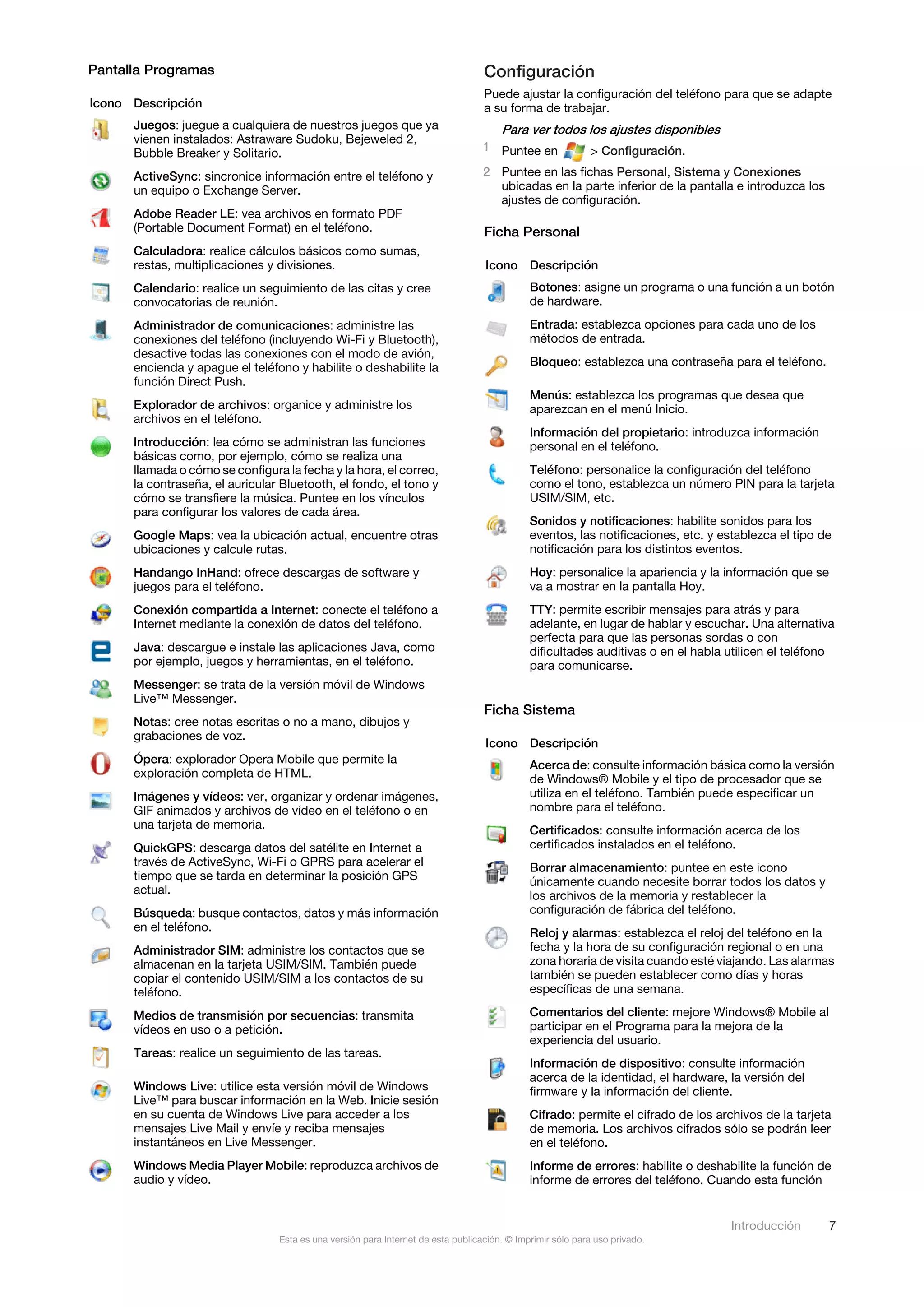 Pantalla Programas                                                                Configuración
                                                                                  Puede ajustar la configuración del teléfono para que se adapte
Icono Descripción                                                                 a su forma de trabajar.
      Juegos: juegue a cualquiera de nuestros juegos que ya                           Para ver todos los ajustes disponibles
      vienen instalados: Astraware Sudoku, Bejeweled 2,
                                                                                  1 Puntee en              > Configuración.
      Bubble Breaker y Solitario.
      ActiveSync: sincronice información entre el teléfono y                      2 Puntee en las fichas Personal, Sistema y Conexiones
      un equipo o Exchange Server.                                                  ubicadas en la parte inferior de la pantalla e introduzca los
                                                                                    ajustes de configuración.
      Adobe Reader LE: vea archivos en formato PDF
      (Portable Document Format) en el teléfono.                                  Ficha Personal
      Calculadora: realice cálculos básicos como sumas,
      restas, multiplicaciones y divisiones.                                      Icono Descripción
      Calendario: realice un seguimiento de las citas y cree                                 Botones: asigne un programa o una función a un botón
      convocatorias de reunión.                                                              de hardware.
      Administrador de comunicaciones: administre las                                        Entrada: establezca opciones para cada uno de los
      conexiones del teléfono (incluyendo Wi-Fi y Bluetooth),                                métodos de entrada.
      desactive todas las conexiones con el modo de avión,
      encienda y apague el teléfono y habilite o deshabilite la                              Bloqueo: establezca una contraseña para el teléfono.
      función Direct Push.
                                                                                             Menús: establezca los programas que desea que
      Explorador de archivos: organice y administre los                                      aparezcan en el menú Inicio.
      archivos en el teléfono.
                                                                                             Información del propietario: introduzca información
      Introducción: lea cómo se administran las funciones                                    personal en el teléfono.
      básicas como, por ejemplo, cómo se realiza una
      llamada o cómo se configura la fecha y la hora, el correo,                             Teléfono: personalice la configuración del teléfono
      la contraseña, el auricular Bluetooth, el fondo, el tono y                             como el tono, establezca un número PIN para la tarjeta
      cómo se transfiere la música. Puntee en los vínculos                                   USIM/SIM, etc.
      para configurar los valores de cada área.
                                                                                             Sonidos y notificaciones: habilite sonidos para los
      Google Maps: vea la ubicación actual, encuentre otras                                  eventos, las notificaciones, etc. y establezca el tipo de
      ubicaciones y calcule rutas.                                                           notificación para los distintos eventos.
      Handango InHand: ofrece descargas de software y                                        Hoy: personalice la apariencia y la información que se
      juegos para el teléfono.                                                               va a mostrar en la pantalla Hoy.
      Conexión compartida a Internet: conecte el teléfono a                                  TTY: permite escribir mensajes para atrás y para
      Internet mediante la conexión de datos del teléfono.                                   adelante, en lugar de hablar y escuchar. Una alternativa
                                                                                             perfecta para que las personas sordas o con
      Java: descargue e instale las aplicaciones Java, como                                  dificultades auditivas o en el habla utilicen el teléfono
      por ejemplo, juegos y herramientas, en el teléfono.                                    para comunicarse.
      Messenger: se trata de la versión móvil de Windows
      Live™ Messenger.
                                                                                  Ficha Sistema
      Notas: cree notas escritas o no a mano, dibujos y
      grabaciones de voz.
                                                                                  Icono Descripción
      Ópera: explorador Opera Mobile que permite la                                          Acerca de: consulte información básica como la versión
      exploración completa de HTML.                                                          de Windows® Mobile y el tipo de procesador que se
      Imágenes y vídeos: ver, organizar y ordenar imágenes,                                  utiliza en el teléfono. También puede especificar un
      GIF animados y archivos de vídeo en el teléfono o en                                   nombre para el teléfono.
      una tarjeta de memoria.                                                                Certificados: consulte información acerca de los
      QuickGPS: descarga datos del satélite en Internet a                                    certificados instalados en el teléfono.
      través de ActiveSync, Wi-Fi o GPRS para acelerar el                                    Borrar almacenamiento: puntee en este icono
      tiempo que se tarda en determinar la posición GPS                                      únicamente cuando necesite borrar todos los datos y
      actual.                                                                                los archivos de la memoria y restablecer la
      Búsqueda: busque contactos, datos y más información                                    configuración de fábrica del teléfono.
      en el teléfono.                                                                        Reloj y alarmas: establezca el reloj del teléfono en la
      Administrador SIM: administre los contactos que se                                     fecha y la hora de su configuración regional o en una
      almacenan en la tarjeta USIM/SIM. También puede                                        zona horaria de visita cuando esté viajando. Las alarmas
      copiar el contenido USIM/SIM a los contactos de su                                     también se pueden establecer como días y horas
      teléfono.                                                                              específicas de una semana.

      Medios de transmisión por secuencias: transmita                                        Comentarios del cliente: mejore Windows® Mobile al
      vídeos en uso o a petición.                                                            participar en el Programa para la mejora de la
                                                                                             experiencia del usuario.
      Tareas: realice un seguimiento de las tareas.
                                                                                             Información de dispositivo: consulte información
                                                                                             acerca de la identidad, el hardware, la versión del
      Windows Live: utilice esta versión móvil de Windows                                    firmware y la información del cliente.
      Live™ para buscar información en la Web. Inicie sesión
      en su cuenta de Windows Live para acceder a los                                        Cifrado: permite el cifrado de los archivos de la tarjeta
      mensajes Live Mail y envíe y reciba mensajes                                           de memoria. Los archivos cifrados sólo se podrán leer
      instantáneos en Live Messenger.                                                        en el teléfono.
      Windows Media Player Mobile: reproduzca archivos de                                    Informe de errores: habilite o deshabilite la función de
      audio y vídeo.                                                                         informe de errores del teléfono. Cuando esta función


                                                                                                                                   Introducción       7
                                 Esta es una versión para Internet de esta publicación. © Imprimir sólo para uso privado.
 
