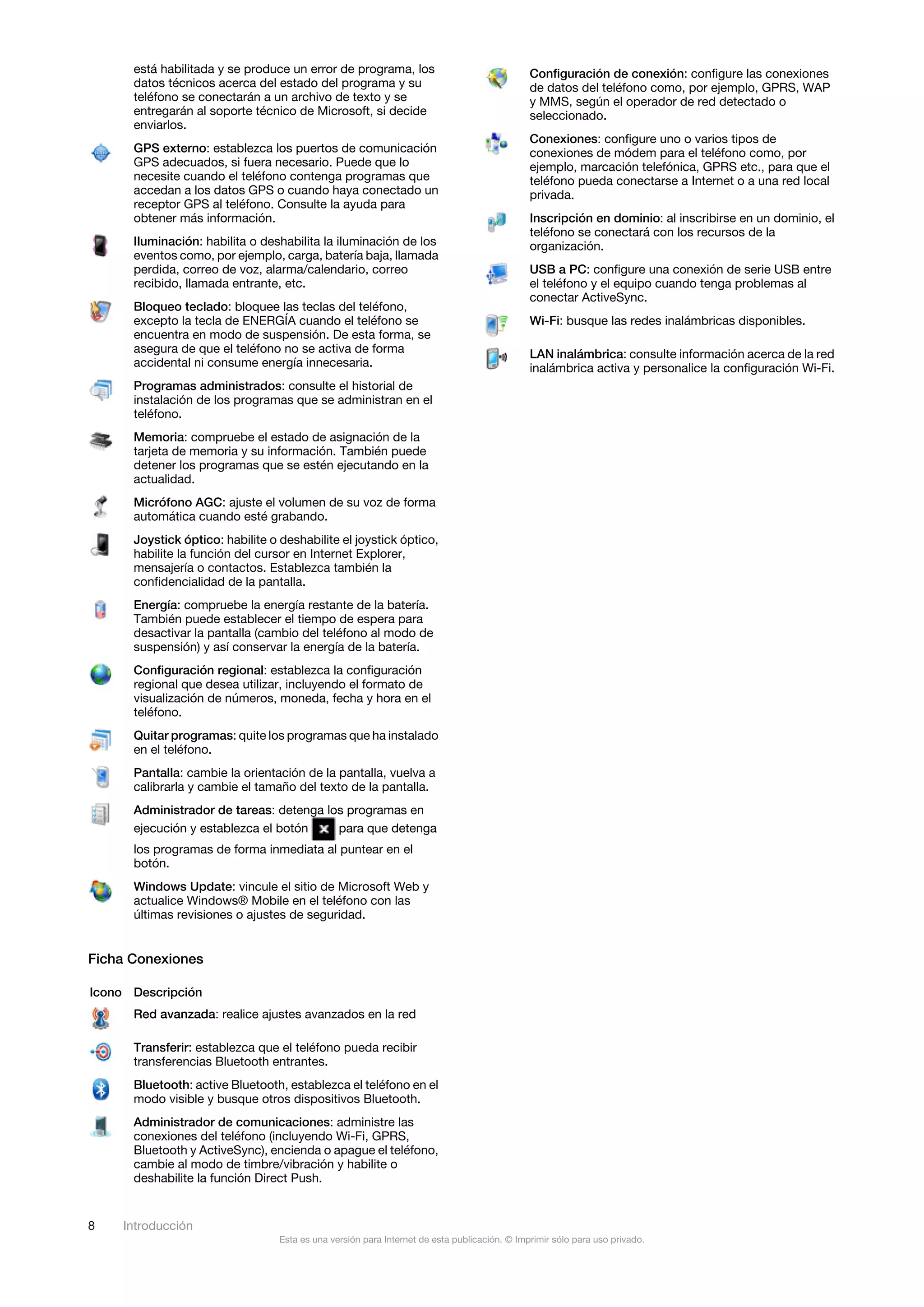 está habilitada y se produce un error de programa, los                                  Configuración de conexión: configure las conexiones
      datos técnicos acerca del estado del programa y su                                      de datos del teléfono como, por ejemplo, GPRS, WAP
      teléfono se conectarán a un archivo de texto y se                                       y MMS, según el operador de red detectado o
      entregarán al soporte técnico de Microsoft, si decide                                   seleccionado.
      enviarlos.
                                                                                              Conexiones: configure uno o varios tipos de
      GPS externo: establezca los puertos de comunicación                                     conexiones de módem para el teléfono como, por
      GPS adecuados, si fuera necesario. Puede que lo                                         ejemplo, marcación telefónica, GPRS etc., para que el
      necesite cuando el teléfono contenga programas que                                      teléfono pueda conectarse a Internet o a una red local
      accedan a los datos GPS o cuando haya conectado un                                      privada.
      receptor GPS al teléfono. Consulte la ayuda para
      obtener más información.                                                                Inscripción en dominio: al inscribirse en un dominio, el
                                                                                              teléfono se conectará con los recursos de la
      Iluminación: habilita o deshabilita la iluminación de los                               organización.
      eventos como, por ejemplo, carga, batería baja, llamada
      perdida, correo de voz, alarma/calendario, correo                                       USB a PC: configure una conexión de serie USB entre
      recibido, llamada entrante, etc.                                                        el teléfono y el equipo cuando tenga problemas al
                                                                                              conectar ActiveSync.
      Bloqueo teclado: bloquee las teclas del teléfono,
      excepto la tecla de ENERGÍA cuando el teléfono se                                       Wi-Fi: busque las redes inalámbricas disponibles.
      encuentra en modo de suspensión. De esta forma, se
      asegura de que el teléfono no se activa de forma                                        LAN inalámbrica: consulte información acerca de la red
      accidental ni consume energía innecesaria.                                              inalámbrica activa y personalice la configuración Wi-Fi.
      Programas administrados: consulte el historial de
      instalación de los programas que se administran en el
      teléfono.
      Memoria: compruebe el estado de asignación de la
      tarjeta de memoria y su información. También puede
      detener los programas que se estén ejecutando en la
      actualidad.
      Micrófono AGC: ajuste el volumen de su voz de forma
      automática cuando esté grabando.
      Joystick óptico: habilite o deshabilite el joystick óptico,
      habilite la función del cursor en Internet Explorer,
      mensajería o contactos. Establezca también la
      confidencialidad de la pantalla.
      Energía: compruebe la energía restante de la batería.
      También puede establecer el tiempo de espera para
      desactivar la pantalla (cambio del teléfono al modo de
      suspensión) y así conservar la energía de la batería.
      Configuración regional: establezca la configuración
      regional que desea utilizar, incluyendo el formato de
      visualización de números, moneda, fecha y hora en el
      teléfono.
      Quitar programas: quite los programas que ha instalado
      en el teléfono.
      Pantalla: cambie la orientación de la pantalla, vuelva a
      calibrarla y cambie el tamaño del texto de la pantalla.
      Administrador de tareas: detenga los programas en
      ejecución y establezca el botón    para que detenga
      los programas de forma inmediata al puntear en el
      botón.
      Windows Update: vincule el sitio de Microsoft Web y
      actualice Windows® Mobile en el teléfono con las
      últimas revisiones o ajustes de seguridad.


Ficha Conexiones

Icono Descripción
      Red avanzada: realice ajustes avanzados en la red

      Transferir: establezca que el teléfono pueda recibir
      transferencias Bluetooth entrantes.
      Bluetooth: active Bluetooth, establezca el teléfono en el
      modo visible y busque otros dispositivos Bluetooth.
      Administrador de comunicaciones: administre las
      conexiones del teléfono (incluyendo Wi-Fi, GPRS,
      Bluetooth y ActiveSync), encienda o apague el teléfono,
      cambie al modo de timbre/vibración y habilite o
      deshabilite la función Direct Push.


8    Introducción
                                  Esta es una versión para Internet de esta publicación. © Imprimir sólo para uso privado.
 