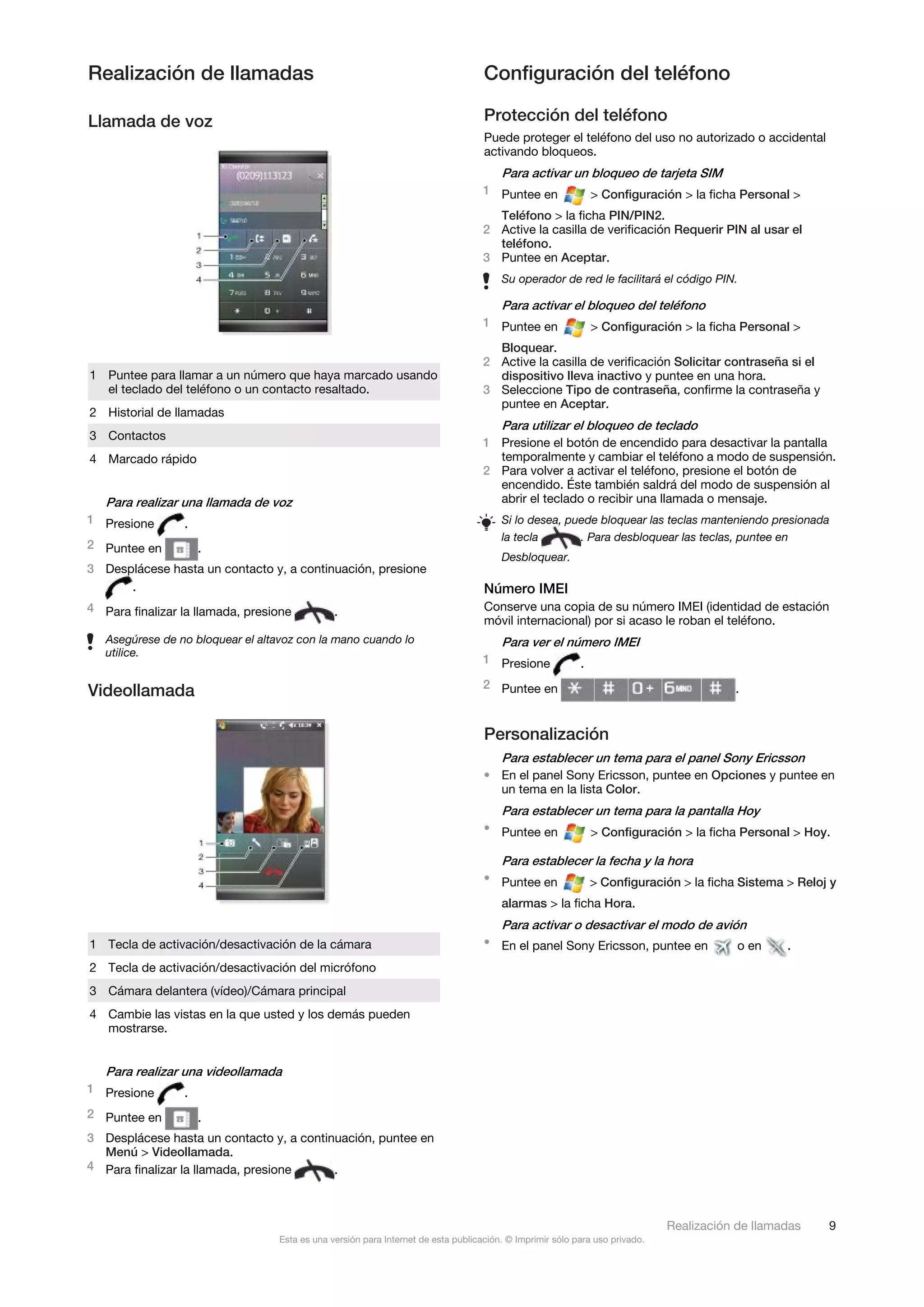 Realización de llamadas                                                             Configuración del teléfono

Llamada de voz                                                                      Protección del teléfono
                                                                                    Puede proteger el teléfono del uso no autorizado o accidental
                                                                                    activando bloqueos.
                                                                                        Para activar un bloqueo de tarjeta SIM
                                                                                    1 Puntee en                > Configuración > la ficha Personal >
                                                                                      Teléfono > la ficha PIN/PIN2.
                                                                                    2 Active la casilla de verificación Requerir PIN al usar el
                                                                                      teléfono.
                                                                                    3 Puntee en Aceptar.
                                                                                        Su operador de red le facilitará el código PIN.

                                                                                        Para activar el bloqueo del teléfono
                                                                                    1 Puntee en                > Configuración > la ficha Personal >
                                                                                      Bloquear.
                                                                                    2 Active la casilla de verificación Solicitar contraseña si el
1 Puntee para llamar a un número que haya marcado usando                              dispositivo lleva inactivo y puntee en una hora.
  el teclado del teléfono o un contacto resaltado.                                  3 Seleccione Tipo de contraseña, confirme la contraseña y
                                                                                      puntee en Aceptar.
2 Historial de llamadas
                                                                                        Para utilizar el bloqueo de teclado
3 Contactos
                                                                                    1 Presione el botón de encendido para desactivar la pantalla
4 Marcado rápido                                                                      temporalmente y cambiar el teléfono a modo de suspensión.
                                                                                    2 Para volver a activar el teléfono, presione el botón de
                                                                                      encendido. Éste también saldrá del modo de suspensión al
   Para realizar una llamada de voz                                                   abrir el teclado o recibir una llamada o mensaje.
1 Presione       .                                                                      Si lo desea, puede bloquear las teclas manteniendo presionada
                                                                                        la tecla       . Para desbloquear las teclas, puntee en
2 Puntee en          .
                                                                                        Desbloquear.
3 Desplácese hasta un contacto y, a continuación, presione
      .                                                                             Número IMEI
4 Para finalizar la llamada, presione           .                                   Conserve una copia de su número IMEI (identidad de estación
                                                                                    móvil internacional) por si acaso le roban el teléfono.
   Asegúrese de no bloquear el altavoz con la mano cuando lo                            Para ver el número IMEI
   utilice.
                                                                                    1 Presione             .
                                                                                    2 Puntee en
Videollamada                                                                                                                             .


                                                                                    Personalización
                                                                                        Para establecer un tema para el panel Sony Ericsson
                                                                                    • En el panel Sony Ericsson, puntee en Opciones y puntee en
                                                                                      un tema en la lista Color.
                                                                                        Para establecer un tema para la pantalla Hoy
                                                                                    • Puntee en                > Configuración > la ficha Personal > Hoy.

                                                                                        Para establecer la fecha y la hora
                                                                                    • Puntee en                > Configuración > la ficha Sistema > Reloj y
                                                                                        alarmas > la ficha Hora.
                                                                                        Para activar o desactivar el modo de avión
1 Tecla de activación/desactivación de la cámara                                    • En el panel Sony Ericsson, puntee en                o en    .
2 Tecla de activación/desactivación del micrófono
3 Cámara delantera (vídeo)/Cámara principal
4 Cambie las vistas en la que usted y los demás pueden
  mostrarse.


   Para realizar una videollamada
1 Presione       .
2 Puntee en          .
3 Desplácese hasta un contacto y, a continuación, puntee en
  Menú > Videollamada.
4 Para finalizar la llamada, presione     .



                                                                                                                              Realización de llamadas    9
                                   Esta es una versión para Internet de esta publicación. © Imprimir sólo para uso privado.
 