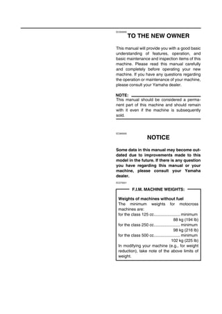EC050000
TO THE NEW OWNER
This manual will provide you with a good basic
understanding of features, operation, and
basic maintenance and inspection items of this
machine. Please read this manual carefully
and completely before operating your new
machine. If you have any questions regarding
the operation or maintenance of your machine,
please consult your Yamaha dealer.
NOTE:
This manual should be considered a perma-
nent part of this machine and should remain
with it even if the machine is subsequently
sold.
EC060000
NOTICE
Some data in this manual may become out-
dated due to improvements made to this
model in the future. If there is any question
you have regarding this manual or your
machine, please consult your Yamaha
dealer.
EC070001
F.I.M. MACHINE WEIGHTS:
Weights of machines without fuel
The minimum weights for motocross
machines are:
for the class 125 cc....................... minimum
88 kg (194 lb)
for the class 250 cc....................... minimum
98 kg (216 lb)
for the class 500 cc....................... minimum
102 kg (225 lb)
In modifying your machine (e.g., for weight
reduction), take note of the above limits of
weight.
 