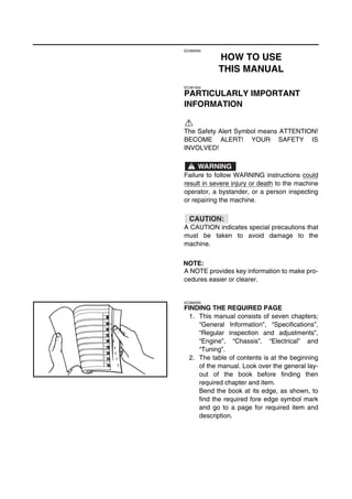 EC080000
HOW TO USE
THIS MANUAL
EC081000
PARTICULARLY IMPORTANT
INFORMATION
The Safety Alert Symbol means ATTENTION!
BECOME ALERT! YOUR SAFETY IS
INVOLVED!
Failure to follow WARNING instructions could
result in severe injury or death to the machine
operator, a bystander, or a person inspecting
or repairing the machine.
A CAUTION indicates special precautions that
must be taken to avoid damage to the
machine.
NOTE:
A NOTE provides key information to make pro-
cedures easier or clearer.
WARNING
CAUTION:
EC082000
FINDING THE REQUIRED PAGE
1. This manual consists of seven chapters;
“General Information”, “Specifications”,
“Regular inspection and adjustments”,
“Engine”, “Chassis”, “Electrical” and
“Tuning”.
2. The table of contents is at the beginning
of the manual. Look over the general lay-
out of the book before finding then
required chapter and item.
Bend the book at its edge, as shown, to
find the required fore edge symbol mark
and go to a page for required item and
description.
 
