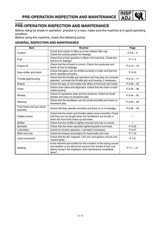 3 - 4
INSP
ADJPRE-OPERATION INSPECTION AND MAINTENANCE
EC320000
PRE-OPERATION INSPECTION AND MAINTENANCE
Before riding for break-in operation, practice or a race, make sure the machine is in good operating
condition.
Before using this machine, check the following points.
GENERAL INSPECTION AND MAINTENANCE
Item Routine Page
Coolant
Check that coolant is filled up to the radiator filler cap.
Check the cooling system for leakage.
P.3-5 ~ 9
Fuel
Check that a fresh gasoline is filled in the fuel tank. Check the
fuel line for leakage.
P.1-14
Engine oil
Check that the oil level is correct. Check the crankcase and
frame oil line for leakage.
P.3-14 ~ 18
Gear shifter and clutch
Check that gears can be shifted correctly in order and that the
clutch operates smoothly.
P.3-10
Throttle grip/Housing
Check that the throttle grip operation and free play are correctly
adjusted. Lubricate the throttle grip and housing, if necessary.
P.3-10 ~ 11
Brakes Check the play of front brake and effect of front and rear brake. P.3-26 ~ 32
Chain
Check chain slack and alignment. Check that the chain is lubri-
cated properly.
P.3-33 ~ 36
Wheels
Check for excessive wear and tire pressure. Check for loose
spokes and have no excessive play.
P.3-44 ~ 45
Steering
Check that the handlebar can be turned smoothly and have no
excessive play.
P.3-45 ~ 46
Front forks and rear shock
absorber
Check that they operate smoothly and there is no oil leakage. P.3-36 ~ 43
Cables (wires)
Check that the clutch and throttle cables move smoothly. Check
that they are not caught when the handlebars are turned or
when the front forks travel up and down.
—
Muffler Check that the muffler is tightly mounted and has no cracks. —
Sprocket Check that the driven sprocket tightening bolt is not loose. P.3-33
Lubrication Check for smooth operation. Lubricate if necessary. P.3-47
Bolts and nuts Check the chassis and engine for loose bolts and nuts. P.1-19
Lead connectors
Check that the AC magneto, CDI unit, and ignition coil are con-
nected tightly.
P.1-6
Settings
Is the machine set suitably for the condition of the racing course
and weather or by taking into account the results of test runs
before racing? Are inspection and maintenance completely
done?
P.7-1 ~ 21
 