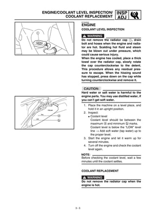 3 - 5
INSP
ADJ
EC350000
ENGINE
COOLANT LEVEL INSPECTION
WARNING
Do not remove the radiator cap 1, drain
bolt and hoses when the engine and radia-
tor are hot. Scalding hot fluid and steam
may be blown out under pressure, which
could cause serious injury.
When the engine has cooled, place a thick
towel over the radiator cap, slowly rotate
the cap counterclockwise to the detent.
This procedure allows any residual pres-
sure to escape. When the hissing sound
has stopped, press down on the cap while
turning counterclockwise and remove it.
CAUTION:
Hard water or salt water is harmful to the
engine parts. You may use distilled water, if
you can’t get soft water.
1. Place the machine on a level place, and
hold it in an upright position.
2. Inspect:
G Coolant level
Coolant level should be between the
maximum a and minimum b marks.
Coolant level is below the “LOW” level
line → Add soft water (tap water) up to
the proper level.
3. Start the engine and let it warm up for
several minutes.
4. Turn off the engine and check the coolant
level again.
NOTE:
Before checking the coolant level, wait a few
minutes until the coolant settles.
LOW
FULL
COOLANT
a
b
COOLANT REPLACEMENT
WARNING
Do not remove the radiator cap when the
engine is hot.
ENGINE/COOLANT LEVEL INSPECTION/
COOLANT REPLACEMENT
 