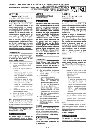 INSP
ADJ
MOTOR
KÜHLFLÜSSIGKEITSTAND
KONTROLLIEREN
WARNUNG
Der heiße Kühler steht unter Druck.
Daher niemals den Kühlerverschluß-
deckel 1, die Ablaßschraube oder
Kühlsystemschläuche bei heißem
Motor abnehmen, denn austreten-
der Dampf und heiße Kühlflüssigkeit
könnten ernsthafte Verbrühungen
verursachen. Den Kühlerver-
schlußdeckel erst nach Abkühlen
des Motors öffnen. Dazu einen dik-
ken Lappen über den Kühlerver-
schlußdeckel legen und den Deckel
langsam gegen den Uhrzeigersinn
bis zum Anschlag drehen, damit der
restliche Druck entweichen kann.
Wenn kein Zischen mehr zu verneh-
men ist, auf den Dekkel drücken und
ihn gegen den Uhrzeigersinn ab-
schrauben.
ACHTUNG:
Hartes Wasser oder Salzwasser
sind für den Motor schädlich. De-
stilliertes Wasser, am besten je-
doch Kühlflüssigkeit verwenden.
1. Das Motorrad auf eine ebene
Fläche stellen und vollständig
gerade halten.
2. Kontrollieren:
G Kühlflüssigkeitsstand
Der Kühlflüssigkeitsstand
sollte sich zwischen der
Maximalstand-Markierung
a und für Minimalstand-
Markierung b befinden.
Unter halb der Minimal-
stand-Markierung → Kühl-
flüssigkeit der empfohlenen
bis zum vorgeschriebenen
Stand auffüllen.
3. Den Motor starten und einige
Minuten warmlaufen lassen.
4. Den Motor abstellen und den
Kühlflüssigkeitsstand erneut
kontrollieren.
HINWEIS:
Vor der Kontrolle des Kühlflüssigkeits-
stands einige Minuten warten, damit
sich die Kühlflüssigkeit setzen kann.
KÜHLFLÜSSIGKEIT WECHSELN
WARNUNG
Den Kühlerverschlußdeckel unter
keinen Umständen bei heißem Mo-
tor abnehmen.
MOTEUR/CONTROLE DU NIVEAU DU LIQUIDE DE REFROIDISSEMENT/CHANGEMENT
DU LIQUIDE DE REFROIDISSEMENT
MOTOR/KÜHLFLÜSSIGKEITSTAND KONTROLLIEREN/KÜHLFLÜSSIGKEIT WECHSELN
MOTOR/INSPECCIÓN DEL NIVEL DE REFRIGERANTE/
SUSTITUCIÓN DEL REFRIGERANTE
MOTEUR
CONTROLE DU NIVEAU DU
LIQUIDE DE REFROIDISSEMENT
AVERTISSEMENT
Ne pas déposer le bouchon du radia-
teur 1, le boulon de vidange et les
tuyaux quand le moteur et le radiateur
sont chauds. Le liquide bouillant et de
la vapeur pourraient être éjectés sous
pression, ce qui pourrait causer de
graves brûlures. Quand le moteur est
froid, mettre un chiffon épais sur le
bouchon du radiateur et tourner lente-
ment le bouchon à gauche jusqu’au
point de détente. Cette procédure per-
met de faire tomber toute pression
résiduelle. Quand le sifflement s’est
arrêté, appuyer sur le bouchon tout en
le tournant à droite pour le déposer.
ATTENTION:
L’eau calcaire et l’eau salée sont nuisi-
bles pour les pièces du moteur. Si on
ne dispose pas d’eau douce, on peut
utiliser de l’eau distillée.
1. Placer la machine sur un sol de
niveau, puis tenir bien vertical.
2. Vérifier:
G Niveau du liquide de refroidis-
sement
Le niveau du liquide de refroi-
dissement devrait se trouver
entre les lignes de maximum
a et de minimum b.
Le niveau du liquide de refroi-
dissement est en dessous de la
ligne de niveau “LOW” →
ajouter de l’eau douce (eau de
robinet) jusqu’au niveau cor-
rect.
3. Démarrer le moteur et le laisser
chauffer quelques minutes.
4. Arrêtez le moteur et vérifier à
nouveau le niveau du liquide de
refroidissement.
N.B.:
Avant de vérifier le niveau du liquide de
refroidissement, attendre quelques minu-
tes que le liquide de refroidissement soit
reposé.
CHANGEMENT DU LIQUIDE DE
REFROIDISSEMENT
AVERTISSEMENT
Ne jamais enlever le bouchon du
radiateur quand le moteur est chaud.
3 - 5
MOTOR
INSPECCIÓN DEL NIVEL DE
REFRIGERANTE
ADVERTENCIA
No extraiga la tapa del radiador 1, el
perno de drenaje y los tubos cuando el
motor y el radiador estén calientes.
Podría salir líquido y vapor hirviendo
a presión, lo cual puede provocar
daños graves.
Cuando el motor se haya enfriado,
abra la tapa mediante el siguiente pro-
cedimiento: Coloque un paño grueso
por ejemplo una toalla, sobre la tapa
del radiador, gire lentamente la tapa
hacia la izquierda hasta que se
detenga. Este procedimiento permite
que se escape cualquier presión resi-
dual que quede. Cuando se haya dete-
nido el silbido, presione la tapa
mientras la gira hacia la izquierda y
retírela.
ATENCION:
Tanto el agua pesada como el agua
salada son perjudiciales para las pie-
zas del motor. Puede utilizar agua des-
tilada en caso de que no consiga agua
blanda.
1. Coloque la motocicleta en una
superficie nivelada y manténgala
en posición vertical.
2. Inspeccionar:
G Nivel de refrigerante
El nivel de refrigerante debe
estar entre las marcas de
máximo a y mínimo b.
El nivel de refrigerante está por
debajo de la línea de nivel bajo
“LOW” → Añadir agua blanda
(agua del grifo) hasta el nivel
adecuado.
3. Ponga en marcha el motor y deje
que se caliente durante unos
minutos.
4. Apague el motor y vuelva a com-
probar el nivel de refrigerante.
NOTA:
Antes de comprobar el nivel de refrige-
rante, espere unos minutos hasta que se
haya asentado.
SUSTITUCIÓN DEL
REFRIGERANTE
ADVERTENCIA
No extraiga la tapa del radiador
cuando el motor esté caliente.
 