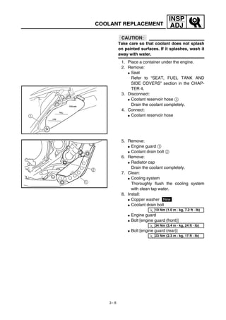 3 - 6
INSP
ADJCOOLANT REPLACEMENT
CAUTION:
Take care so that coolant does not splash
on painted surfaces. If it splashes, wash it
away with water.
1. Place a container under the engine.
2. Remove:
G Seat
Refer to “SEAT, FUEL TANK AND
SIDE COVERS” section in the CHAP-
TER 4.
3. Disconnect:
G Coolant reservoir hose 1
Drain the coolant completely.
4. Connect:
G Coolant reservoir hose
LOW
FULL
COOLANT
1
5. Remove:
G Engine guard 1
G Coolant drain bolt 2
6. Remove:
G Radiator cap
Drain the coolant completely.
7. Clean:
G Cooling system
Thoroughly flush the cooling system
with clean tap water.
8. Install:
G Copper washer
G Coolant drain bolt
G Engine guard
G Bolt [engine guard (front)]
G Bolt [engine guard (rear)]
New
T
R.
.
10 Nm (1.0 m · kg, 7.2 ft · lb)
T
R.
.
34 Nm (3.4 m · kg, 24 ft · lb)
T
R.
.
23 Nm (2.3 m · kg, 17 ft · lb)
 