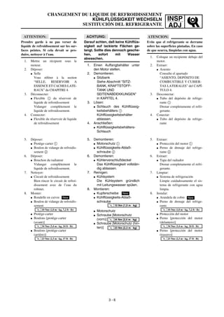 INSP
ADJ
CHANGEMENT DU LIQUIDE DE REFROIDISSEMENT
KÜHLFLÜSSIGKEIT WECHSELN
SUSTITUCIÓN DEL REFRIGERANTE
ACHTUNG:
Darauf achten, daß keine Kühlflüs-
sigkeit auf lackierte Flächen ge-
langt. Sollte dies dennoch gesche-
hen, sofort mit Wasser
abwaschen.
1. Einen Auffangbehälter unter
den Motor stellen.
2. Demontieren:
G Sitzbank
Siehe Abschnitt “SITZ-
BANK, KRAFTSTOFF-
TANK UND
SEITENABDEKKUNGEN”
in KAPITEL 4.
3. Lösen:
G Schlauch des Kühlflüssig-
keitsbehälters 1
Kühlflüssigkeitsbehälter
ablassen.
4. Anschließen:
G Kühlflüssigkeitsbehälters-
Schlauch
5. Demontieren:
G Motorschutz 1
G Kühlflüssigkeits-Ablaß-
schraube 2
6. Demontieren:
G Kühlerverschlußdeckel
Das Kühlflüssigkeit vollstän-
dig ablassen.
7. Reinigen:
G Kühlsystem
Die Kühlsystem gründlich
mit Leitungswasser spülen.
8. Montieren:
G Kupferscheibe
G Kühlflüssigkeits-Ablaß-
schraube
G Motorschutz
G Schraube [Motorschutz
(vorn)]
G Schraube [Motorschutz (hin-
ten)]
New
T
R
.
.
10 Nm (1,0 m · kg)
T
R
.
.
34 Nm (3,4 m · kg)
T
R
.
.
23 Nm (2,3 m · kg)
ATTENTION:
Prendre garde à ne pas verser de
liquide de refroidissement sur les sur-
faces peintes. Si cela devait se pro-
duire, nettoyer à l’eau.
1. Mettre un récipient sous le
moteur.
2. Déposer:
G Selle
Vous référer à la section
“SELLE, RESERVOIR A
ESSENCE ET CACHES LATE-
RAUX” du CHAPITRE 4.
3. Déconnecter:
G Flexible 1 du réservoir de
liquide de refroidissement
Vidanger complètement le
liquide de refroidissement.
4. Connecter:
G Flexible du réservoir de liquide
de refroidissement
5. Déposer:
G Protège-carter 1
G Boulon de vidange de refroidis-
sement 2
6. Déposer:
G Bouchon du radiateur
Vidanger complètement le
liquide de refroidissement.
7. Nettoyer:
G Circuit de refroidissement
Bien rincer le circuit de refroi-
dissement avec de l’eau du
robinet.
8. Monter:
G Rondelle en cuivre
G Boulon de vidange de refroidis-
sement
G Protège-carter
G Boulons [protège-carter
(avant)]
G Boulons [protège-carter
(arrière)]
New
T
R
.
.
10 Nm (1,0 m · kg, 7,2 ft · lb)
T
R
.
.
34 Nm (3,4 m · kg, 24 ft · lb)
T
R
.
.
23 Nm (2,3 m · kg, 17 ft · lb)
3 - 6
ATENCION:
Evite que el refrigerante se derrame
sobre las superficies pintadas. En caso
de que ocurra, límpielas con agua.
1. Coloque un recipiente debajo del
motor.
2. Extraer:
G Asiento
Consulte el apartado
“ASIENTO, DEPÓSITO DE
COMBUSTIBLE Y CUBIER-
TAS LATERALES” del CAPÍ-
TULO 4.
3. Desconectar:
G Tubo del depósito de refrige-
rante 1
Drenar completamente el refri-
gerante.
4. Conectar:
G Tubo del depósito de refrige-
rante
5. Extraer:
G Protección del motor 1
G Perno de drenaje del refrige-
rante 2
6. Extraer:
G Tapa del radiador
Drenar completamente el refri-
gerante.
7. Limpiar:
G Sistema de refrigeración
Limpie cuidadosamente el sis-
tema de refrigerante con agua
limpia.
8. Instalar:
G Arandela de cobre
G Perno de drenaje del refrige-
rante
G Protección del motor
G Perno [protección del motor
(delantero)]
G Perno [protección del motor
(trasero)]
New
T
R
.
.
10 Nm (1,0 m · kg, 7,2 ft · lb)
T
R
.
.
34 Nm (3,4 m · kg, 24 ft · lb)
T
R
.
.
23 Nm (2,3 m · kg, 17 ft · lb)
 