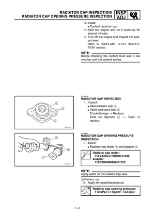 3 - 8
INSP
ADJ
RADIATOR CAP INSPECTION/
RADIATOR CAP OPENING PRESSURE INSPECTION
12. Install:
G Coolant reservoir cap
13. Start the engine and let it warm up for
several minutes.
14. Turn off the engine and inspect the cool-
ant level.
Refer to “COOLANT LEVEL INSPEC-
TION” section.
NOTE:
Before checking the coolant level wait a few
minutes until the coolant settles.
EC355000
RADIATOR CAP INSPECTION
1. Inspect:
G Seal (radiator cap) 1
G Valve and valve seat 2
Crack/damage → Replace.
Exist fur deposits 3 → Clean or
replace.
EC356001
RADIATOR CAP OPENING PRESSURE
INSPECTION
1. Attach:
G Radiator cap tester 1 and adapter 2
NOTE:
Apply water on the radiator cap seal.
3 Radiator cap
2. Apply the specified pressure.
Radiator cap tester:
YU-24460-01/90890-01325
Adapter:
YU-33984/90890-01352
Radiator cap opening pressure:
110 kPa (1.1 kg/cm2, 15.6 psi)
 