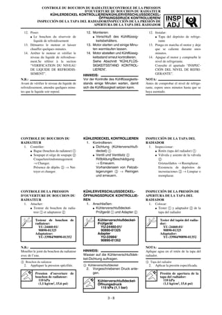 INSP
ADJ
CONTROLE DU BOUCHON DU RADIATEUR/CONTROLE DE LA PRESSION
D’OUVERTURE DU BOUCHON DU RADIATEUR
KÜHLERDECKEL KONTROLLIEREN/KÜHLERVERSCHLUSSDECKEL-
ÖFFNUNGSDRUCK KONTROLLIEREN/
INSPECCIÓN DE LA TAPA DEL RADIADOR/INSPECCIÓN DE LA PRESIÓN DE
APERTURA DE LA TAPA DEL RADIADOR
12. Montieren:
G Verschluß des Kühlflüssig-
keitsbehälters.
13. Motor starten und einige Minu-
ten warmlaufen lassen.
14. Motor abstellen und Kühlflüssig-
keitsstand erneut kontrollieren.
Siehe Abschnitt “KÜHLFLÜS-
SIGKEITSSTAND KONTROL-
LIEREN”.
HINWEIS:
Vor der Kontrolle des Kühlflüssigkeits-
stands einige Minuten warten, damit
sich die Kühlflüssigkeit setzen kann.
KÜHLERDECKEL KONTROLLIEREN
1. Kontrollieren:
G Dichtung (Kühlerverschluß-
deckel) 1
G Ventil und Ventilsitz 2
Rißbildung/Beschädigung
→ Erneuern.
Vorhandensein von Pelzab-
lagerungen 3 → Reinigen
und erneuern.
KÜHLERVERSCHLUSSDECKEL-
ÖFFNUNGSDRUCK KONTROLLIE-
REN
1. Anschließen:
G Kühlerverschlußdeckel-
Prüfgerät 1 und Adapter 2
HINWEIS:
Wasser auf die Kühlerverschlußdek-
kel-Dichtung auftragen.
3 Kühlerverschlußdeckel
2. Vorgeschriebenen Druck anle-
gen.
Kühlerverschlußdeckel-
Prüfgerät
YU-24460-01/
90890-01325
Adapter
YU-33984/
90890-01352
Kühlerverschlußdeckel-
Öffnungsdruck
110 kPa (1,1 bar)
12. Poser:
G Le bouchon du réservoir de
liquide de refroidissement
13. Démarrez le moteur et laisser
chauffer quelques minutes.
14. Arrêter le moteur et vérifier le
niveau du liquide de refroidisse-
ment.Se référer à la section
“VERIFICATION DU NIVEAU
DE LIQUIDE DE REFROIDIS-
SEMENT”.
N.B.:
Avant de vérifier le niveau du liquide de
refroidissement, attendre quelques minu-
tes que le liquide soir reposé.
CONTROLE DU BOUCHON DU
RADIATEUR
1. Contrôler:
G Bague (bouchon du radiateur) 1
G Soupape et siège de soupape 2
Craquelure/endommagement
→ Changer.
Présence de dépôts 3 → Net-
toyer et changer.
CONTROLE DE LA PRESSION
D’OUVERTURE DU BOUCHON DU
RADIATEUR
1. Attacher:
G Testeur du bouchon du radia-
teur 1 et adaptateur 2
N.B.:
Mouiller le joint du bouchon du radiateur
avec de l’eau.
3 Bouchon du radiateur
2. Appliquer la pression spécifiée.
Testeur de bouchon de
radiateur:
YU-24460-01/
90890-01325
Adaptateur:
YU-33984/90890-01352
Pression d’ouverture de
bouchon de radiateur:
110 kPa
(1,1 kg/cm2
, 15,6 psi)
3 - 8
12. Instalar:
G Tapa del depósito de refrige-
rante
13. Ponga en marcha el motor y deje
que se caliente durante unos
minutos.
14. Apague el motor y compruebe le
nivel de refrigerante.
Consulte el apartado “INSPEC-
CIÓN DEL NIVEL DE REFRI-
GERANTE”.
NOTA:
Antes de comprobar el nivel de refrige-
rante, espere unos minutos hasta que se
haya asentado.
INSPECCIÓN DE LA TAPA DEL
RADIADOR
1. Inspeccionar:
G Retén (tapa del radiador) 1
G Válvula y asiento de la válvula
2
Grietas/daños → Reemplazar.
Existencia de depósitos de
incrustaciones 3 → Limpiar o
reemplazar.
INSPECCIÓN DE LA PRESIÓN DE
APERTURA DE LA TAPA DEL
RADIADOR
1. Colocar:
G Tester 1 y adaptador 2 de la
tapa del radiador
NOTA:
Aplique agua en el retén de la tapa del
radiador.
3 Tapa del radiador
2. Aplicar la presión especificada.
Tester del tapón del radia-
dor:
YU-24460-01/
90890-01325
Adaptador:
YU-33984/90890-01352
Presión de apertura de la
tapa del radiador:
110 kPa
(1,1 kg/cm2
, 15,6 psi)
 