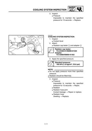 3 - 9
INSP
ADJCOOLING SYSTEM INSPECTION
3. Inspect:
G Pressure
Impossible to maintain the specified
pressure for 10 seconds → Replace.
EC357002
COOLING SYSTEM INSPECTION
1. Inspect:
G Coolant level
2. Attach:
G Radiator cap tester 1 and adapter 2
3. Apply the specified pressure.
NOTE:
G Do not apply pressure more than specified
pressure.
G Radiator should be filled fully.
4. Inspect:
G Pressure
Impossible to maintain the specified
pressure for 10 seconds → Repair.
G Radiator
G Radiator hose joint
Coolant leakage → Repair or replace.
G Radiator hose
Swelling → Replace.
Radiator cap tester:
YU-24460-01/90890-01325
Adapter:
YU-33984/90890-01352
Standard pressure:
180 kPa (1.8 kg/cm2, 25.6 psi)
 