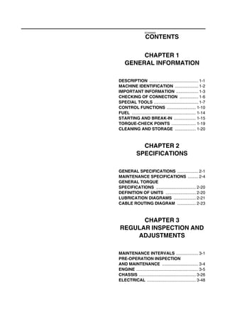 EC0A0000
CONTENTS
CHAPTER 1
GENERAL INFORMATION
DESCRIPTION .......................................... 1-1
MACHINE IDENTIFICATION .................... 1-2
IMPORTANT INFORMATION ................... 1-3
CHECKING OF CONNECTION ................ 1-6
SPECIAL TOOLS ...................................... 1-7
CONTROL FUNCTIONS ......................... 1-10
FUEL ....................................................... 1-14
STARTING AND BREAK-IN ................... 1-15
TORQUE-CHECK POINTS ..................... 1-19
CLEANING AND STORAGE .................. 1-20
CHAPTER 2
SPECIFICATIONS
GENERAL SPECIFICATIONS .................. 2-1
MAINTENANCE SPECIFICATIONS ......... 2-4
GENERAL TORQUE
SPECIFICATIONS .................................. 2-20
DEFINITION OF UNITS .......................... 2-20
LUBRICATION DIAGRAMS ................... 2-21
CABLE ROUTING DIAGRAM ................ 2-23
CHAPTER 3
REGULAR INSPECTION AND
ADJUSTMENTS
MAINTENANCE INTERVALS ................... 3-1
PRE-OPERATION INSPECTION
AND MAINTENANCE ............................... 3-4
ENGINE ..................................................... 3-5
CHASSIS ................................................. 3-26
ELECTRICAL .......................................... 3-48
 