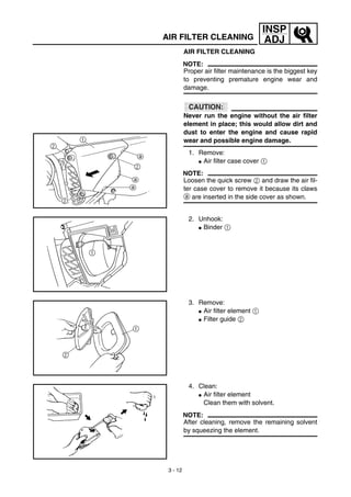 3 - 12
INSP
ADJAIR FILTER CLEANING
AIR FILTER CLEANING
NOTE:
Proper air filter maintenance is the biggest key
to preventing premature engine wear and
damage.
CAUTION:
Never run the engine without the air filter
element in place; this would allow dirt and
dust to enter the engine and cause rapid
wear and possible engine damage.
1. Remove:
G Air filter case cover 1
NOTE:
Loosen the quick screw 2 and draw the air fil-
ter case cover to remove it because its claws
a are inserted in the side cover as shown.
2. Unhook:
G Binder 1
3. Remove:
G Air filter element 1
G Filter guide 2
4. Clean:
G Air filter element
Clean them with solvent.
NOTE:
After cleaning, remove the remaining solvent
by squeezing the element.
 