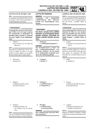 INSP
ADJ
NETTOYAGE DU FILTRE A AIR
LUFTFILTER REINIGEN
LIMPIEZA DEL FILTRO DE AIRE
LUFTFILTER REINIGEN
HINWEIS:
Frühzeitige und sachgemäße
Luftfilterwartung hilft, Motorver-
schleiß und -beschädigung vorzu-
beugen.
ACHTUNG:
Den Motor niemals ohne Luftfilter
betreiben, da eindringende Staub-
partikel erhöhten Verschleiß am
Kolben und/oder Zylinder verursa-
chen.
1. Ausbauen:
G Luftfiltergehäusedeckel 1
HINWEIS:
Die Schnellschraube 2 lösen und
den Luftfiltergehäusedeckel zum
Entfernen abziehen, da die Klauen
a im Seitendeckel eingesetzt sind,
wie in der Abbildung gezeigt.
2. Loshaken:
G Binder 1
3. Ausbauen:
G Luftfittereinsatz 1
G Filtergerüst 2
4. Reinigen:
G Luftfittereinsatz
(in Lösungsmittel)
HINWEIS:
Den Luftfittereinsatz nach dem Reini-
gen ausdrücken.
NETTOYAGE DU FILTRE A AIR
N.B.:
Un entretien convenable du filtre à air est
la clé pour éviter l’usure prématurée et
l’endommagement du moteur.
ATTENTION:
Ne jamais faire tourner le moteur lors-
que le filtre à air n’est pas en place;
ceci permettrait la pénétration de
poussière dans le moteur et causerait
son usure rapide et son endommage-
ment.
1. Déposer:
G Le couvercle 1 du boîtier du
filtre à air
N.B.:
Desserrer la vis rapide 2 et tirer le cou-
vercle du boîtier de filtre à air pour
l’enlever comme indiqué car les griffes
a sont insérées dans le capot latéral.
2. Décrocher :
G Ressort 1
3. Déposer:
G Elément du filtre à air 1
G Guide de filtre 2
4. Nettoyer:
G Elément du filtre à air
Les nettoyer avec du dissol-
vant.
N.B.:
Une fois l’entretien terminé, éliminer ce
qui reste de solvant en serrant l’élément.
3 - 12
LIMPIEZA DEL FILTRO DE AIRE
NOTA:
Un mantenimiento del filtro apropiado es
la clave para evitar un desgaste prema-
turo del motor y posibles daños al
mismo.
ATENCION:
Nunca haga funcionar el motor con el
elemento del filtro de aire desmon-
tado; esto permitirá que entre la sucie-
dad y el polvo al motor causando un
rápido desgaste y posibles daños al
mismo.
1. Extraer:
G Tapa de la carcasa del filtro de
aire 1
NOTA:
Afloje el tornillo rápido 2 y mueva la
tapa de la caja del filtro de aire para qui-
tarla porque sus enganches a están
insertados en la cubierta lateral como se
muestra.
2. Soltar:
G Atadura 1
3. Extraer:
G Elemento del filtro de aire 1
G Guía del filtro 2
4. Limpiar:
G Elemento del filtro de aire
Limpiar con disolvente.
NOTA:
Después de realizar la limpieza, extraiga
el disolvente restante presionando el ele-
mento.
 
