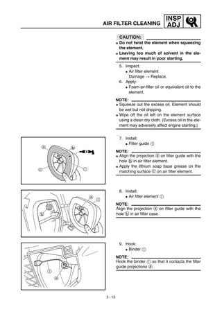 3 - 13
INSP
ADJ
CAUTION:
G Do not twist the element when squeezing
the element.
G Leaving too much of solvent in the ele-
ment may result in poor starting.
5. Inspect:
G Air filter element
Damage → Replace.
6. Apply:
G Foam-air-filter oil or equivalent oil to the
element.
NOTE:
G Squeeze out the excess oil. Element should
be wet but not dripping.
G Wipe off the oil left on the element surface
using a clean dry cloth. (Excess oil in the ele-
ment may adversely affect engine starting.)
7. Install:
G Filter guide 1
NOTE:
G Align the projection a on filter guide with the
hole b in air filter element.
G Apply the lithium soap base grease on the
matching surface c on air filter element.
8. Install:
G Air filter element 1
NOTE:
Align the projection a on filter guide with the
hole b in air filter case.
9. Hook:
G Binder 1
NOTE:
Hook the binder 1 so that it contacts the filter
guide projections a.
AIR FILTER CLEANING
 