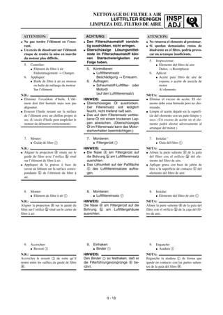 INSP
ADJ
NETTOYAGE DU FILTRE A AIR
LUFTFILTER REINIGEN
LIMPIEZA DEL FILTRO DE AIRE
ACHTUNG:
G Den Filterschaumstoff vorsich-
tig ausdrükken, nicht wringen.
G Überschüssige Lösungsmittel-
reste im Filterschaumstoff kön-
nen Startschwierigkeiten zur
Folge haben.
5. Kontrollieren:
G Luftfittereinsatz
Beschädigung → Erneuern.
6. Auftragen:
G Schaumstoff-Luftfilter- oder
Motoröl
(auf den Luftfittereinsatz)
HINWEIS:
G Überschüssiges Öl ausdrücken.
Der Filtereinsatz soll lediglich
feucht, nicht triefend naß sein.
G Das auf dem Filtereinsatz verblie-
bene Öl mit einem trockenen Lap-
pen abwischen. (Überschüssiges
Öl im Filtereinsatz kann das Motor-
startverhalten beeinträchtigen.)
7. Montieren:
G Filtergerüst 1
HINWEIS:
G Die Nase a am Filtergerüst auf
die Bohrung b am Luftfittereinsatz
ausrichten.
G Das Lithiumfett auf der Paßfläche
c des Luftfiltereinsatzes auftra-
gen.
8. Montieren:
G Luftfittereinsatz 1
HINWEIS:
Die Nase a am Filtergerüst auf die
Bohrung b am Luftfiltergehäuse
ausrichten.
9. Einhaken:
G Binder 1
HINWEIS:
Den Binder 1 so festhaken, daß er
die Filterführungsvorsprünge a be-
rührt.
ATTENTION:
G Ne pas tordre l’élément en l’esso-
rant.
G Un excès de dissolvant sur l’élément
risque de rendre la mise en marche
du moteur plus difficile.
5. Contrôler:
G Elément du filtre à air
Endommagement → Changer.
6. Appliquer:
G Huile de filtre à air en mousse
ou huile de mélange du moteur
Sur l’élément.
N.B.:
G Eliminer l’excédent d’huile. L’élé-
ment doit être humide mais non pas
dégoutter.
G Essuyer l’huile restant sur la surface
de l’élément avec un chiffon propre et
sec. (L’excès d’huile peut empêcher le
moteur de démarrer correctement).
7. Monter:
G Guide de filtre 1
N.B.:
G Aligner la projection a située sur le
guide du filtre avec l’orifice b situé
sur l’élément du filtre à air.
G Appliquer de la graisse à base de
savon au lithium sur la surface corres-
pondante c de l’élément du filtre à
air.
8. Monter:
G Elément de filtre à air 1
N.B.:
Aligner la projection a sur le guide du
filtre sur l’orifice b situé sur le carter de
filtre à air.
9. Accrocher:
G Ressort 1
N.B.:
Accrocher le ressort 1 de sorte qu’il
rentre entre les saillies du guide de filtre
a.
3 - 13
ATENCION:
G No retuerza el elemento al presionar.
G Si quedan demasiados restos de
disolvente en el filtro, podría provo-
car un arranque insuficiente.
5. Inspeccionar:
G Elemento del filtro de aire
Daños → Reemplazar.
6. Aplicar:
G Aceite para filtro de aire de
espuma o aceite de mezcla de
motor
Al elemento.
NOTA:
G Elimine el exceso de aceite. El ele-
mento debe estar húmedo pero no cho-
rreando.
G Limpie el aceite dejado en la superfi-
cie del elemento con un paño limpio y
seco. (Un exceso de aceite en el ele-
mento podrá afectar adversamente al
arranque del motor.)
7. Instalar:‘
G Guía del filtro 1
NOTA:
G Alinee la parte saliente a de la guía
del filtro con el orificio b del ele-
mento del filtro de aire.
G Aplique grasa con base de jabón de
litio a la superficie de contacto c del
elemento del filtro de aire.
8. Instalar:
G Elemento del filtro de aire 1
NOTA:
Alinee la parte saliente a de la guía del
filtro con el orificio b de la caja del fil-
tro de aire.
9. Enganche:
G Atadura 1
NOTA:
Enganche la atadura 1 de forma que
quede en contacto con las partes salien-
tes de la guía del filtro a.
 