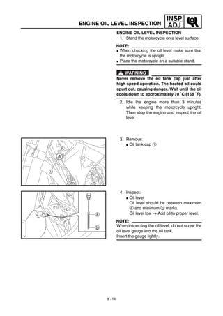 3 - 14
INSP
ADJENGINE OIL LEVEL INSPECTION
ENGINE OIL LEVEL INSPECTION
1. Stand the motorcycle on a level surface.
NOTE:
G When checking the oil level make sure that
the motorcycle is upright.
G Place the motorcycle on a suitable stand.
WARNING
Never remove the oil tank cap just after
high speed operation. The heated oil could
spurt out. causing danger. Wait until the oil
cools down to approximately 70 ˚C (158 ˚F).
2. Idle the engine more than 3 minutes
while keeping the motorcycle upright.
Then stop the engine and inspect the oil
level.
3. Remove:
G Oil tank cap 1
1
4. Inspect:
G Oil level
Oil level should be between maximum
a and minimum b marks.
Oil level low → Add oil to proper level.
NOTE:
When inspecting the oil level, do not screw the
oil level gauge into the oil tank.
Insert the gauge lightly.
a
b
 