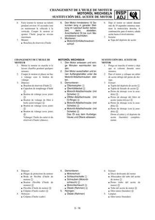 INSP
ADJ
CHANGEMENT DE L’HUILE DE MOTEUR
MOTORÖL WECHSELN
SUSTITUCIÓN DEL ACEITE DE MOTOR
6. Den Motor mindestens 10 Se-
kunden lang in gerader Stel-
lung im Leerlauf laufen betrei-
ben, dann abstellen.
Anschließend Öl bis zum Ma-
ximalstand nachfüllen.
7. Montieren:
G Motoröl-Einfüllschraubver-
schluß
MOTORÖL WECHSELN
1. Den Motor anlassen und eini-
ge Minuten warmlaufen las-
sen.
2. Den Motor ausschalten und ei-
nen Auffangbehälter unter die
Motoröl-Ablaßschrauben stel-
len.
3. Demontieren:
G Öltankstopfen 1
G Öleinfülldeckel 2
G Motoröl-Ablaßschraube (mit
Scheibe) 3
G Ölfilter-Ablaßschraube (mit
O-Ringe) 4
G Motoröl-Ablaßschraube (mit
Scheibe) 5
G Motoröl-Ablaßschraube (mit
Scheibe) 6
Das Öl aus dem Kurbelge-
häuse und Öltank ablassen.
4. Demontieren:
G Motorschutz
G Schlauchschelle 1
G Schrauben (Motoröl-
schlauch) 2
G Motorölschlauch 3
G Ölsieb (Rahmen) 4
5. Reinigen:
G Ölsieb (Rahmen)
6. Faire tourner le moteur au ralenti
pendant environ 10 secondes tout
en maintenant le véhicule à la
verticale. Couper le moteur et
ajouter l’huile jusqu’au niveau
maximum.
7. Monter:
G Bouchon du réservoir d’huile
CHANGEMENT DE L’HUILE DE
MOTEUR
1. Mettre le moteur en marche et le
laisser chauffer pendant quelques
minutes.
2. Couper le moteur et placer un bac
à vidange sous le boulon de
vidange.
3. Déposer:
G Bouchon de réservoir d’huile 1
G Capuchon de remplissage d’huile
2
G Boulon de vidange (avec joint)
3
G Boulon de vidange de filtre à
huile (joint torique) 4
G Boulon de vidange (avec joint)
5
G Boulon de vidange (avec joint)
6
Vidanger l’huile du carter et du
réservoir d’huile (châssis).
4. Déposer:
G Plaque de protection du moteur
G Bride de flexible d’huile de
moteur 1
G Boulon (flexible d’huile de
moteur) 2
G Flexible d’huile de moteur 3
G Crépine d’huile (cadre) 4
5. Nettoyer:
G Crépine d’huile (cadre)
3 - 16
6. Deje el motor en ralentí durante
más de 10 segundos mientras man-
tiene la motocicleta derecha. A
continuación, pare el motor y añada
aceite hasta el nivel máximo.
7. Instalar:
G Tapa del depósito de aceite
SUSTITUCIÓN DEL ACEITE DE
MOTOR
1. Ponga en marcha el motor y deje
que se caliente durante unos
minutos.
2. Pare el motor y coloque un cárter
de aceite debajo del perno de dre-
naje.
3. Extraer:
G Tapón del depósito de aceite 1
G Tapón de llenado de aceite 2
G Perno de drenaje (con la aran-
dela) 3
G Perno de drenaje del filtro de
aceite (junta tóricas) 4
G Perno de drenaje (con la aran-
dela) 5
G Perno de drenaje (con la aran-
dela) 6
Drene el cárter y el depósito de
aceite (bastidor) completa-
mente.
4. Extraer:
G Disco deslizante del motor
G Abrazadera del tubo del aceite
de motor 1
G Perno (tubo del aceite de
motor) 2
G Tubo del aceite de motor 3
G filtro tamiz (bastidor) 4
5. Limpiar:
G filtro tamiz (bastidor)
 