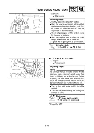 3 - 18
INSP
ADJPILOT SCREW ADJUSTMENT
12. Check:
G Oil pressure
Checking steps:
G Slightly loosen the oil gallery bolt 1.
G Start the engine and keep it idling until oil
starts to seep from the oil gallery bolt. If no
oil comes out after one minute, turn the
engine off so it will not seize.
G Check oil passages, oil filter and oil pump
for damage or leakage.
G Start the engine after solving the prob-
lem(s) and recheck the oil pressure.
G Tighten the oil gallery bolt to specification.
T
R
.
.
Oil gallery bolt:
10 Nm (1.0 m • kg, 7.2 ft • lb)
PILOT SCREW ADJUSTMENT
1. Adjust:
G Pilot screw 1
* Except for USA
Adjusting steps:
NOTE:
To optimize the fuel flow at a smaller throttle
opening, each machine’s pilot screw has
been individually set at the factory. Before
adjusting the pilot screw, turn it in fully and
count the number of turns. Record this num-
ber as the factory-set number of turns out.
G Turn in the pilot screw until it is lightly
seated.
G Turn out the pilot screw by the factory-set
number of turns.
Pilot screw:
1-3/4 turns out (example)
*1-1/2 turns out (example)
 