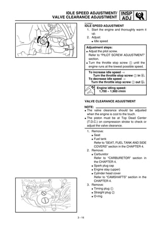 3 - 19
INSP
ADJ
IDLE SPEED ADJUSTMENT/
VALVE CLEARANCE ADJUSTMENT
EC35M021
IDLE SPEED ADJUSTMENT
1. Start the engine and thoroughly warm it
up.
2. Adjust:
G Idle speed
Adjustment steps:
G Adjust the pilot screw.
Refer to “PILOT SCREW ADJUSTMENT”
section.
G Turn the throttle stop screw 1 until the
engine runs at the lowest possible speed.
To increase idle speed →
Turn the throttle stop screw 1 in a.
To decrease idle speed →
Turn the throttle stop screw 1 out b.
Engine idling speed:
1,700 ~ 1,900 r/min
VALVE CLEARANCE ADJUSTMENT
NOTE:
G The valve clearance should be adjusted
when the engine is cool to the touch.
G The piston must be at Top Dead Center
(T.D.C.) on compression stroke to check or
adjust the valve clearance.
1. Remove:
G Seat
G Fuel tank
Refer to “SEAT, FUEL TANK AND SIDE
COVERS” section in the CHAPTER 4.
2. Remove:
G Carburetor
Refer to “CARBURETOR” section in
the CHAPTER 4.
G Spark plug cap
G Engine stay (upper)
G Cylinder head cover
Refer to “CAMSHAFTS” section in the
CHAPTER 4.
3. Remove:
G Timing plug 1
G Straight plug 2
G O-ring
1
2
 