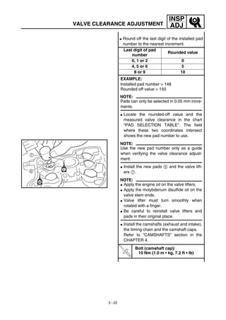 3 - 22
INSP
ADJ
G Round off the last digit of the installed pad
number to the nearest increment.
Last digit of pad
number
Rounded value
0, 1 or 2 0
4, 5 or 6 5
8 or 9 10
EXAMPLE:
Installed pad number = 148
Rounded off value = 150
NOTE:
Pads can only be selected in 0.05 mm incre-
ments.
G Locate the rounded-off value and the
measured valve clearance in the chart
“PAD SELECTION TABLE”. The field
where these two coordinates intersect
shows the new pad number to use.
NOTE:
Use the new pad number only as a guide
when verifying the valve clearance adjust-
ment.
G Install the new pads 6 and the valve lift-
ers 7.
NOTE:
G Apply the engine oil on the valve lifters.
G Apply the molybdenum disulfide oil on the
valve stem ends.
G Valve lifter must turn smoothly when
rotated with a finger.
G Be careful to reinstall valve lifters and
pads in their original place.
G Install the camshafts (exhaust and intake),
the timing chain and the camshaft caps.
Refer to “CAMSHAFTS” section in the
CHAPTER 4.
T
R
.
.
Bolt (camshaft cap):
10 Nm (1.0 m • kg, 7.2 ft • lb)
VALVE CLEARANCE ADJUSTMENT
 