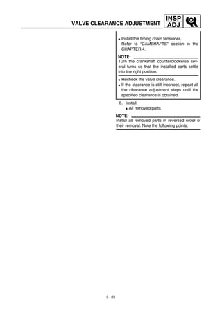 3 - 23
INSP
ADJ
6. Install:
G All removed parts
NOTE:
Install all removed parts in reversed order of
their removal. Note the following points.
G Install the timing chain tensioner.
Refer to “CAMSHAFTS” section in the
CHAPTER 4.
NOTE:
Turn the crankshaft counterclockwise sev-
eral turns so that the installed parts settle
into the right position.
G Recheck the valve clearance.
G If the clearance is still incorrect, repeat all
the clearance adjustment steps until the
specified clearance is obtained.
VALVE CLEARANCE ADJUSTMENT
 