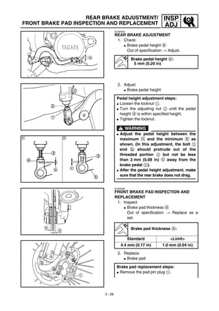 3 - 28
INSP
ADJ
REAR BRAKE ADJUSTMENT/
FRONT BRAKE PAD INSPECTION AND REPLACEMENT
EC364002
REAR BRAKE ADJUSTMENT
1. Check:
G Brake pedal height a
Out of specification → Adjust.
Brake pedal height a:
5 mm (0.20 in)
2. Adjust:
G Brake pedal height
Pedal height adjustment steps:
G Loosen the locknut 1.
G Turn the adjusting nut 2 until the pedal
height a is within specified height.
G Tighten the locknut.
WARNING
G Adjust the pedal height between the
maximum Å and the minimum ı as
shown. (In this adjustment, the bolt 3
end b should protrude out of the
threaded portion 4 but not be less
than 2 mm (0.08 in) c away from the
brake pedal 5).
G After the pedal height adjustment, make
sure that the rear brake does not drag.
Å ı
EC365080
FRONT BRAKE PAD INSPECTION AND
REPLACEMENT
1. Inspect:
G Brake pad thickness a
Out of specification → Replace as a
set.
2. Replace:
G Brake pad
Brake pad thickness a:
Standard <Limit>
4.4 mm (0.17 in) 1.0 mm (0.04 in)
Brake pad replacement steps:
G Remove the pad pin plug 1.
 