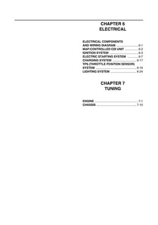 CHAPTER 6
ELECTRICAL
ELECTRICAL COMPONENTS
AND WIRING DIAGRAM .......................... 6-1
MAP-CONTROLLED CDI UNIT ................ 6-2
IGNITION SYSTEM ................................... 6-3
ELECTRIC STARTING SYSTEM ............. 6-7
CHARGING SYSTEM ............................. 6-17
TPS (THROTTLE POSITION SENSOR)
SYSTEM .................................................. 6-19
LIGHTING SYSTEM ................................ 6-24
CHAPTER 7
TUNING
ENGINE ..................................................... 7-1
CHASSIS ................................................. 7-10
 