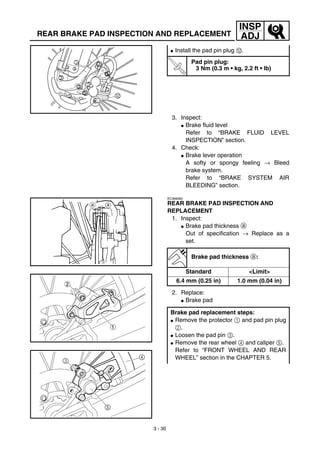 3 - 30
INSP
ADJREAR BRAKE PAD INSPECTION AND REPLACEMENT
3. Inspect:
G Brake fluid level
Refer to “BRAKE FLUID LEVEL
INSPECTION” section.
4. Check:
G Brake lever operation
A softy or spongy feeling → Bleed
brake system.
Refer to “BRAKE SYSTEM AIR
BLEEDING” section.
G Install the pad pin plug B.
T
R
.
.
Pad pin plug:
3 Nm (0.3 m • kg, 2.2 ft • lb)
EC366060
REAR BRAKE PAD INSPECTION AND
REPLACEMENT
1. Inspect:
G Brake pad thickness a
Out of specification → Replace as a
set.
2. Replace:
G Brake pad
Brake pad thickness a:
Standard <Limit>
6.4 mm (0.25 in) 1.0 mm (0.04 in)
Brake pad replacement steps:
G Remove the protector 1 and pad pin plug
2.
G Loosen the pad pin 3.
G Remove the rear wheel 4 and caliper 5.
Refer to “FRONT WHEEL AND REAR
WHEEL” section in the CHAPTER 5.
 