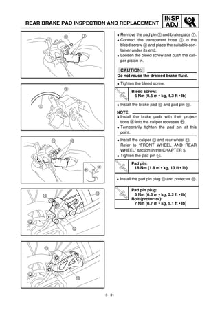 3 - 31
INSP
ADJREAR BRAKE PAD INSPECTION AND REPLACEMENT
G Remove the pad pin 6 and brake pads 7.
G Connect the transparent hose 8 to the
bleed screw 9 and place the suitable con-
tainer under its end.
G Loosen the bleed screw and push the cali-
per piston in.
CAUTION:
Do not reuse the drained brake fluid.
G Tighten the bleed screw.
T
R
.
.
Bleed screw:
6 Nm (0.6 m • kg, 4.3 ft • lb)
G Install the brake pad 0 and pad pin A.
NOTE:
G Install the brake pads with their projec-
tions a into the caliper recesses b.
G Temporarily tighten the pad pin at this
point.
G Install the caliper B and rear wheel C.
Refer to “FRONT WHEEL AND REAR
WHEEL” section in the CHAPTER 5.
G Tighten the pad pin D.
T
R
.
.
Pad pin:
18 Nm (1.8 m • kg, 13 ft • lb)
G Install the pad pin plug E and protector F.
T
R
.
.
Pad pin plug:
3 Nm (0.3 m • kg, 2.2 ft • lb)
Bolt (protector):
7 Nm (0.7 m • kg, 5.1 ft • lb)
 