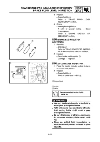 3 - 32
INSP
ADJ
REAR BRAKE PAD INSULATOR INSPECTION/
BRAKE FLUID LEVEL INSPECTION
3. Inspect:
G Brake fluid level
Refer to “BRAKE FLUID LEVEL
INSPECTION” section.
4. Check:
G Brake pedal operation
A softy or spongy feeling → Bleed
brake system.
Refer to “BRAKE SYSTEM AIR
BLEEDING” section.
EC36b000
REAR BRAKE PAD INSULATOR
INSPECTION
1. Remove:
G Brake pad
Refer to “REAR BRAKE PAD INSPEC-
TION AND REPLACEMENT” section.
2. Inspect:
G Rear brake pad insulator 1
Damage → Replace.
EC367001
BRAKE FLUID LEVEL INSPECTION
1. Place the master cylinder so that its top is
in a horizontal position.
2. Inspect:
G Brake fluid level
Fluid at lower level → Fill up.
a Lower level
Å Front
ı Rear
WARNING
G Use only designated quality brake fluid to
avoid poor brake performance.
G Refill with same type and brand of brake
fluid; mixing fluids could result in poor
brake performance.
G Be sure that water or other contaminants
do not enter master cylinder when refill-
ing.
G Clean up spilled fluid immediately to
avoid erosion of painted surfaces or plas-
tic parts.
Recommended brake fluid:
DOT #4
Å ı
 
