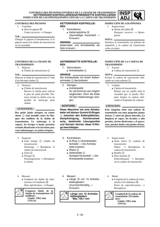 INSP
ADJ
CONTROLE DES PIGNONS/CONTROLE DE LA CHAINE DE TRANSMISSION
KETTENRÄDER KONTROLLIEREN/ANTRIEBSKETTE KONTROLLIEREN
INSPECCIÓN DE LOS PIÑONES/INSPECCIÓN DE LA CADENA DE TRANSMISIÓN
KETTENRÄDER KONTROLLIE-
REN
1. Kontrollieren:
G Kettenradzähne a
Übermäßiger Verschleiß →
Erneuern.
HINWEIS:
Kettenräder und Antriebskette als
Satz erneuern.
ANTRIEBSKETTE KONTROLLIE-
REN
1. Demontieren:
G Antriebskette 1
HINWEIS:
Die Antriebskette mit einem Ketten-
schneider 2 demontieren.
2. Reinigen:
G Antriebskette
So viel Schmutz wie möglich
wegbürsten. Dann die Kette
mit dem Kettenreiniger reini-
gen.
ACHTUNG:
Diese Maschine hat eine Atriebs-
kette mit kleinen Gummi-O-Ringen
1 zwischen den Kettenplättchen.
Dampfreinigung, Hochdruckwä-
sche, bestimmte Lösungsmittel
und Kerosin können diese O-Rin-
ge beschädigen.
3. Kontrollieren:
G O-Ring 1 (Antriebskette)
Schäden → Die Antriebs-
kette ersetzen.
G Walze 2
G Seitenplatte 3
Schäden/Verschleiß → Die
Antriebskette ersetzen.
4. Messen:
G Länge a von 10 Antriebs-
kettengliedern
Unvorschrifsmäßig →
Erneuern.
Länge von 10 Antriebs-
kettengliedern
Max. 150,1 mm
CONTROLE DES PIGNONS
1. Contrôler:
G Dent de pignon a
Usure excessive → Changer.
N.B.:
Changer le pignon d’entraînement, et le
pignon mené et la chaîne de transmission
en un ensemble.
CONTROLE DE LA CHAINE DE
TRANSMISSION
1. Déposer:
G Chaîne de transmission 1
N.B.:
Déposer la chaîn de transmission à l’aide
d’un découpe-chaîne 2.
2. Nettoyer:
G Chaîne de transmission
Brosser la chaîne pour enlever
le plus de saleté possible. Net-
toyer ensuite la chaîne avec un
produit de nettoyage pour
chaîne.
ATTENTION:
Des petits joints toriques en caout-
chouc 1 sont installés entre les flas-
ques des maillons de la chaîne de
transmission. Le nettoyage à la
vapeur, les lavages à haute pression,
certains dissolvants et le kérosène peu-
vent endommager ces joints toriques.
3. Inspecter:
G Joint torique 1 (chaîne de
transmission)
Dommage → Remplacer la
chaîne de transmission.
G Galet 2
G Flasque 3
Dommage/usure → Remplacer
la chaîne.
4. Mesurer:
G Longueur de chaîne de trans-
mission (10 maillons) a
Hors spécification → Changer.
Longueur limite de la
chaîne de transmission (10
maillons):
Limite: 150,1 mm
(5,91 in)
3 - 33
INSPECCIÓN DE LOS PIÑONES
1. Inspeccionar:
G Diente del piñón a
Desgaste excesivo → Reem-
plazar.
NOTA:
Sustituya la transmisión, los piñones de
impulsión y la cadena de transmisión
como un juego.
INSPECCIÓN DE LA CADENA DE
TRANSMISIÓN
1. Extraer:
G Cadena de transmisión 1
NOTA:
Extraer la cadena de transmisión utili-
zando un corta-cadenas 2.
2. Limpiar:
G Cadena de transmisión
Retirar con un cepillo toda la
suciedad que se pueda. Des-
pués limpiar la cadena utili-
zando el limpiador de cadenas.
ATENCION:
Esta máquina tiene una cadena de
transmisión con unas pequeñas juntas
tóricas 1 entre las placas laterales. La
limpieza al vapor, los lavados a alta
presión, ciertos disolventes y el quero-
seno pueden dañar esta juntas tóricas.
3. Inspeccionar:
G Junta tórica 1 (cadena de
transmisión)
Daños → Reemplazar la
cadena de transmisión.
G Rodillo 2
G Placa laterale 3
Daños/desgaste → Reempla-
zar la cadena de transmisión.
4. Medir:
G Longitud de la cadena de trans-
misión (10 eslabones) a
Fuera de especificaciones →
Reemplazar.
Longitud de la cadena de
transmisión (10 eslabo-
nes):
Límite: 150,1 mm
(5,91 in)
 