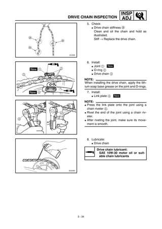 3 - 34
INSP
ADJDRIVE CHAIN INSPECTION
5. Check:
G Drive chain stiffness a
Clean and oil the chain and hold as
illustrated.
Stiff → Replace the drive chain.
6. Install:
G Joint 1
G O-ring 2
G Drive chain 3
NOTE:
When installing the drive chain, apply the lith-
ium soap base grease on the joint and O-rings.
7. Install:
G Link plate 4
NOTE:
G Press the link plate onto the joint using a
chain riveter 5.
G Rivet the end of the joint using a chain riv-
eter.
G After riveting the joint, make sure its move-
ment is smooth.
New
New
8. Lubricate:
G Drive chain
Drive chain lubricant:
SAE 10W-30 motor oil or suit-
able chain lubricants
 